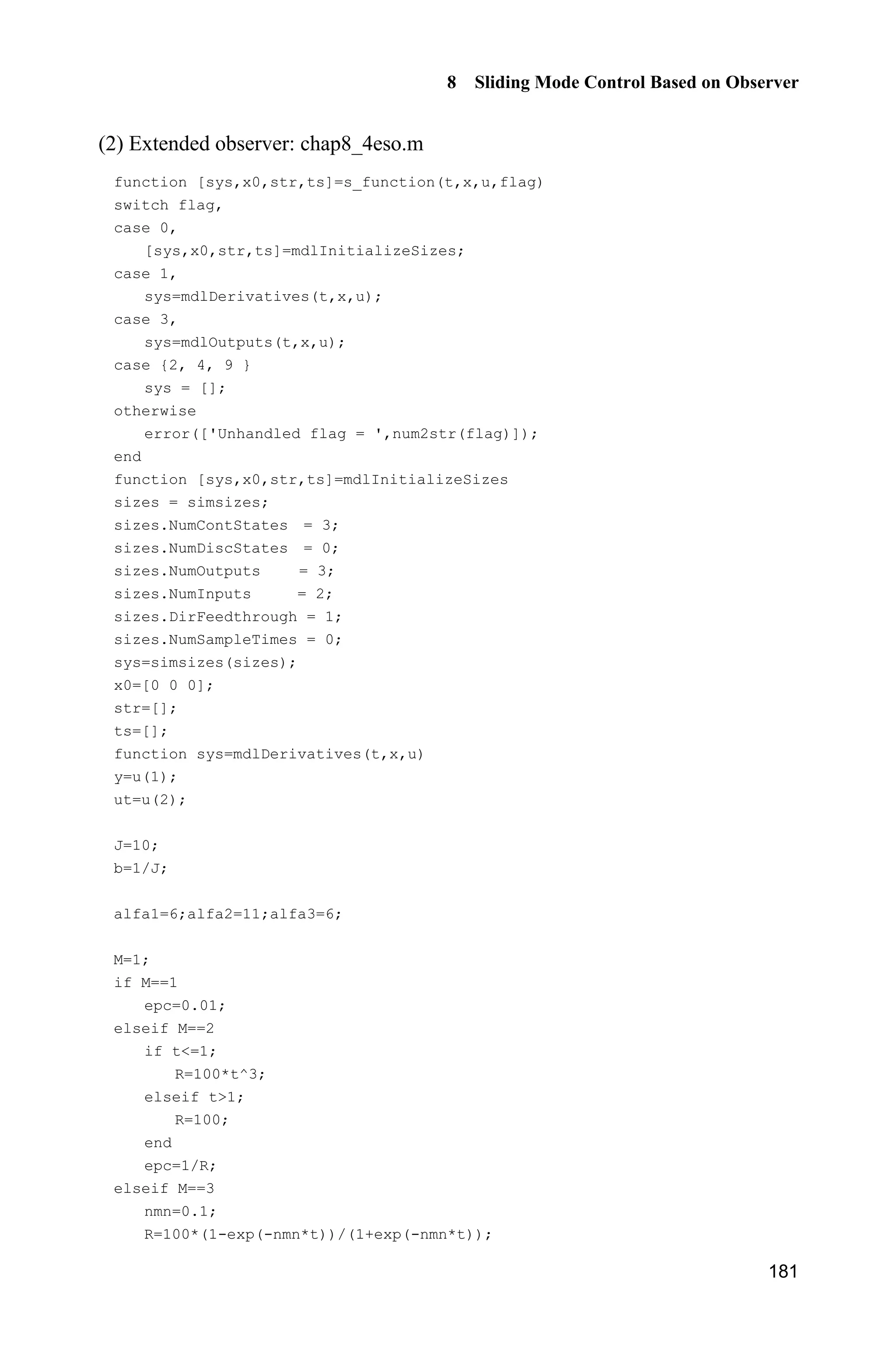 8 Sliding Mode Control Based on Observer
177
and
2
o min ( ) || || 2 || |||| ||V LO H Q PBK K (8.26)
where min ( )O Q is the minimum eigenvalue of Q.
From o 0,V we get observer error convergence conclusion as
min
2 || ||
|| ||
( )
LH
O
PB
Q
K (8.27)
From Eq. (8.27), we can see the convergence of observer error K is related
to .H If H is designed as very positive small, || ||K is ( ).O H
Remark:
(1) If the initial value of the extended observer and the initial value of the plant
is different, for very small H , peaking phenomenon will appear, which can affect
convergence of the extended observer greatly. To alleviate peaking phenomenon,
we design H as [5]
3
100 , 0 11
100, 1
t t
R
tH
­
®
!¯
(8.28)
or
1
2
max
max
1 e
, 01
1 e
,
t
t
t t
R
t t
O
O
P
H
P


­ 
°
®
° !¯
(8.29)
where ,P 1O and 2O are positive value.
For example, choose 1 2 50,O O 100,P run simulink program chap8_3sim.mdl,
the change of R and H are shown in Fig. 8.4.
(2) If the practical measurement signal is mixed with noise, for very small ,H
big observer error can be caused. To alleviate the effect of noisy signal, a switched-
gain can be used in the observer[6]
.
(3) Design of ( 1,2,3).i iD For 3 2
1 2 3 0,O D O D O D   we choose ( 1)(O O 
2)( 3) 0,O  then 3 2
6 11 6 0,O O O   we can get 1 6,D 2 11D , 3 6.D
 