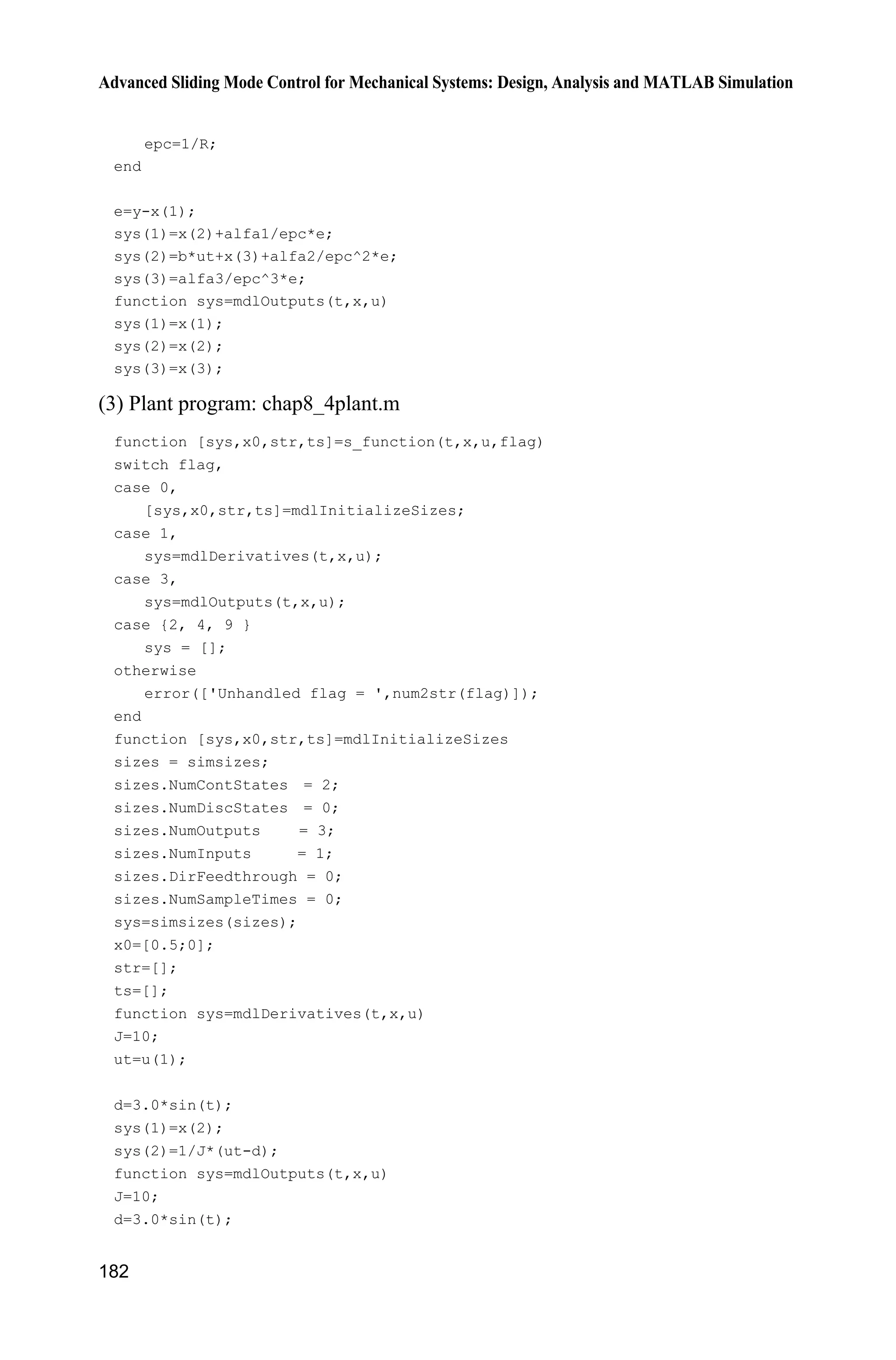 Advanced Sliding Mode Control for Mechanical Systems: Design, Analysis and MATLAB Simulation
178
Figure 8.4 The change of R and H
8.3.3 Simulation Example
Consider a servo system as follows:
( ) ( )J u t d tT 
where J represents equivalent inertia, u represents control input signal, ( )d t
represents total uncertainties, which include equivalent friction force and
disturbance, T represents angle.
In this simulation, we choose ( ) 3sind t t and 10.J We assume the input
signal is ( ) 0.1sin .u t t
In the extended observer Eqs. (8.19)  (8.21), we choose 1 6,D 2 11,D
3 6.D The conventional gain is chosen as 0.01,H to alleviate peaking
phenomenon, we design H with Eq. (8.28) or Eq. (8.29), the observed value of
position signal, speed signal, and control input are shown in Fig. 8.5  Fig. 8.7.
Figure 8.5 T and its observed value
 