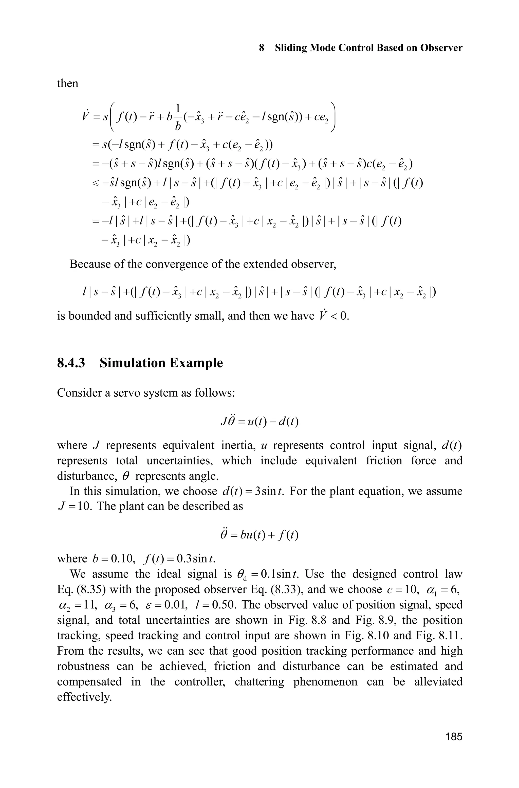 8 Sliding Mode Control Based on Observer
181
(2) Extended observer: chap8_4eso.m
function [sys,x0,str,ts]=s_function(t,x,u,flag)
switch flag,
case 0,
[sys,x0,str,ts]=mdlInitializeSizes;
case 1,
sys=mdlDerivatives(t,x,u);
case 3,
sys=mdlOutputs(t,x,u);
case {2, 4, 9 }
sys = [];
otherwise
error(['Unhandled flag = ',num2str(flag)]);
end
function [sys,x0,str,ts]=mdlInitializeSizes
sizes = simsizes;
sizes.NumContStates = 3;
sizes.NumDiscStates = 0;
sizes.NumOutputs = 3;
sizes.NumInputs = 2;
sizes.DirFeedthrough = 1;
sizes.NumSampleTimes = 0;
sys=simsizes(sizes);
x0=[0 0 0];
str=[];
ts=[];
function sys=mdlDerivatives(t,x,u)
y=u(1);
ut=u(2);
J=10;
b=1/J;
alfa1=6;alfa2=11;alfa3=6;
M=1;
if M==1
epc=0.01;
elseif M==2
if t=1;
R=100*t^3;
elseif t1;
R=100;
end
epc=1/R;
elseif M==3
nmn=0.1;
R=100*(1-exp(-nmn*t))/(1+exp(-nmn*t));
 