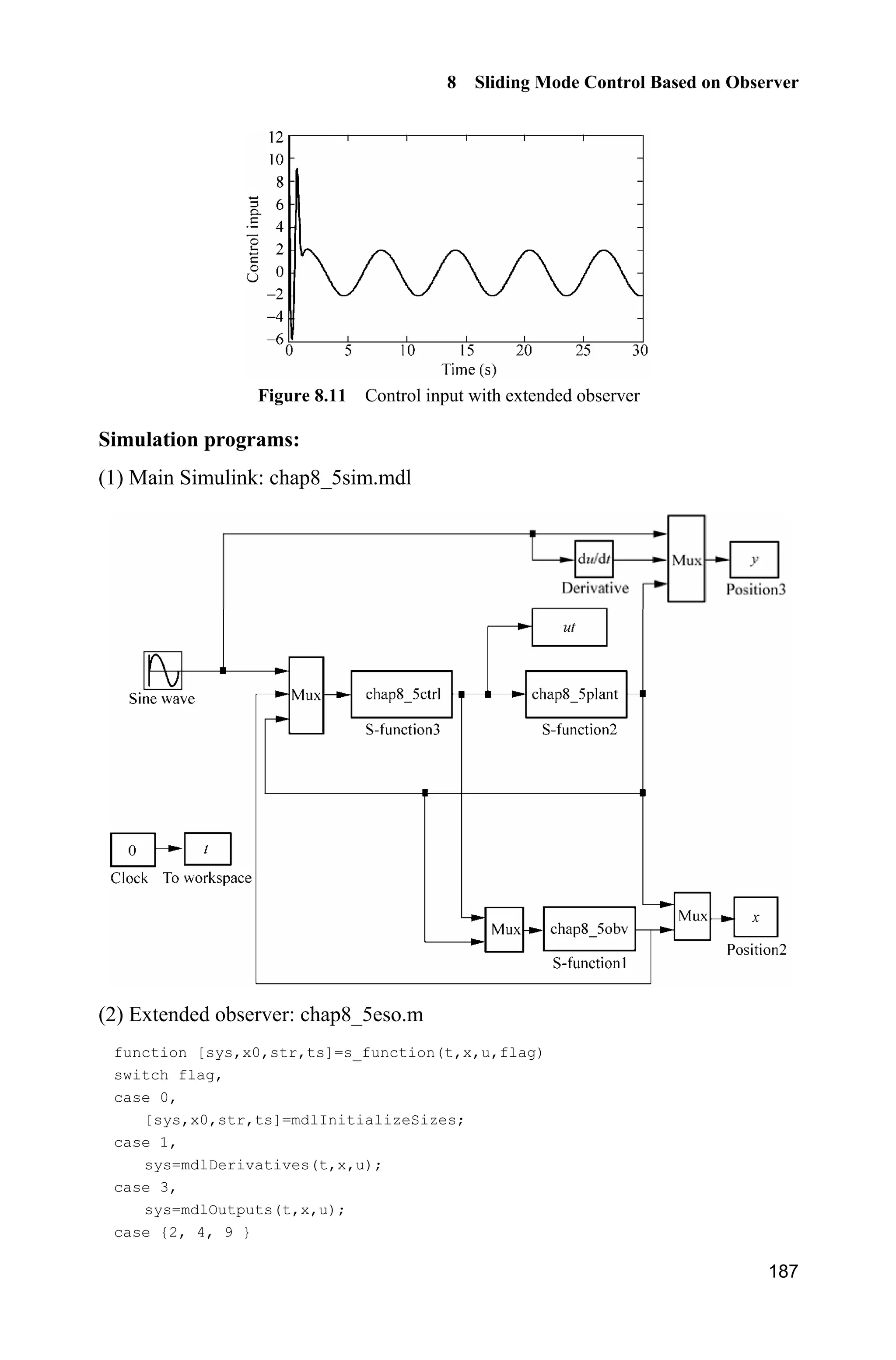 8 Sliding Mode Control Based on Observer
183
f=-d/J;
sys(1)=x(1);
sys(2)=x(2);
sys(3)=f;
(4) Plot program: chap8_4plot.m
close all;
figure(1);
plot(t,x(:,1),'k',t,x(:,4),'k:','linewidth',2);
xlabel('time(s)');ylabel('x1 and x1 estimate');
legend('angle practical value','angle estimated value');
figure(2);
plot(t,x(:,2),'k',t,x(:,5),'k:','linewidth',2);
xlabel('time(s)');ylabel('x2 and x2 estimate');
legend('angle speed practical value','angle speed estimated value');
figure(3);
plot(t,x(:,3),'k',t,x(:,6),'k:','linewidth',2);
xlabel('time(s)');ylabel('x3 and x3 estimate');
legend('fx practical value','fx estimated value');
8.4 Sliding Mode Control Based on Extended State
Observer
8.4.1 System Description
Consider a second order system as
( ) ( )bu t f tT  (8.30)
Let 1 2, ,x xT T then we have
1 2
2 ( ) ( )
x x
x f t bu t
½
¾
 ¿
(8.31)
Let 3 ( ), ( ) ( ),x f t t f tU therefore, the original system can be transferred into
1 2
2 3
3
( )
( )
x x
x x bu t
x tU
½
°
 ¾
°
¿
(8.32)
 