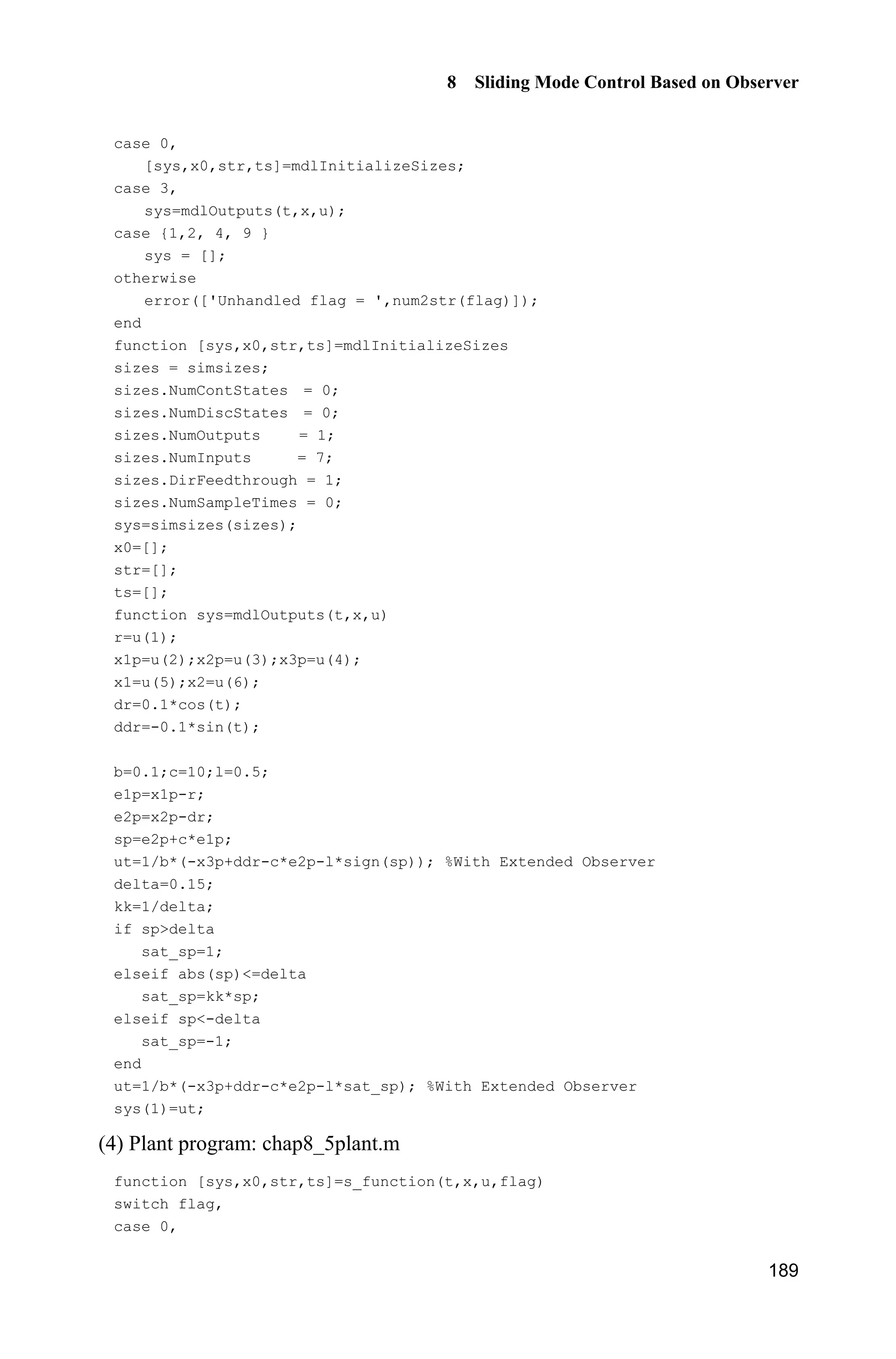 8 Sliding Mode Control Based on Observer
185
then
3 2 2
3 2 2
3 2 2
3 2 2
1
ˆ ˆ ˆ( ) ( sgn( ))
ˆ ˆ ˆ( sgn( ) ( ) ( ))
ˆ ˆ ˆ ˆ ˆ ˆ ˆ ˆ ˆ( ) sgn( ) ( )( ( ) ) ( ) ( )
ˆ ˆ ˆ ˆ ˆ ˆ ˆsgn( ) | | (| ( ) | | |) | | | | (| ( )
§ ·
      ¨ ¸
© ¹
    
          
        
V s f t r b x r ce l s ce
b
s l s f t x c e e
s s s l s s s s f t x s s s c e e
sl s l s s f t x c e e s s s f t
3 2 2
3 2 2
3 2 2
ˆ ˆ| | |)
ˆ ˆ ˆ ˆ ˆ ˆ| | | | (| ( ) | | |) | | | | (| ( )
ˆ ˆ| | |)
  
        
  
x c e e
l s l s s f t x c x x s s s f t
x c x x
Because of the convergence of the extended observer,
3 2 2 3 2 2
ˆ ˆ ˆ ˆ ˆ ˆ ˆ| | (| ( ) | | |) | | | | (| ( ) | | |)l s s f t x c x x s s s f t x c x x         
is bounded and sufficiently small, and then we have 0.V 
8.4.3 Simulation Example
Consider a servo system as follows:
( ) ( )J u t d tT 
where J represents equivalent inertia, u represents control input signal, ( )d t
represents total uncertainties, which include equivalent friction force and
disturbance, T represents angle.
In this simulation, we choose ( ) 3sin .d t t For the plant equation, we assume
10.J The plant can be described as
( ) ( )bu t f tT 
where 0.10,b ( ) 0.3sin .f t t
We assume the ideal signal is d 0.1sin .tT Use the designed control law
Eq. (8.35) with the proposed observer Eq. (8.33), and we choose 10,c 1 6,D
2 11,D 3 6,D 0.01,H 0.50.l The observed value of position signal, speed
signal, and total uncertainties are shown in Fig. 8.8 and Fig. 8.9, the position
tracking, speed tracking and control input are shown in Fig. 8.10 and Fig. 8.11.
From the results, we can see that good position tracking performance and high
robustness can be achieved, friction and disturbance can be estimated and
compensated in the controller, chattering phenomenon can be alleviated
effectively.
 