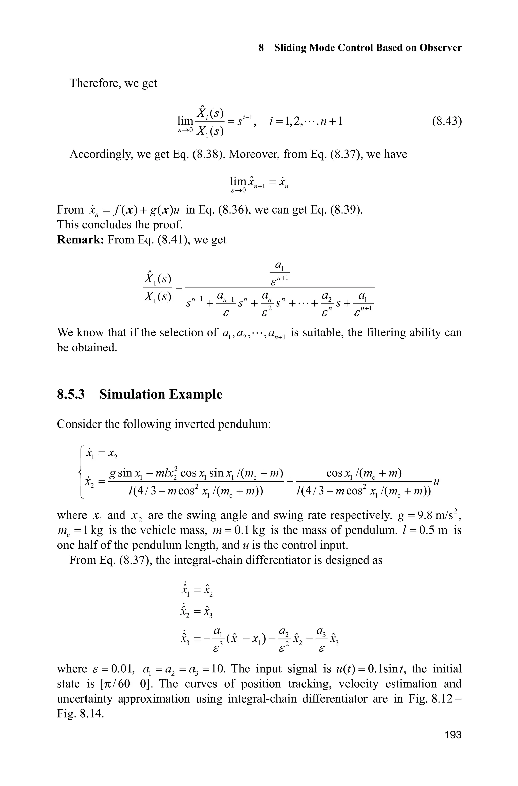 8 Sliding Mode Control Based on Observer
189
case 0,
[sys,x0,str,ts]=mdlInitializeSizes;
case 3,
sys=mdlOutputs(t,x,u);
case {1,2, 4, 9 }
sys = [];
otherwise
error(['Unhandled flag = ',num2str(flag)]);
end
function [sys,x0,str,ts]=mdlInitializeSizes
sizes = simsizes;
sizes.NumContStates = 0;
sizes.NumDiscStates = 0;
sizes.NumOutputs = 1;
sizes.NumInputs = 7;
sizes.DirFeedthrough = 1;
sizes.NumSampleTimes = 0;
sys=simsizes(sizes);
x0=[];
str=[];
ts=[];
function sys=mdlOutputs(t,x,u)
r=u(1);
x1p=u(2);x2p=u(3);x3p=u(4);
x1=u(5);x2=u(6);
dr=0.1*cos(t);
ddr=-0.1*sin(t);
b=0.1;c=10;l=0.5;
e1p=x1p-r;
e2p=x2p-dr;
sp=e2p+c*e1p;
ut=1/b*(-x3p+ddr-c*e2p-l*sign(sp)); %With Extended Observer
delta=0.15;
kk=1/delta;
if spdelta
sat_sp=1;
elseif abs(sp)=delta
sat_sp=kk*sp;
elseif sp-delta
sat_sp=-1;
end
ut=1/b*(-x3p+ddr-c*e2p-l*sat_sp); %With Extended Observer
sys(1)=ut;
(4) Plant program: chap8_5plant.m
function [sys,x0,str,ts]=s_function(t,x,u,flag)
switch flag,
case 0,
 