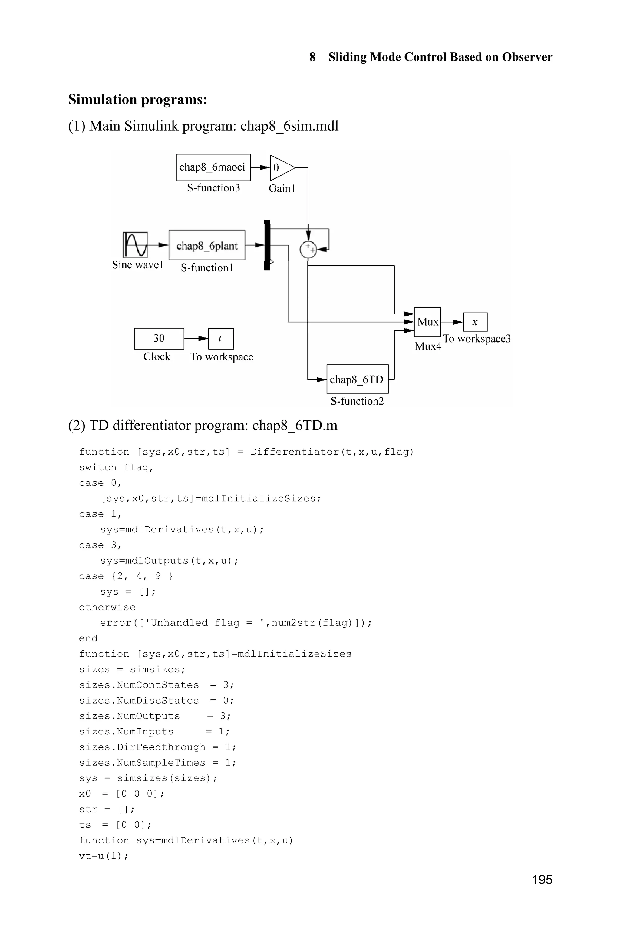 8 Sliding Mode Control Based on Observer
191
(6) Plot program of ESO: chap8_5eso_plot.m
close all;
figure(1);
plot(t,x(:,1),'k',t,x(:,4),'r:','linewidth',2);
xlabel('time(s)');ylabel('x1 and x1 estimate');
legend('angle practical value','angle estimated value');
figure(2);
plot(t,x(:,2),'k',t,x(:,5),'r:','linewidth',2);
xlabel('time(s)');ylabel('x2 and x2 estimate');
legend('angle speed practical value','angle speed estimated value');
figure(3);
plot(t,x(:,3),'k',t,x(:,6),'r:','linewidth',2);
xlabel('time(s)');ylabel('x3 and x3 estimate');
legend('ft practical value','ft estimated value');
8.5 Universal Approximation Using High-Order
Integral-Chain Differentiator
8.5.1 System Description
Consider n-order nonlinear system as follow:
1 2
2 3
1
1
( ) ( )
n n
n
x x
x x
x x
x f g u
y x

½
°
°
°°
¾
°
°
°
°¿
x x
#
(8.36)
where T
1 2[ ]nx x xx  is the state vector, f and g are all nonlinear functions,
u R and y R are the input control and output respectively. Function g(x) is
bounded.
8.5.2 Integral-Chain Differentiator
For the system (8.36), we suppose that ( )f x is uncertain and 2 3, , , nx x x are
unknown. We give the following estimation theorem.
 