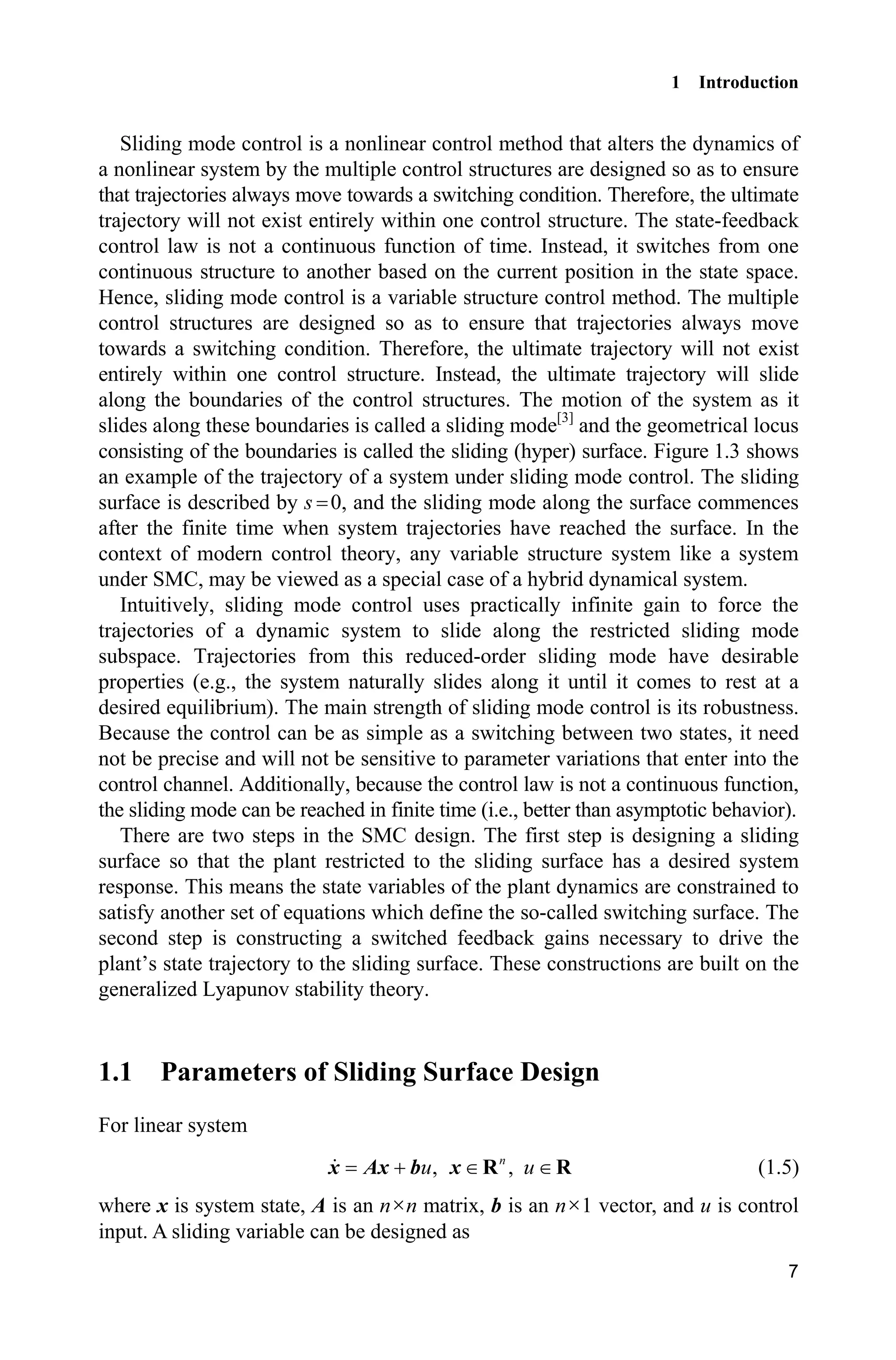 1 Introduction
7
Sliding mode control is a nonlinear control method that alters the dynamics of
a nonlinear system by the multiple control structures are designed so as to ensure
that trajectories always move towards a switching condition. Therefore, the ultimate
trajectory will not exist entirely within one control structure. The state-feedback
control law is not a continuous function of time. Instead, it switches from one
continuous structure to another based on the current position in the state space.
Hence, sliding mode control is a variable structure control method. The multiple
control structures are designed so as to ensure that trajectories always move
towards a switching condition. Therefore, the ultimate trajectory will not exist
entirely within one control structure. Instead, the ultimate trajectory will slide
along the boundaries of the control structures. The motion of the system as it
slides along these boundaries is called a sliding mode[3]
and the geometrical locus
consisting of the boundaries is called the sliding (hyper) surface. Figure 1.3 shows
an example of the trajectory of a system under sliding mode control. The sliding
surface is described by s 0, and the sliding mode along the surface commences
after the finite time when system trajectories have reached the surface. In the
context of modern control theory, any variable structure system like a system
under SMC, may be viewed as a special case of a hybrid dynamical system.
Intuitively, sliding mode control uses practically infinite gain to force the
trajectories of a dynamic system to slide along the restricted sliding mode
subspace. Trajectories from this reduced-order sliding mode have desirable
properties (e.g., the system naturally slides along it until it comes to rest at a
desired equilibrium). The main strength of sliding mode control is its robustness.
Because the control can be as simple as a switching between two states, it need
not be precise and will not be sensitive to parameter variations that enter into the
control channel. Additionally, because the control law is not a continuous function,
the sliding mode can be reached in finite time (i.e., better than asymptotic behavior).
There are two steps in the SMC design. The first step is designing a sliding
surface so that the plant restricted to the sliding surface has a desired system
response. This means the state variables of the plant dynamics are constrained to
satisfy another set of equations which define the so-called switching surface. The
second step is constructing a switched feedback gains necessary to drive the
plant’s state trajectory to the sliding surface. These constructions are built on the
generalized Lyapunov stability theory.
1.1 Parameters of Sliding Surface Design
For linear system
, ,n
u u  x Ax b x R R (1.5)
where x is system state, A is an nun matrix, b is an nu1 vector, and u is control
input. A sliding variable can be designed as
 
