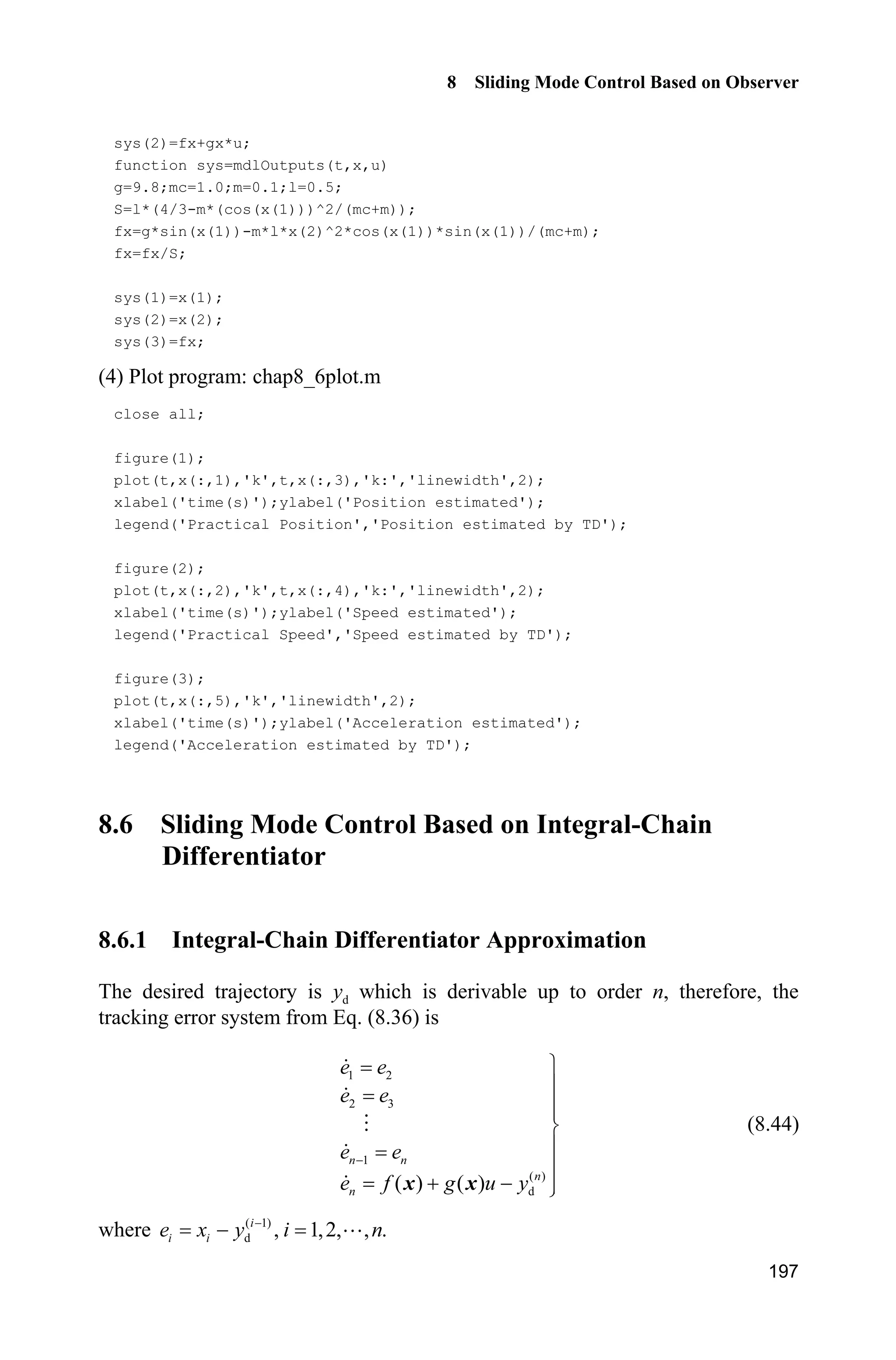 8 Sliding Mode Control Based on Observer
193
Therefore, we get
1
0
1
ˆ ( )
lim , 1,2, , 1
( )
iiX s
s i n
X sH

o
 (8.43)
Accordingly, we get Eq. (8.38). Moreover, from Eq. (8.37), we have
1
0
ˆlim n nx x
H

o
From ( ) ( )nx f g ux x in Eq. (8.36), we can get Eq. (8.39).
This concludes the proof.
Remark: From Eq. (8.41), we get
1
1
1
1 1 2 11
2 1
ˆ ( )
( )
n
n n nn n
n n
a
X s
a a a aX s
s s s s
H
H H H H

 

    
We know that if the selection of 1 2 1, , , na a a  is suitable, the filtering ability can
be obtained.
8.5.3 Simulation Example
Consider the following inverted pendulum:
1 2
2
1 2 1 1 c 1 c
2 2 2
1 c 1 c
sin cos sin /( ) cos /( )
(4/3 cos /( )) (4/3 cos /( ))
x x
g x mlx x x m m x m m
x u
l m x m m l m x m m
­
°
  ®
°    ¯
where 1x and 2x are the swing angle and swing rate respectively. 2
9.8 m/s ,g
c 1 kgm is the vehicle mass, 0.1 kgm is the mass of pendulum. 0.5 ml is
one half of the pendulum length, and u is the control input.
From Eq. (8.37), the integral-chain differentiator is designed as
1 2
2 3
31 2
3 1 1 2 33 2
ˆ ˆ
ˆ ˆ
ˆ ˆ ˆ ˆ( )
x x
x x
aa a
x x x x x
H H H
   
where 0.01,H 1 2 3 10.a a a The input signal is ( ) 0.1sin ,u t t the initial
state is [ / 60 0].S The curves of position tracking, velocity estimation and
uncertainty approximation using integral-chain differentiator are in Fig. 8.12 
Fig. 8.14.
 