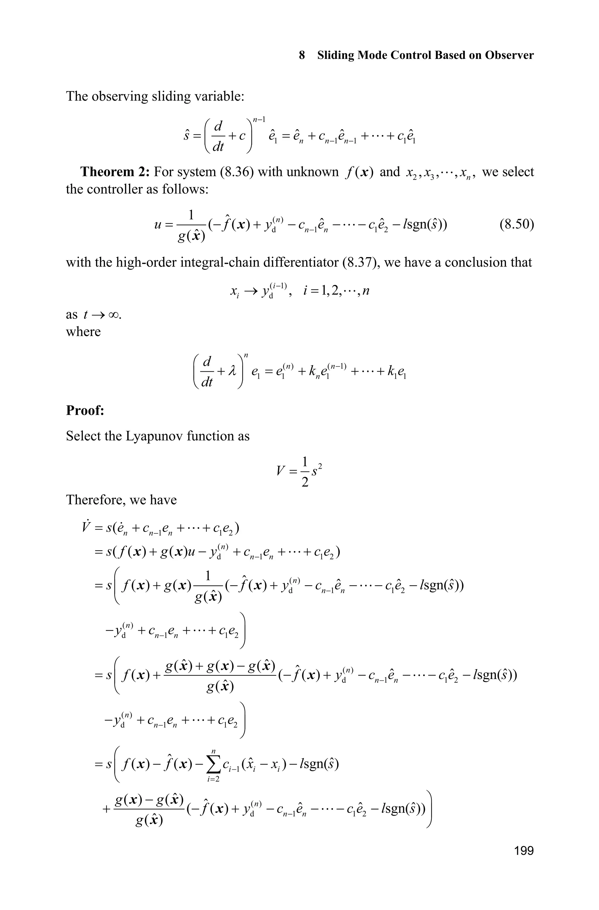 8 Sliding Mode Control Based on Observer
195
Simulation programs:
(1) Main Simulink program: chap8_6sim.mdl
(2) TD differentiator program: chap8_6TD.m
function [sys,x0,str,ts] = Differentiator(t,x,u,flag)
switch flag,
case 0,
[sys,x0,str,ts]=mdlInitializeSizes;
case 1,
sys=mdlDerivatives(t,x,u);
case 3,
sys=mdlOutputs(t,x,u);
case {2, 4, 9 }
sys = [];
otherwise
error(['Unhandled flag = ',num2str(flag)]);
end
function [sys,x0,str,ts]=mdlInitializeSizes
sizes = simsizes;
sizes.NumContStates = 3;
sizes.NumDiscStates = 0;
sizes.NumOutputs = 3;
sizes.NumInputs = 1;
sizes.DirFeedthrough = 1;
sizes.NumSampleTimes = 1;
sys = simsizes(sizes);
x0 = [0 0 0];
str = [];
ts = [0 0];
function sys=mdlDerivatives(t,x,u)
vt=u(1);
 