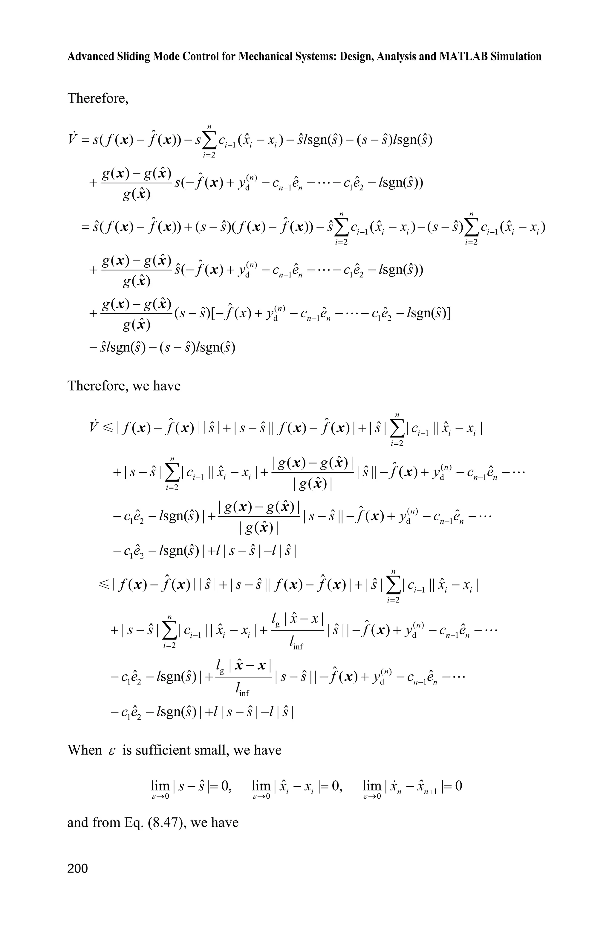 Advanced Sliding Mode Control for Mechanical Systems: Design, Analysis and MATLAB Simulation
196
epc=0.01;
alfa1=1;
alfa2=3;
alfa3=3;
e=x(1)-vt;
sys(1)=x(2);
sys(2)=x(3);
sys(3)=-alfa1/epc^3*e-alfa2/epc^2*x(2)-alfa3/epc*x(3);
function sys=mdlOutputs(t,x,u)
sys = x;
(3) Plant program: chap8_6plant.m
function [sys,x0,str,ts]=s_function(t,x,u,flag)
switch flag,
case 0,
[sys,x0,str,ts]=mdlInitializeSizes;
case 1,
sys=mdlDerivatives(t,x,u);
case 3,
sys=mdlOutputs(t,x,u);
case {2, 4, 9 }
sys = [];
otherwise
error(['Unhandled flag = ',num2str(flag)]);
end
function [sys,x0,str,ts]=mdlInitializeSizes
sizes = simsizes;
sizes.NumContStates = 2;
sizes.NumDiscStates = 0;
sizes.NumOutputs = 3;
sizes.NumInputs = 1;
sizes.DirFeedthrough = 0;
sizes.NumSampleTimes = 0;
sys=simsizes(sizes);
x0=[pi/60 0];
str=[];
ts=[];
function sys=mdlDerivatives(t,x,u)
g=9.8;mc=1.0;m=0.1;l=0.5;
S=l*(4/3-m*(cos(x(1)))^2/(mc+m));
fx=g*sin(x(1))-m*l*x(2)^2*cos(x(1))*sin(x(1))/(mc+m);
fx=fx/S;
gx=cos(x(1))/(mc+m);
gx=gx/S;
sys(1)=x(2);
 