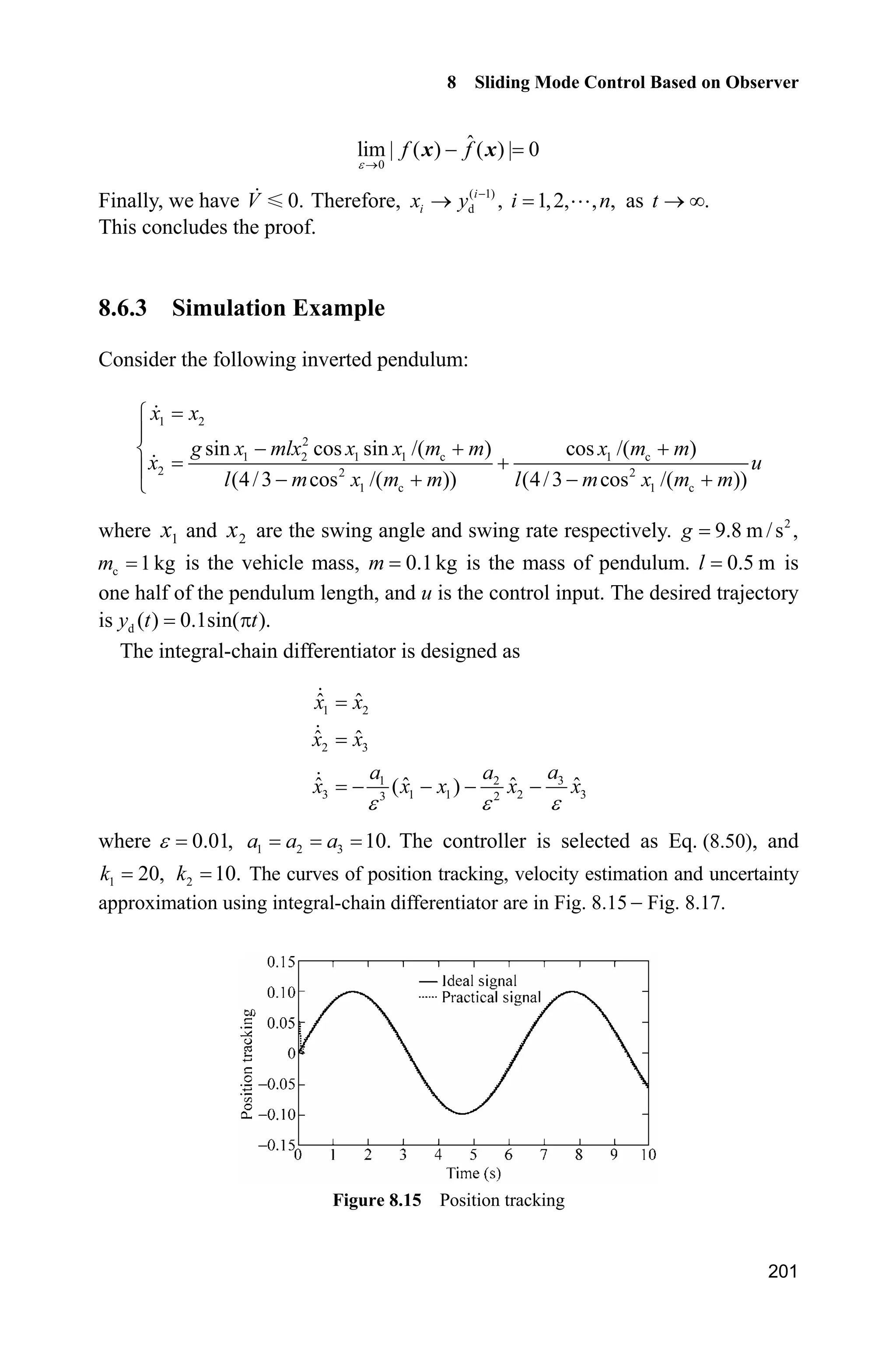 8 Sliding Mode Control Based on Observer
197
sys(2)=fx+gx*u;
function sys=mdlOutputs(t,x,u)
g=9.8;mc=1.0;m=0.1;l=0.5;
S=l*(4/3-m*(cos(x(1)))^2/(mc+m));
fx=g*sin(x(1))-m*l*x(2)^2*cos(x(1))*sin(x(1))/(mc+m);
fx=fx/S;
sys(1)=x(1);
sys(2)=x(2);
sys(3)=fx;
(4) Plot program: chap8_6plot.m
close all;
figure(1);
plot(t,x(:,1),'k',t,x(:,3),'k:','linewidth',2);
xlabel('time(s)');ylabel('Position estimated');
legend('Practical Position','Position estimated by TD');
figure(2);
plot(t,x(:,2),'k',t,x(:,4),'k:','linewidth',2);
xlabel('time(s)');ylabel('Speed estimated');
legend('Practical Speed','Speed estimated by TD');
figure(3);
plot(t,x(:,5),'k','linewidth',2);
xlabel('time(s)');ylabel('Acceleration estimated');
legend('Acceleration estimated by TD');
8.6 Sliding Mode Control Based on Integral-Chain
Differentiator
8.6.1 Integral-Chain Differentiator Approximation
The desired trajectory is dy which is derivable up to order n, therefore, the
tracking error system from Eq. (8.36) is
1 2
2 3
1
( )
d( ) ( )
n n
n
n
e e
e e
e e
e f g u y

½
°
°°
¾
°
°
  °¿x x
# (8.44)
where ( 1)
d , 1,2, , .i
i ie x y i n
 
 
