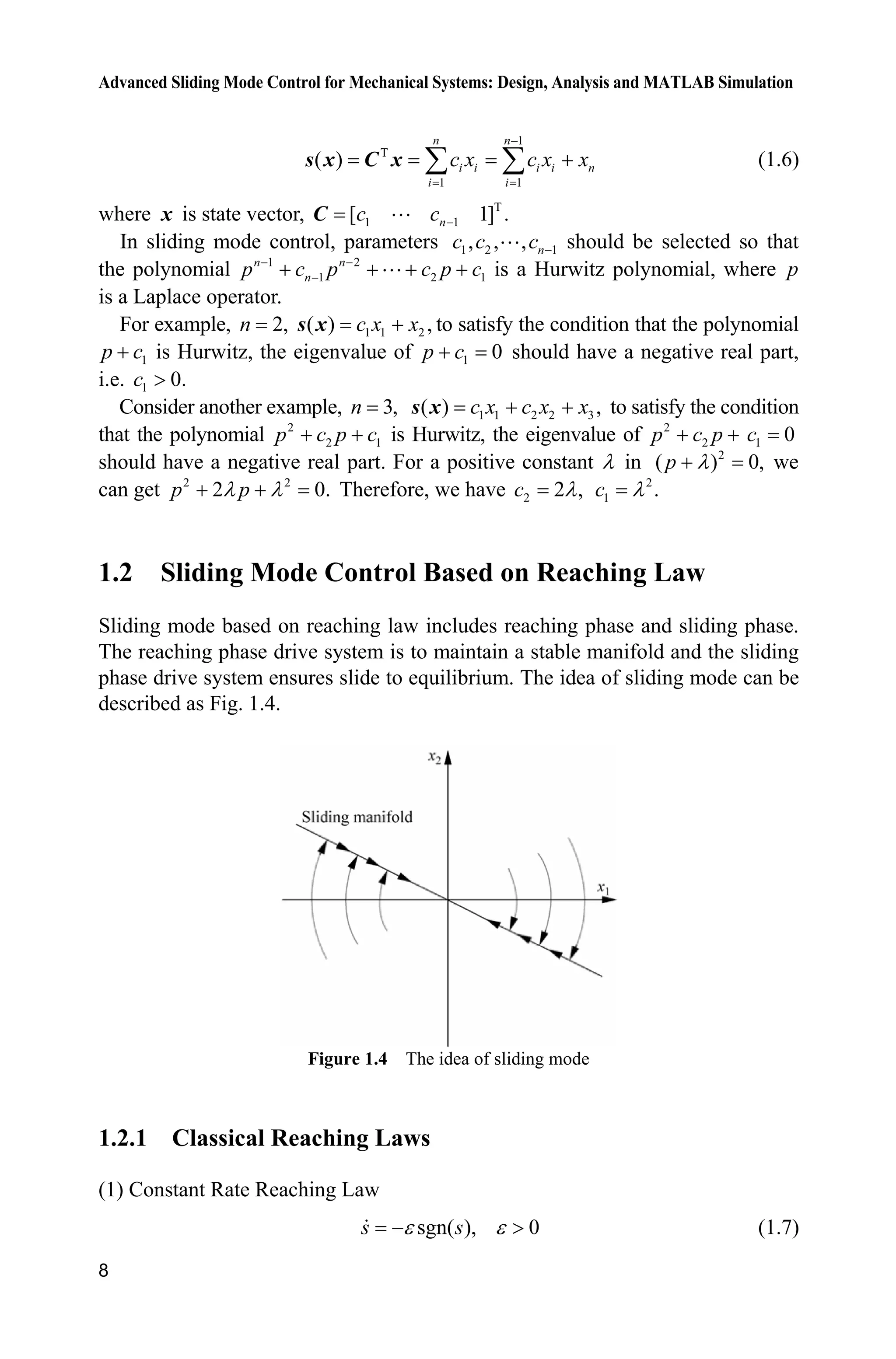 Advanced Sliding Mode Control for Mechanical Systems: Design, Analysis and MATLAB Simulation
8
1
T
1 1
( )
n n
i i i i n
i i
c x c x x

¦ ¦s x C x (1.6)
where x is state vector, T
1 1[ 1] .nc c C 
In sliding mode control, parameters 1 2 1, , , nc c c  should be selected so that
the polynomial 1 2
1 2 1
n n
np c p c p c 
    is a Hurwitz polynomial, where p
is a Laplace operator.
For example, 2,n 1 1 2( ) ,c x xs x to satisfy the condition that the polynomial
1p c is Hurwitz, the eigenvalue of 1 0p c should have a negative real part,
i.e. 1 0.c !
Consider another example, 3,n 1 1 2 2 3( ) ,c x c x x s x to satisfy the condition
that the polynomial 2
2 1p c p c  is Hurwitz, the eigenvalue of 2
2p c p  1 0c
should have a negative real part. For a positive constant O in 2
( ) 0,p O we
can get 2 2
2 0.p pO O  Therefore, we have 2 2 ,c O 2
1 .c O
1.2 Sliding Mode Control Based on Reaching Law
Sliding mode based on reaching law includes reaching phase and sliding phase.
The reaching phase drive system is to maintain a stable manifold and the sliding
phase drive system ensures slide to equilibrium. The idea of sliding mode can be
described as Fig. 1.4.
Figure 1.4 The idea of sliding mode
1.2.1 Classical Reaching Laws
(1) Constant Rate Reaching Law
sgn( ), 0s sH H ! (1.7)
 