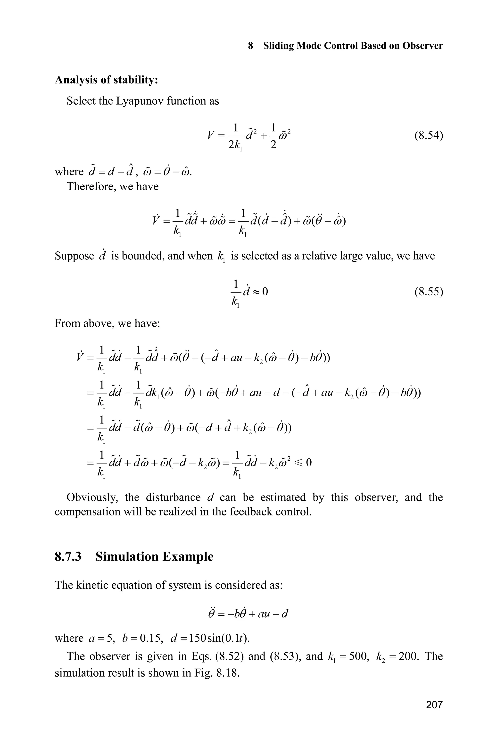 8 Sliding Mode Control Based on Observer
203
(2) Sliding mode controller: chap8_7ctrl.m
function [sys,x0,str,ts] = spacemodel(t,x,u,flag)
switch flag,
case 0,
[sys,x0,str,ts]=mdlInitializeSizes;
case 3,
sys=mdlOutputs(t,x,u);
case {1,2,4,9}
sys=[];
otherwise
error(['Unhandled flag = ',num2str(flag)]);
end
function [sys,x0,str,ts]=mdlInitializeSizes
sizes = simsizes;
sizes.NumContStates = 0;
sizes.NumDiscStates = 0;
sizes.NumOutputs = 2;
sizes.NumInputs = 4;
sizes.DirFeedthrough = 1;
sizes.NumSampleTimes = 0;
sys = simsizes(sizes);
x0 = [];
str = [];
ts = [];
function sys=mdlOutputs(t,x,u)
yd=0.1*sin(t);
dyd=0.1*cos(t);
ddyd=-0.1*sin(t);
x1p=u(2);
x2p=u(3);
fxp=u(4);
e1p=x1p-yd;
e2p=x2p-dyd;
c=30;
sp=e2p+c*e1p;
delta=0.05;
k=1/delta;
if abs(sp)=delta
sat=sign(sp);
else
sat=k*sp;
end
g=9.8;mc=1.0;m=0.1;l=0.5;
S=l*(4/3-m*(cos(x1p))^2/(mc+m));
 