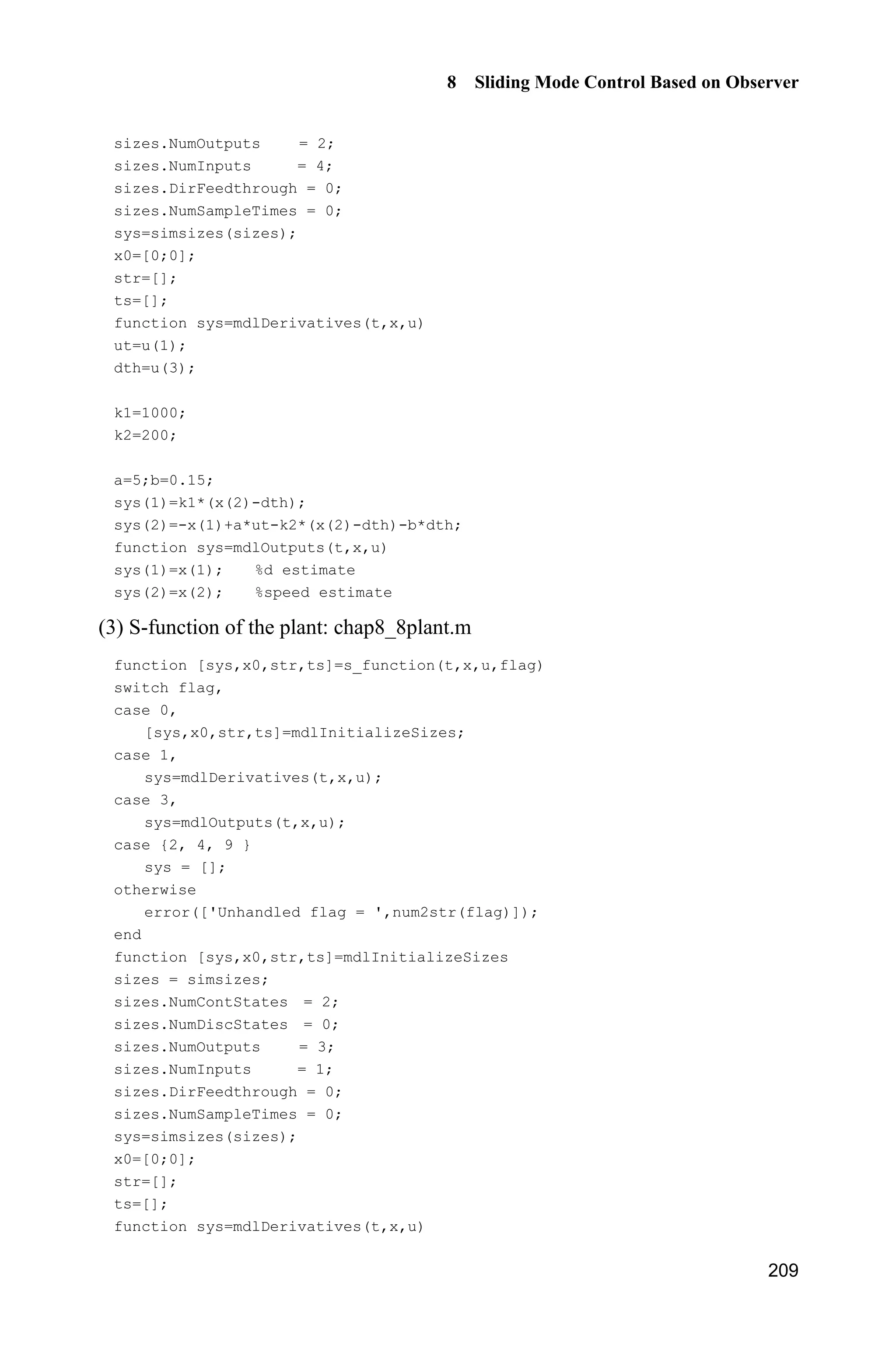 8 Sliding Mode Control Based on Observer
205
function sys=mdlOutputs(t,x,u)
sys = x;
(4) Plant program: chap8_7plant.m
function [sys,x0,str,ts]=s_function(t,x,u,flag)
switch flag,
case 0,
[sys,x0,str,ts]=mdlInitializeSizes;
case 1,
sys=mdlDerivatives(t,x,u);
case 3,
sys=mdlOutputs(t,x,u);
case {2, 4, 9 }
sys = [];
otherwise
error(['Unhandled flag = ',num2str(flag)]);
end
function [sys,x0,str,ts]=mdlInitializeSizes
sizes = simsizes;
sizes.NumContStates = 2;
sizes.NumDiscStates = 0;
sizes.NumOutputs = 3;
sizes.NumInputs = 1;
sizes.DirFeedthrough = 0;
sizes.NumSampleTimes = 0;
sys=simsizes(sizes);
x0=[pi/60 0];
str=[];
ts=[];
function sys=mdlDerivatives(t,x,u)
g=9.8;mc=1.0;m=0.1;l=0.5;
S=l*(4/3-m*(cos(x(1)))^2/(mc+m));
fx=g*sin(x(1))-m*l*x(2)^2*cos(x(1))*sin(x(1))/(mc+m);
fx=fx/S;
gx=cos(x(1))/(mc+m);
gx=gx/S;
sys(1)=x(2);
sys(2)=fx+gx*u;
%sys(2)=-25*x(2)+133*u;
function sys=mdlOutputs(t,x,u)
g=9.8;mc=1.0;m=0.1;l=0.5;
S=l*(4/3-m*(cos(x(1)))^2/(mc+m));
fx=g*sin(x(1))-m*l*x(2)^2*cos(x(1))*sin(x(1))/(mc+m);
fx=fx/S;
sys(1)=x(1);
sys(2)=x(2);
sys(3)=fx;
 