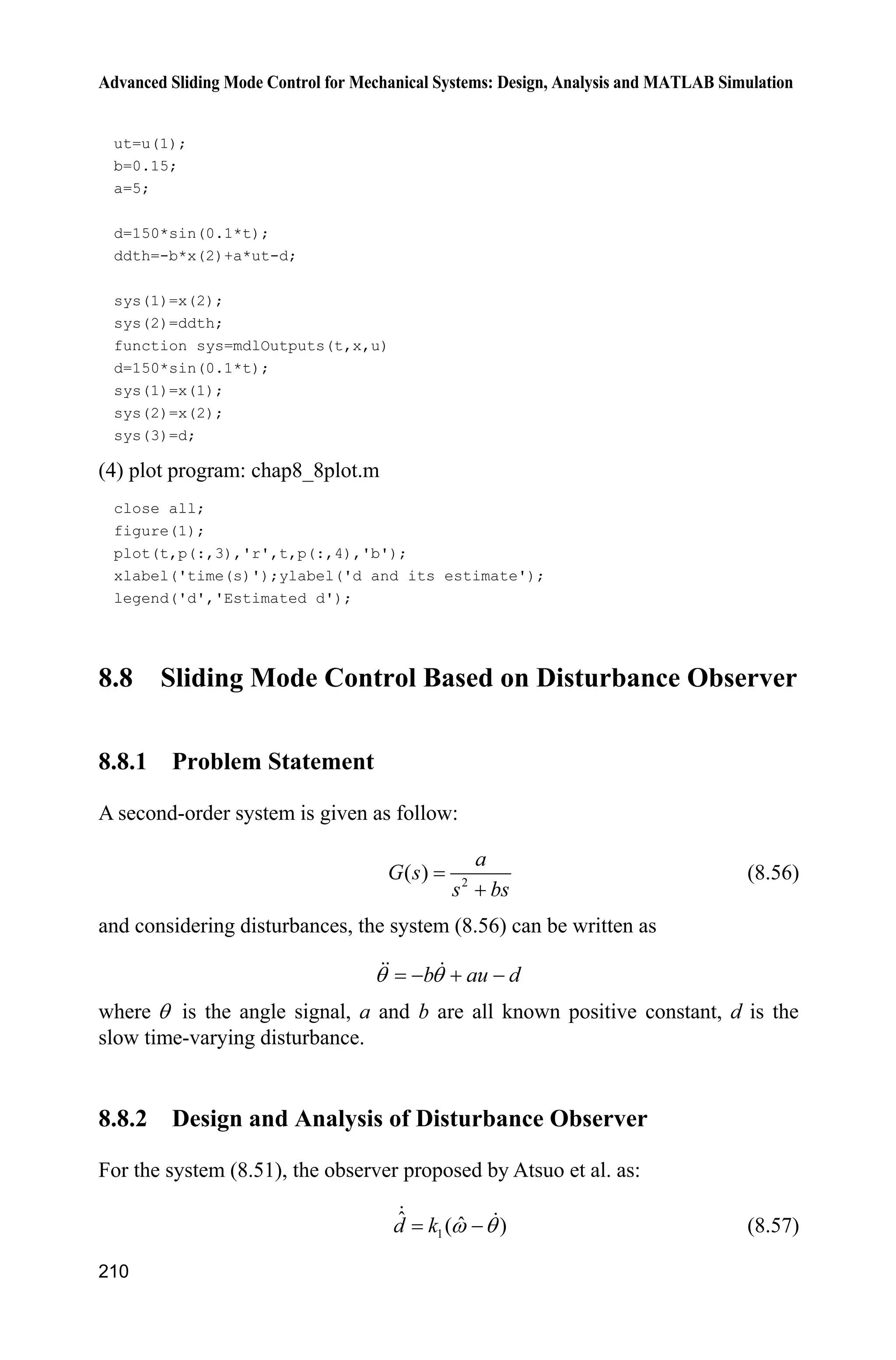Advanced Sliding Mode Control for Mechanical Systems: Design, Analysis and MATLAB Simulation
206
(5) Position tracking plot program: chap8_7plot.m
close all;
figure(1);
plot(t,y(:,1),'k',t,y(:,2),'k:','linewidth',2);
xlabel('time(s)');ylabel('Position tracking');
legend('ideal signal','practical signal');
figure(2);
plot(t,fx(:,1),'k',t,fx(:,2),'k:','linewidth',2);
xlabel('time(s)');ylabel('fx and its estimation');
legend('fx','estimated fx');
figure(3);
plot(t,ut(:,1),'k','linewidth',2);
xlabel('time(s)');ylabel('Control input');
8.7 Design and Analysis of Slow Time-Varying Disturbance
Observer
8.7.1 System Description
Consider a second-order system with slow time-varying disturbance as follows:
b au dT T   (8.51)
where T is the angle signal, 0,b ! 0,a ! a and b are all known, d is a slow
time-varying disturbance.
8.7.2 Disturbance Observer Design
Atsuo et al. proposed an observer[8]
for the system (8.51) with time-varying
disturbance as:
1
ˆ ˆ( )d k Z T (8.52)
2
ˆˆ ˆ( )d au k bZ Z T T     (8.53)
where ˆd is the estimation of d , and ˆZ is the estimation of ,T 1 0,k ! 2 0.k !
 