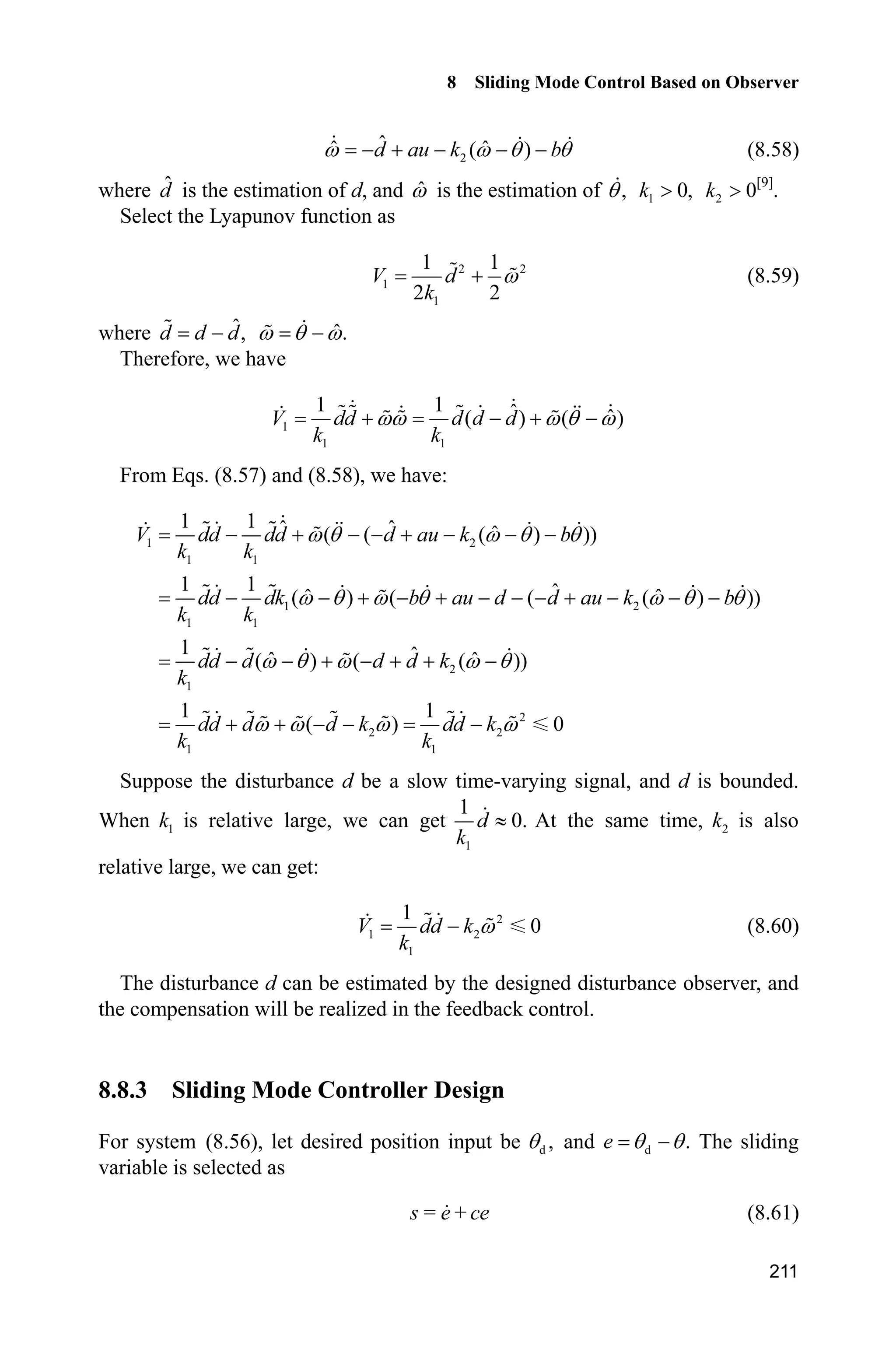8 Sliding Mode Control Based on Observer
207
Analysis of stability:
Select the Lyapunov function as
2 2
1
1 1
2 2
V d
k
Z (8.54)
where ˆd d d , ˆ.Z T Z
Therefore, we have
1 1
1 1 ˆ ˆ( ) ( )V dd d d d
k k
ZZ Z T Z   
Suppose d is bounded, and when 1k is selected as a relative large value, we have
1
1
0d
k
| (8.55)
From above, we have:
2
1 1
1 2
1 1
2
1
2
2 2
1 1
1 1 ˆ ˆ ˆ( ( ( ) ))
1 1 ˆˆ ˆ( ) ( ( ( ) ))
1 ˆˆ ˆ( ) ( ( ))
1 1
( ) 0
V dd dd d au k b
k k
dd dk b au d d au k b
k k
dd d d d k
k
dd d d k dd k
k k
Z T Z T T
Z T Z T Z T T
Z T Z Z T
Z Z Z Z
       
           
      
    
Obviously, the disturbance d can be estimated by this observer, and the
compensation will be realized in the feedback control.
8.7.3 Simulation Example
The kinetic equation of system is considered as:
b au dT T  
where 5,a 0.15,b 150sin(0.1 ).d t
The observer is given in Eqs. (8.52) and (8.53), and 1 500,k 2 200.k The
simulation result is shown in Fig. 8.18.
 