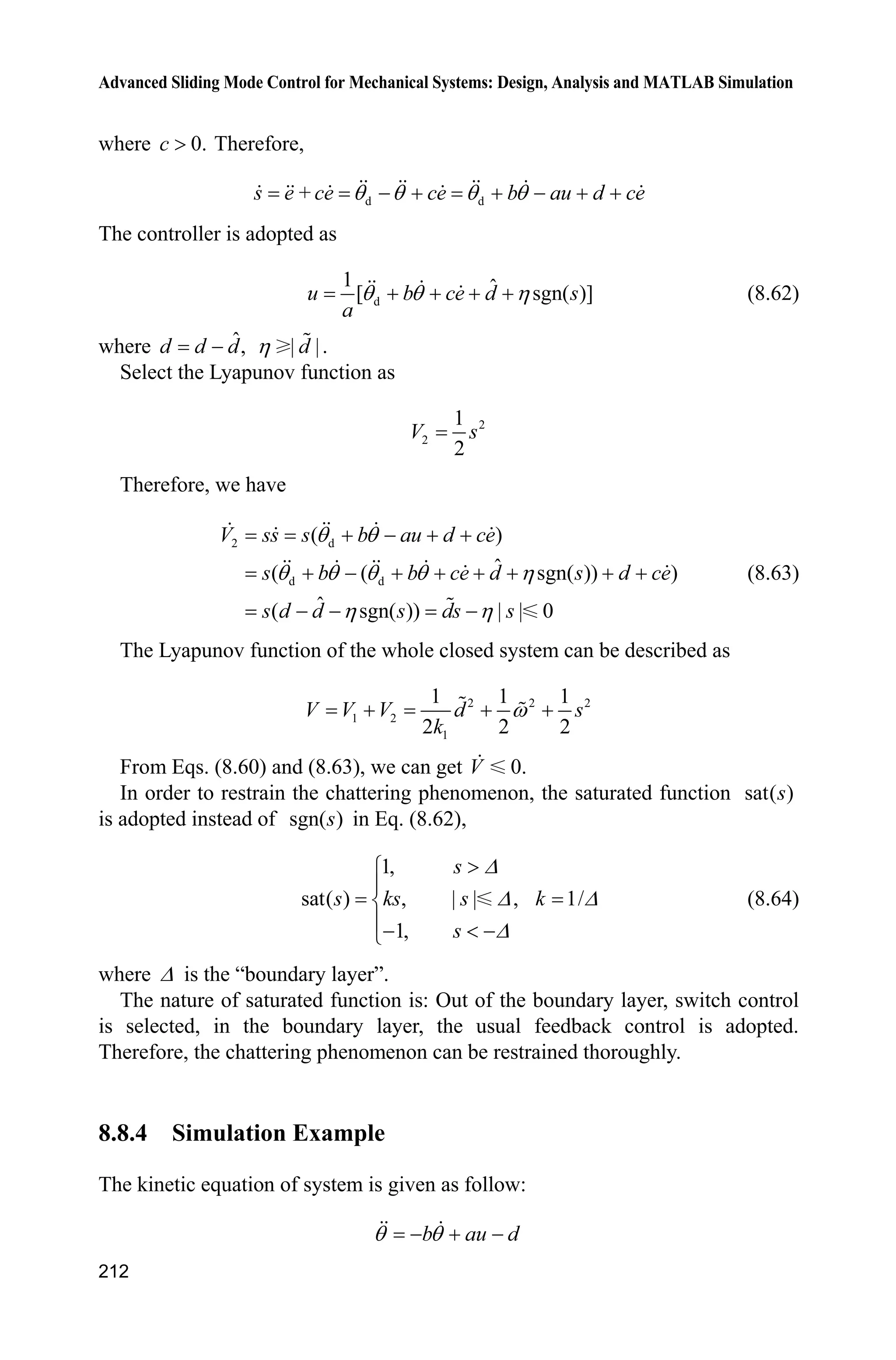 Advanced Sliding Mode Control for Mechanical Systems: Design, Analysis and MATLAB Simulation
208
Figure 8.18 The disturbance and its estimation
Simulation programs:
(1) Simulink main program: chap8_8sim.mdl
(2) Observer S-function: chap8_8obv.m
function [sys,x0,str,ts]=s_function(t,x,u,flag)
switch flag,
case 0,
[sys,x0,str,ts]=mdlInitializeSizes;
case 1,
sys=mdlDerivatives(t,x,u);
case 3,
sys=mdlOutputs(t,x,u);
case {2, 4, 9 }
sys = [];
otherwise
error(['Unhandled flag = ',num2str(flag)]);
end
function [sys,x0,str,ts]=mdlInitializeSizes
sizes = simsizes;
sizes.NumContStates = 2;
sizes.NumDiscStates = 0;
 