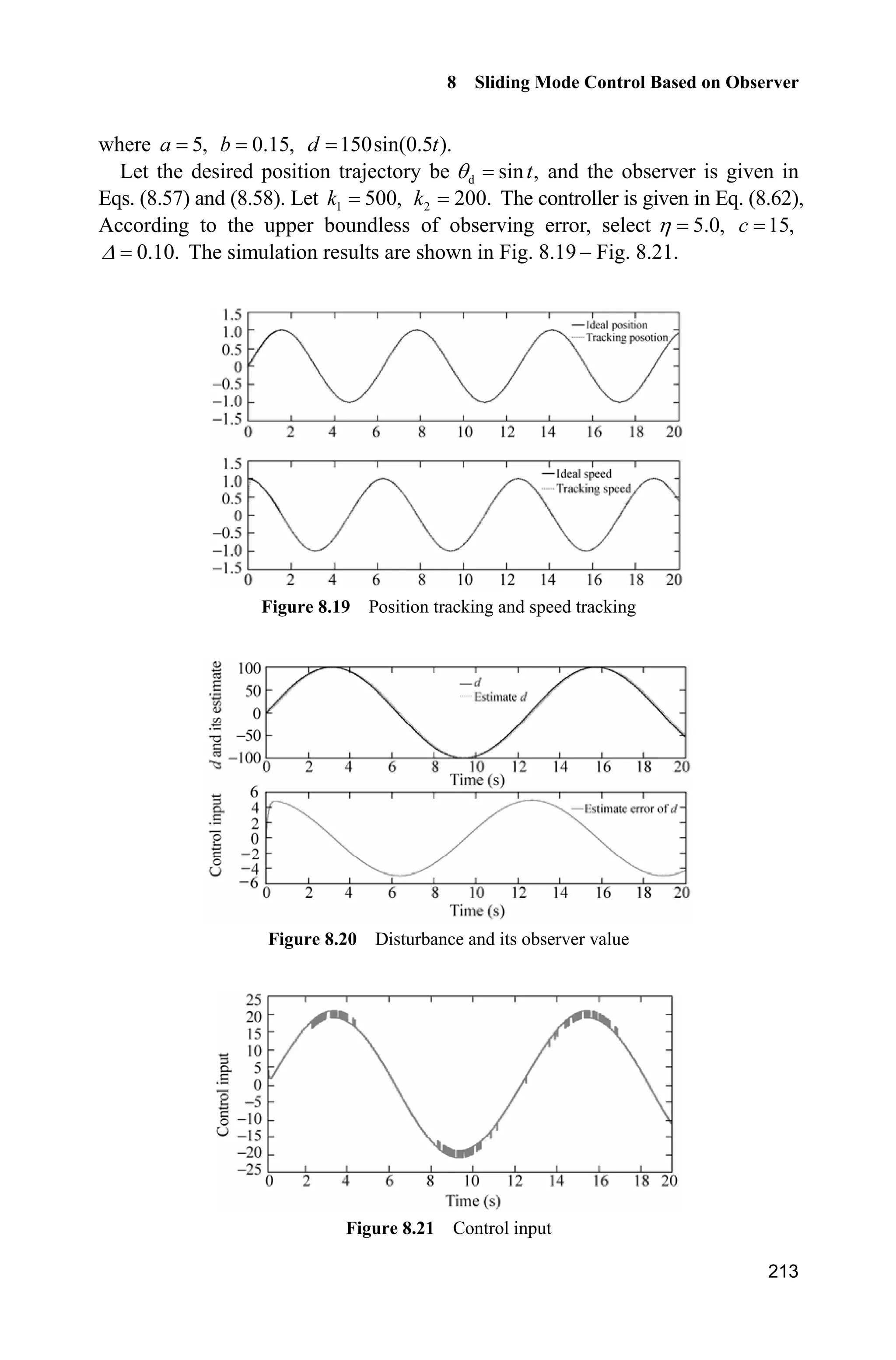 8 Sliding Mode Control Based on Observer
209
sizes.NumOutputs = 2;
sizes.NumInputs = 4;
sizes.DirFeedthrough = 0;
sizes.NumSampleTimes = 0;
sys=simsizes(sizes);
x0=[0;0];
str=[];
ts=[];
function sys=mdlDerivatives(t,x,u)
ut=u(1);
dth=u(3);
k1=1000;
k2=200;
a=5;b=0.15;
sys(1)=k1*(x(2)-dth);
sys(2)=-x(1)+a*ut-k2*(x(2)-dth)-b*dth;
function sys=mdlOutputs(t,x,u)
sys(1)=x(1); %d estimate
sys(2)=x(2); %speed estimate
(3) S-function of the plant: chap8_8plant.m
function [sys,x0,str,ts]=s_function(t,x,u,flag)
switch flag,
case 0,
[sys,x0,str,ts]=mdlInitializeSizes;
case 1,
sys=mdlDerivatives(t,x,u);
case 3,
sys=mdlOutputs(t,x,u);
case {2, 4, 9 }
sys = [];
otherwise
error(['Unhandled flag = ',num2str(flag)]);
end
function [sys,x0,str,ts]=mdlInitializeSizes
sizes = simsizes;
sizes.NumContStates = 2;
sizes.NumDiscStates = 0;
sizes.NumOutputs = 3;
sizes.NumInputs = 1;
sizes.DirFeedthrough = 0;
sizes.NumSampleTimes = 0;
sys=simsizes(sizes);
x0=[0;0];
str=[];
ts=[];
function sys=mdlDerivatives(t,x,u)
 