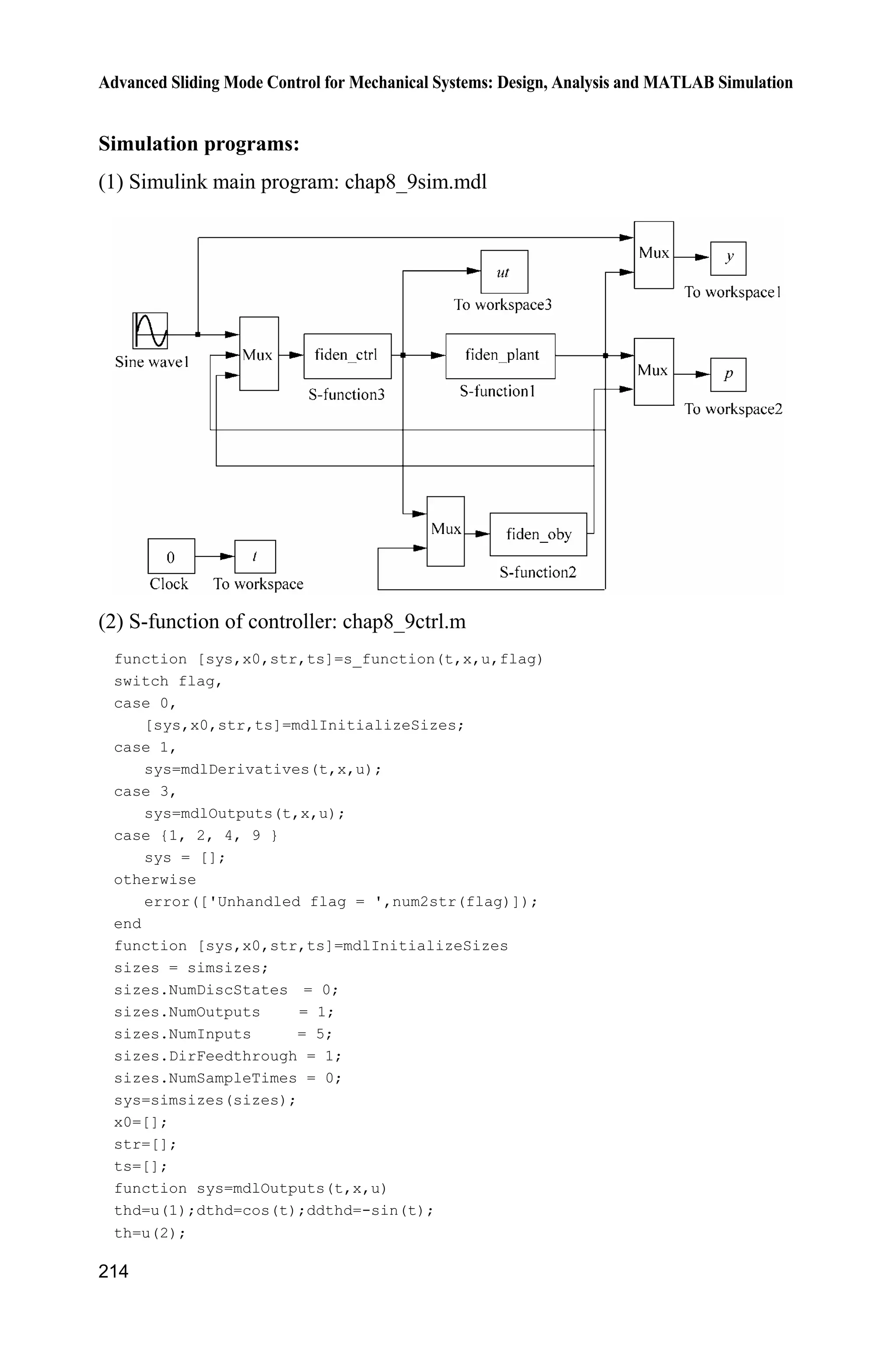 Advanced Sliding Mode Control for Mechanical Systems: Design, Analysis and MATLAB Simulation
210
ut=u(1);
b=0.15;
a=5;
d=150*sin(0.1*t);
ddth=-b*x(2)+a*ut-d;
sys(1)=x(2);
sys(2)=ddth;
function sys=mdlOutputs(t,x,u)
d=150*sin(0.1*t);
sys(1)=x(1);
sys(2)=x(2);
sys(3)=d;
(4) plot program: chap8_8plot.m
close all;
figure(1);
plot(t,p(:,3),'r',t,p(:,4),'b');
xlabel('time(s)');ylabel('d and its estimate');
legend('d','Estimated d');
8.8 Sliding Mode Control Based on Disturbance Observer
8.8.1 Problem Statement
A second-order system is given as follow:
2
( )
a
G s
s bs
(8.56)
and considering disturbances, the system (8.56) can be written as
b au dT T  
where T is the angle signal, a and b are all known positive constant, d is the
slow time-varying disturbance.
8.8.2 Design and Analysis of Disturbance Observer
For the system (8.51), the observer proposed by Atsuo et al. as:
1
ˆ ˆ( )d k Z T (8.57)
 