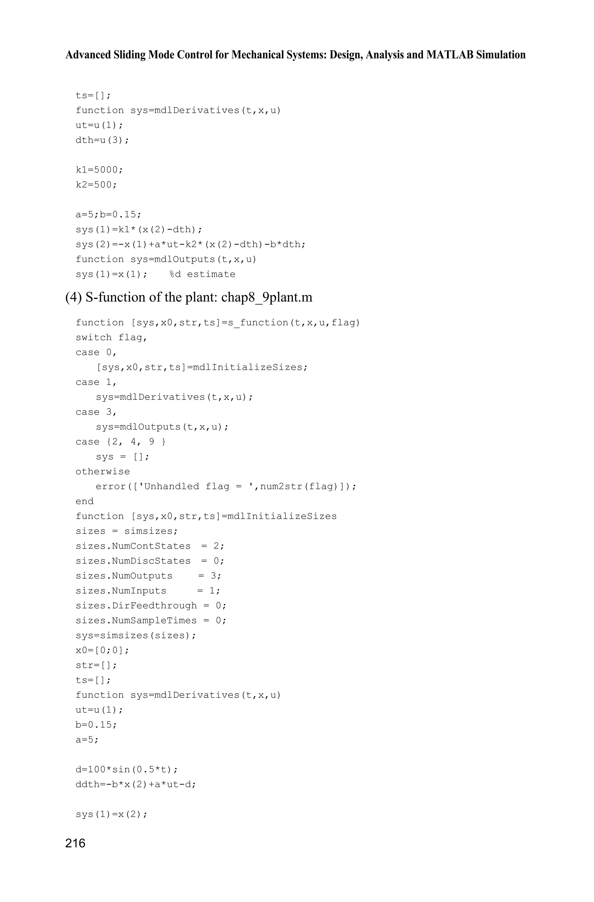 Advanced Sliding Mode Control for Mechanical Systems: Design, Analysis and MATLAB Simulation
212
where 0.c ! Therefore,
d ds e +ce ce b au d ceT T T T     
The controller is adopted as
d
1 ˆ[ sgn( )]u b ce d s
a
T T K    (8.62)
where ˆ,d d d | |.dK
Select the Lyapunov function as
2
2
1
2
V s
Therefore, we have
2 d
d d
( )
ˆ( ( sgn( )) )
ˆ( sgn( )) | | 0
V ss s b au d ce
s b b ce d s d ce
s d d s ds s
T T
T T T T K
K K
   
       
  
(8.63)
The Lyapunov function of the whole closed system can be described as
2 2 2
1 2
1
1 1 1
2 2 2
V V V d s
k
Z  
From Eqs. (8.60) and (8.63), we can get 0.V
In order to restrain the chattering phenomenon, the saturated function sat( )s
is adopted instead of sgn( )s in Eq. (8.62),
1,
sat( ) , | | , 1/
1,
s
s ks s k
s
'
' '
'
!­
°
®
°  ¯
(8.64)
where ' is the “boundary layer”.
The nature of saturated function is: Out of the boundary layer, switch control
is selected, in the boundary layer, the usual feedback control is adopted.
Therefore, the chattering phenomenon can be restrained thoroughly.
8.8.4 Simulation Example
The kinetic equation of system is given as follow:
b au dT T  
 