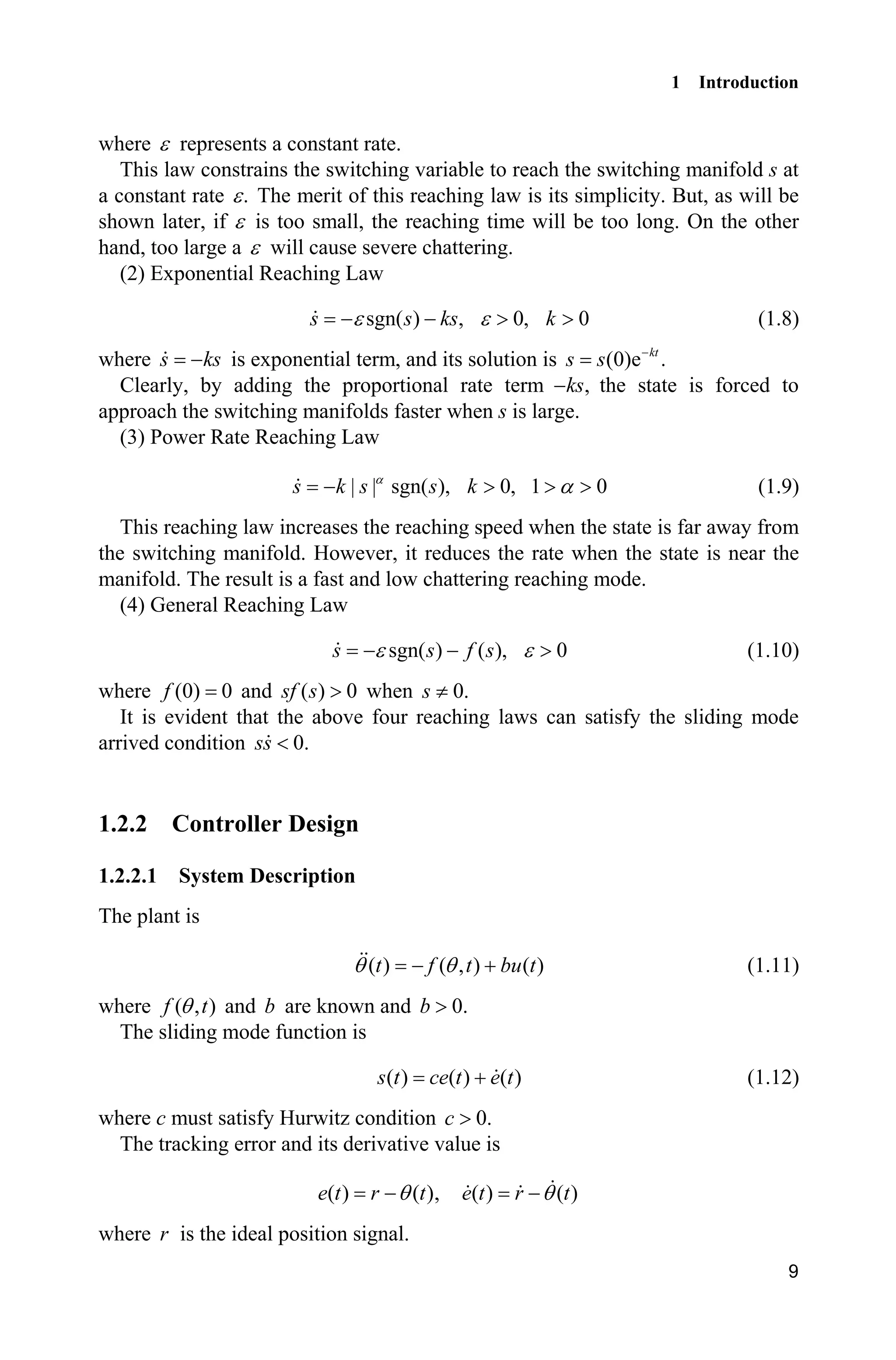 1 Introduction
9
where H represents a constant rate.
This law constrains the switching variable to reach the switching manifold s at
a constant rate .H The merit of this reaching law is its simplicity. But, as will be
shown later, if H is too small, the reaching time will be too long. On the other
hand, too large a H will cause severe chattering.
(2) Exponential Reaching Law
sgn( ) , 0, 0s s ks kH H  ! ! (1.8)
where s ks is exponential term, and its solution is (0)e .kt
s s 
Clearly, by adding the proportional rate term ,ks the state is forced to
approach the switching manifolds faster when s is large.
(3) Power Rate Reaching Law
| | sgn( ), 0, 1 0s k s s kD
D ! ! ! (1.9)
This reaching law increases the reaching speed when the state is far away from
the switching manifold. However, it reduces the rate when the state is near the
manifold. The result is a fast and low chattering reaching mode.
(4) General Reaching Law
sgn( ) ( ), 0s s f sH H  ! (1.10)
where (0) 0f and ( ) 0sf s ! when 0.s z
It is evident that the above four reaching laws can satisfy the sliding mode
arrived condition 0.ss 
1.2.2 Controller Design
1.2.2.1 System Description
The plant is
( ) ( , ) ( )t f t bu tT T  (1.11)
where ( , )f tT and b are known and 0.b !
The sliding mode function is
( ) ( ) ( )s t ce t e t (1.12)
where c must satisfy Hurwitz condition 0.c !
The tracking error and its derivative value is
( ) ( )e t r tT , ( ) ( )e t r tT
where r is the ideal position signal.
 