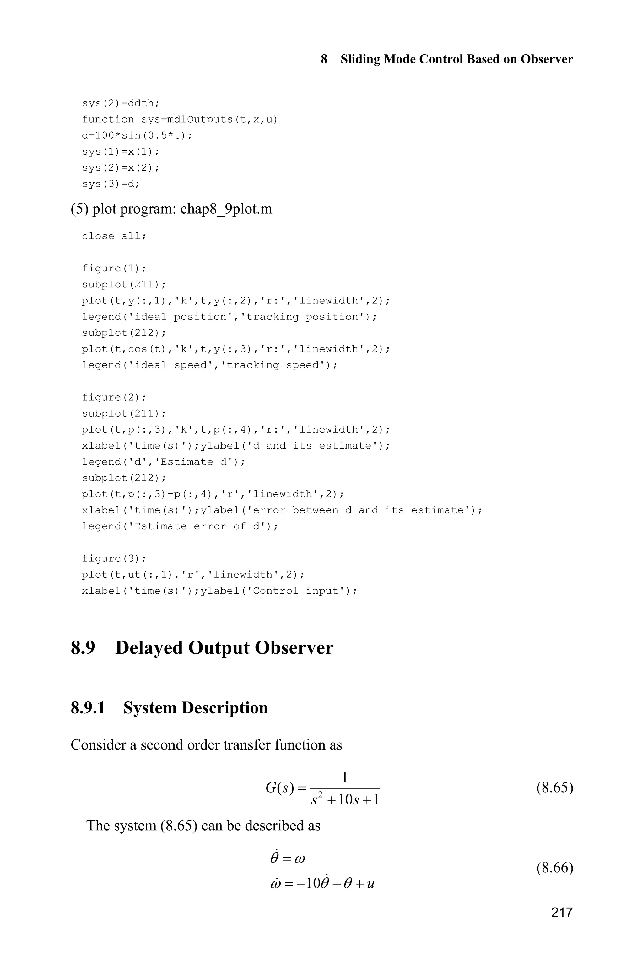 8 Sliding Mode Control Based on Observer
213
where 5,a 0.15,b 150sin(0.5 ).d t
Let the desired position trajectory be d sin ,tT and the observer is given in
Eqs. (8.57) and (8.58). Let 1 500,k 2 200.k The controller is given in Eq. (8.62),
According to the upper boundless of observing error, select 5.0,K 15,c
0.10.' The simulation results are shown in Fig. 8.19  Fig. 8.21.
Figure 8.19 Position tracking and speed tracking
Figure 8.20 Disturbance and its observer value
Figure 8.21 Control input
 