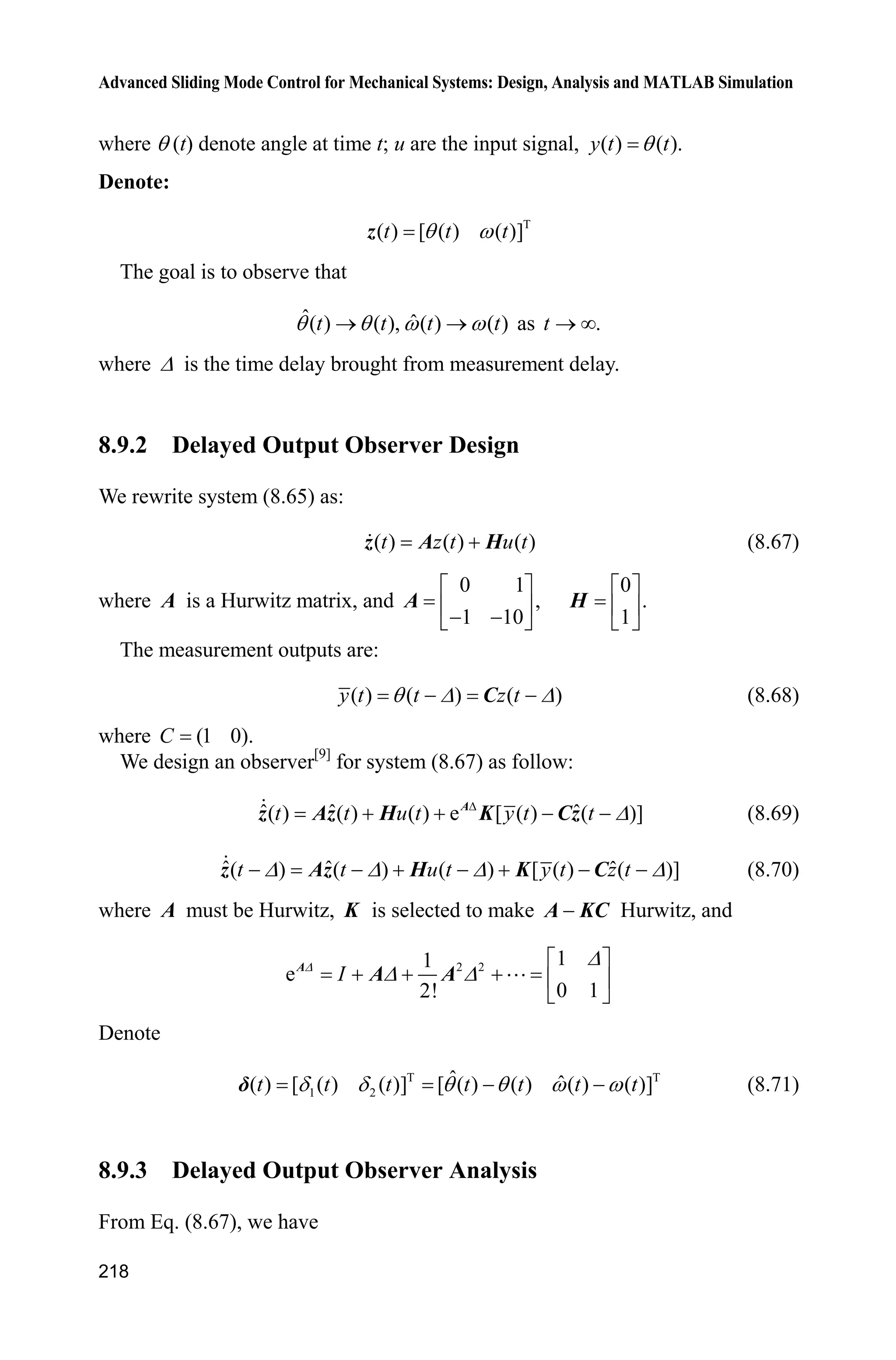 Advanced Sliding Mode Control for Mechanical Systems: Design, Analysis and MATLAB Simulation
214
Simulation programs:
(1) Simulink main program: chap8_9sim.mdl
(2) S-function of controller: chap8_9ctrl.m
function [sys,x0,str,ts]=s_function(t,x,u,flag)
switch flag,
case 0,
[sys,x0,str,ts]=mdlInitializeSizes;
case 1,
sys=mdlDerivatives(t,x,u);
case 3,
sys=mdlOutputs(t,x,u);
case {1, 2, 4, 9 }
sys = [];
otherwise
error(['Unhandled flag = ',num2str(flag)]);
end
function [sys,x0,str,ts]=mdlInitializeSizes
sizes = simsizes;
sizes.NumDiscStates = 0;
sizes.NumOutputs = 1;
sizes.NumInputs = 5;
sizes.DirFeedthrough = 1;
sizes.NumSampleTimes = 0;
sys=simsizes(sizes);
x0=[];
str=[];
ts=[];
function sys=mdlOutputs(t,x,u)
thd=u(1);dthd=cos(t);ddthd=-sin(t);
th=u(2);
 