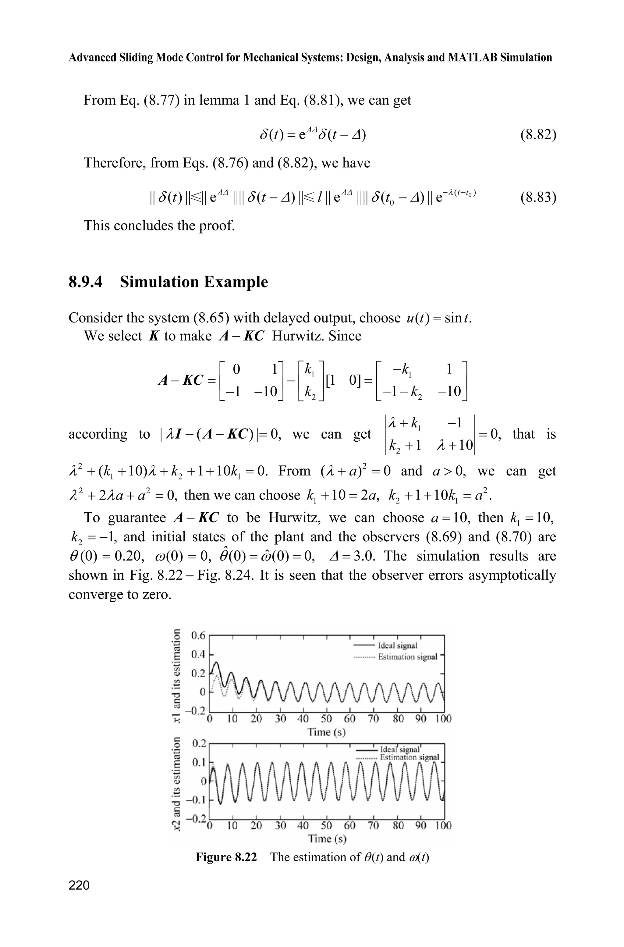 Advanced Sliding Mode Control for Mechanical Systems: Design, Analysis and MATLAB Simulation
216
ts=[];
function sys=mdlDerivatives(t,x,u)
ut=u(1);
dth=u(3);
k1=5000;
k2=500;
a=5;b=0.15;
sys(1)=k1*(x(2)-dth);
sys(2)=-x(1)+a*ut-k2*(x(2)-dth)-b*dth;
function sys=mdlOutputs(t,x,u)
sys(1)=x(1); %d estimate
(4) S-function of the plant: chap8_9plant.m
function [sys,x0,str,ts]=s_function(t,x,u,flag)
switch flag,
case 0,
[sys,x0,str,ts]=mdlInitializeSizes;
case 1,
sys=mdlDerivatives(t,x,u);
case 3,
sys=mdlOutputs(t,x,u);
case {2, 4, 9 }
sys = [];
otherwise
error(['Unhandled flag = ',num2str(flag)]);
end
function [sys,x0,str,ts]=mdlInitializeSizes
sizes = simsizes;
sizes.NumContStates = 2;
sizes.NumDiscStates = 0;
sizes.NumOutputs = 3;
sizes.NumInputs = 1;
sizes.DirFeedthrough = 0;
sizes.NumSampleTimes = 0;
sys=simsizes(sizes);
x0=[0;0];
str=[];
ts=[];
function sys=mdlDerivatives(t,x,u)
ut=u(1);
b=0.15;
a=5;
d=100*sin(0.5*t);
ddth=-b*x(2)+a*ut-d;
sys(1)=x(2);
 