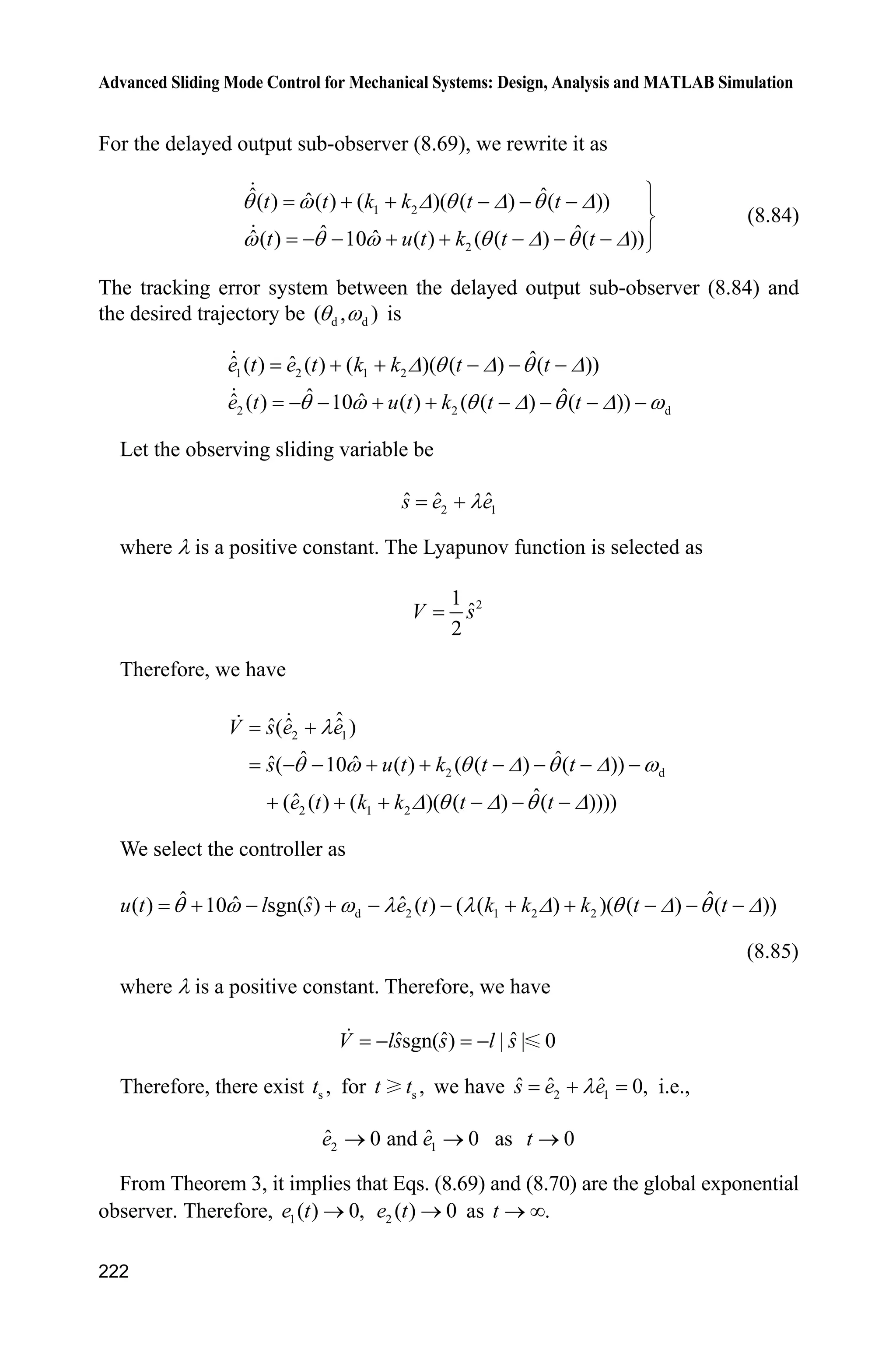 Advanced Sliding Mode Control for Mechanical Systems: Design, Analysis and MATLAB Simulation
218
where T (t) denote angle at time t; u are the input signal, ( ) ( ).y t tT
Denote:
( ) [ ( ) ( )]T Z 7
t t tz
The goal is to observe that
ˆ ˆ( ) ( ), ( ) ( )t t t tT T Z Zo o as .t o f
where ' is the time delay brought from measurement delay.
8.9.2 Delayed Output Observer Design
We rewrite system (8.65) as:
( ) ( ) ( )t z t u tz A H (8.67)
where A is a Hurwitz matrix, and
0 1
,
1 10
ª º
« » ¬ ¼
A
0
.
1
ª º
« »
¬ ¼
H
The measurement outputs are:
( ) ( ) ( )y t t z tT ' ' C (8.68)
where (1 0).C
We design an observer[9]
for system (8.67) as follow:
ˆ ˆ ˆ( ) ( ) ( ) e [ ( ) ( )]t t u t y t t ''
   A
z Az H K Cz (8.69)
ˆ ˆ ˆ( ) ( ) ( ) [ ( ) ( )]t t u t y t z t' ' ' '      z Az H K C (8.70)
where A must be Hurwitz, K is selected to make A KC Hurwitz, and
2 2 11
e
0 12!
I' '
' '
ª º
   « »
¬ ¼
A
A A
Denote
1 2
ˆ ˆ( ) [ ( ) ( )] [ ( ) ( ) ( ) ( )]G G T T Z Z7 7
 t t t t t t tį (8.71)
8.9.3 Delayed Output Observer Analysis
From Eq. (8.67), we have
 