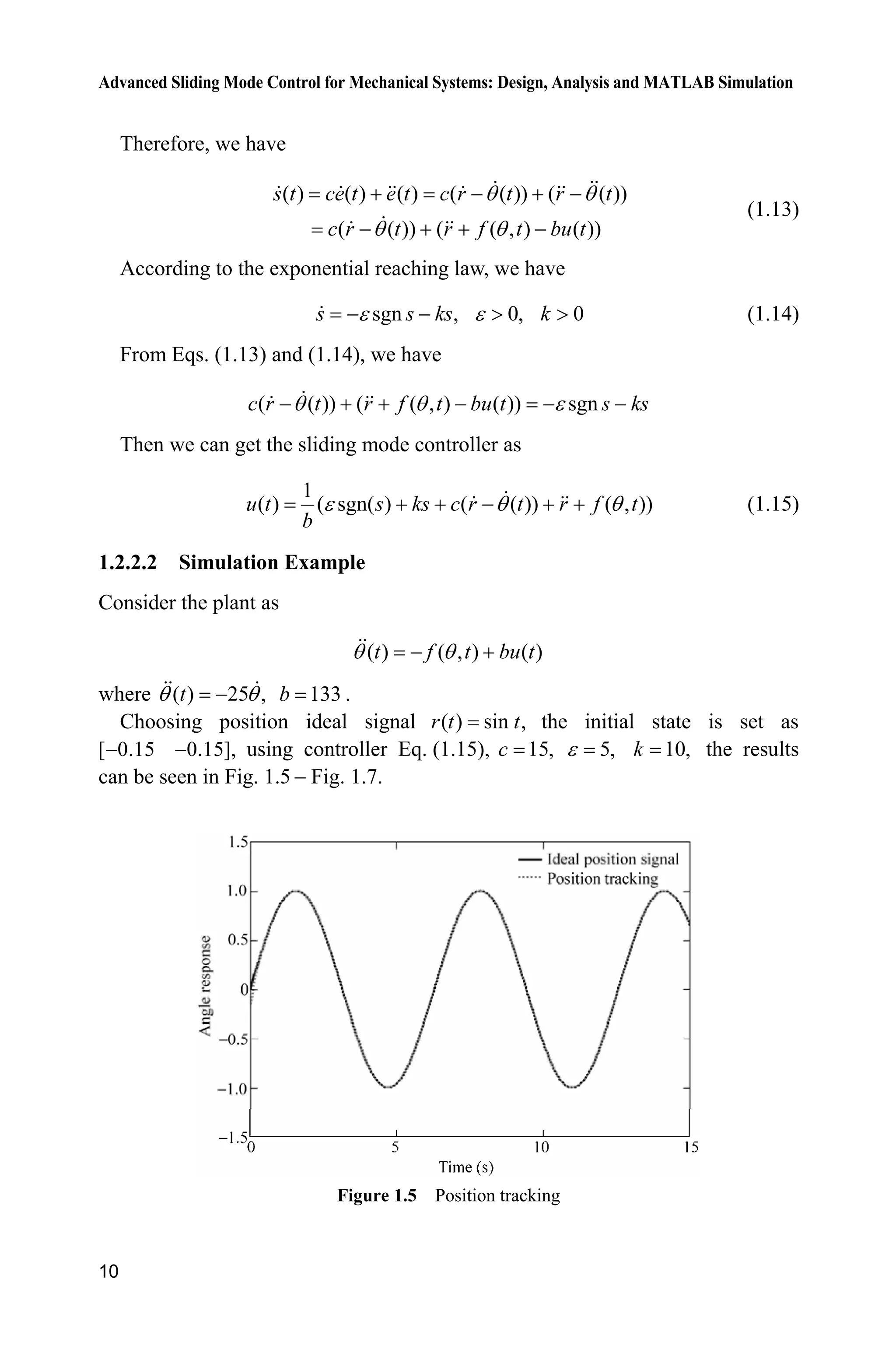 Advanced Sliding Mode Control for Mechanical Systems: Design, Analysis and MATLAB Simulation
10
Therefore, we have
( ) ( ) ( ) ( ( )) ( ( ))
( ( )) ( ( , ) ( ))
s t ce t e t c r t r t
c r t r f t bu t
T T
T T
   
   
(1.13)
According to the exponential reaching law, we have
sgn , 0, 0s s ks kH H  ! ! (1.14)
From Eqs. (1.13) and (1.14), we have
( ( )) ( ( , ) ( )) sgnc r t r f t bu t s ksT T H     
Then we can get the sliding mode controller as
1
( ) ( sgn( ) ( ( )) ( , ))u t s ks c r t r f t
b
H T T     (1.15)
1.2.2.2 Simulation Example
Consider the plant as
( ) ( , ) ( )t f t bu tT T 
where ( ) 25 ,tT T 133b .
Choosing position ideal signal ( ) sin ,r t t the initial state is set as
[ 0.15 0.15],  using controller Eq. (1.15), 15,c 5,H 10,k the results
can be seen in Fig. 1.5  Fig. 1.7.
Figure 1.5 Position tracking
 