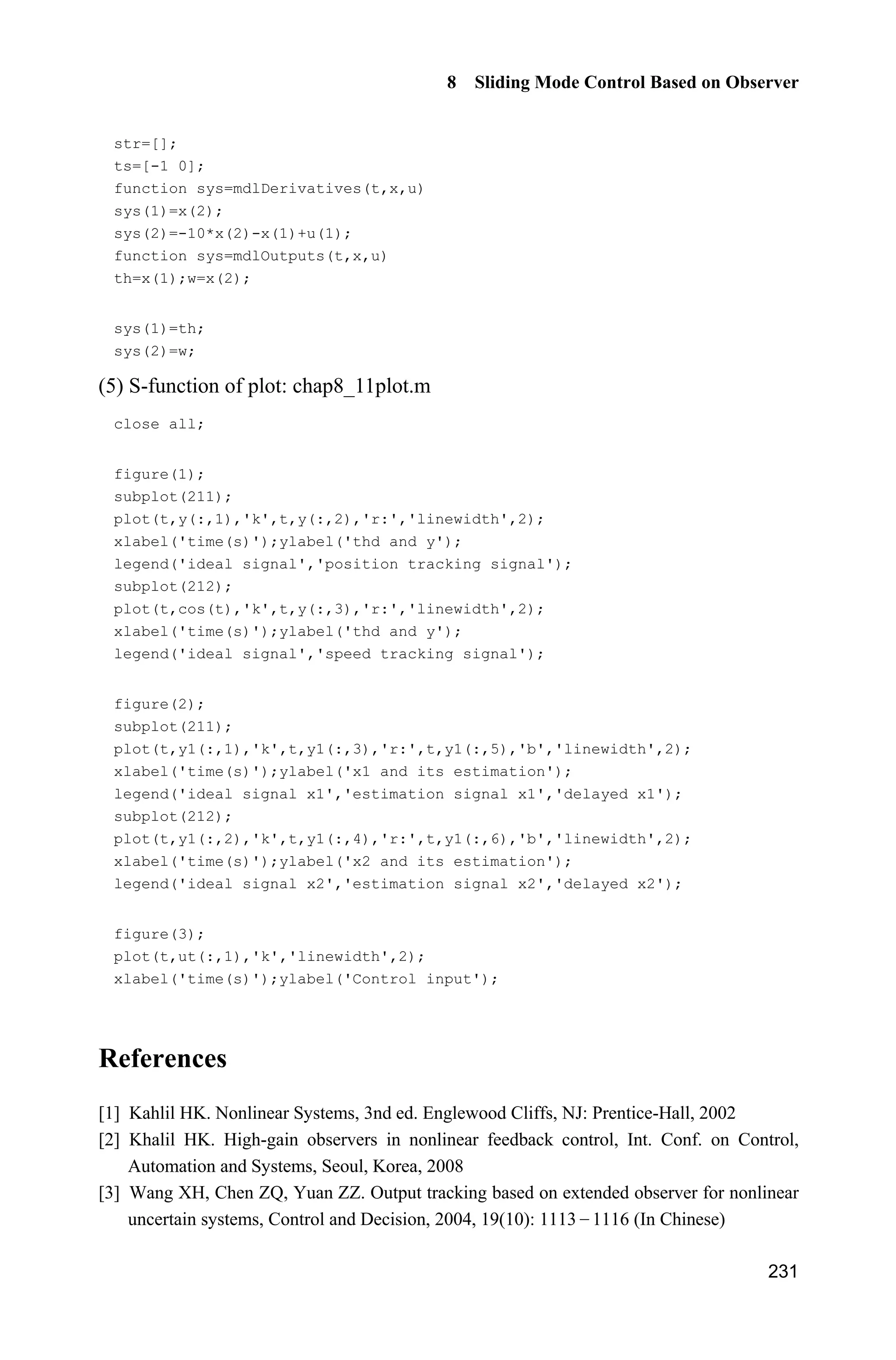 Advanced Sliding Mode Control for Mechanical Systems: Design, Analysis and MATLAB Simulation
224
Figure 8.27 Control input
Simulation programs:
1. Observer program
(1) Simulink main program: chap8_10sim.mdl
(2) S-function of observer: chap8_10obv.m
function [sys,x0,str,ts]=s_function(t,x,u,flag)
switch flag,
case 0,
[sys,x0,str,ts]=mdlInitializeSizes;
case 1,
sys=mdlDerivatives(t,x,u);
case 3,
sys=mdlOutputs(t,x,u);
case {2, 4, 9 }
 