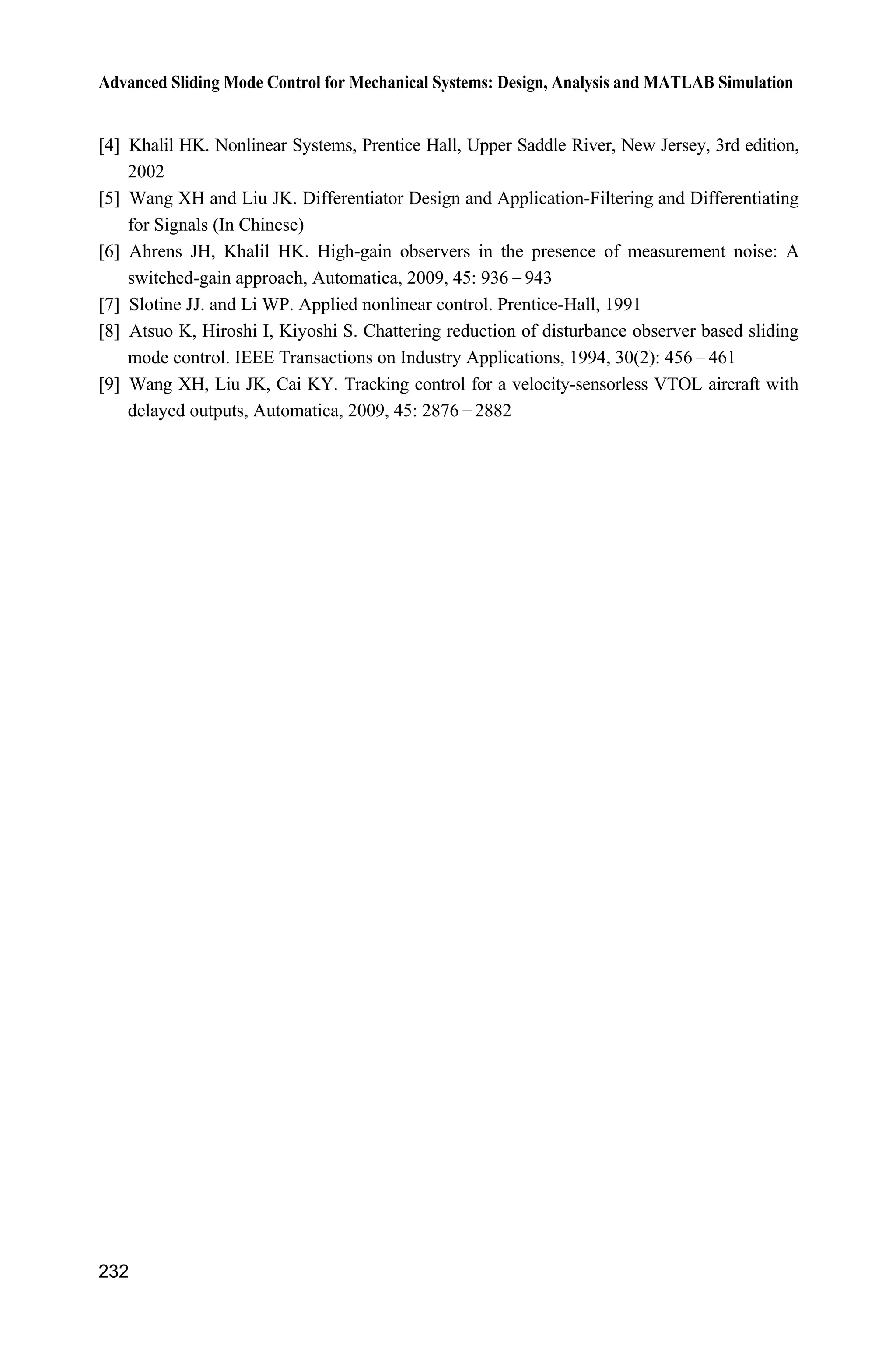 8 Sliding Mode Control Based on Observer
225
sys = [];
otherwise
error(['Unhandled flag = ',num2str(flag)]);
end
function [sys,x0,str,ts]=mdlInitializeSizes
sizes = simsizes;
sizes.NumContStates = 4;
sizes.NumDiscStates = 0;
sizes.NumOutputs = 4;
sizes.NumInputs = 3;
sizes.DirFeedthrough = 1;
sizes.NumSampleTimes = 1;
sys=simsizes(sizes);
x0=[0 0 0 0];
str=[];
ts=[-1 0];
function sys=mdlDerivatives(t,x,u)
tol=3.0;
th_tol=u(1);
y3p=th_tol;
ut=u(2);
ut_tol=u(3);
z3_tol=[x(3);x(4)];
thp_tol=x(3);
thp=x(1);wp=x(2);
%%%%%%%%%
A=[0 1;-1 -10];
C=[1 0];
H3=[0;1];
k1=1;k2=2;
k1=10;k2=-1;
K=[k1 k2]';
z3=[thp wp]';
%%%%%%%%%
E=[exp(-1*tol) 0;0 exp(-1*tol)];
dz3=A*z3+H3*ut+E*K*(y3p-C*z3_tol);
dz3_tol=A*z3_tol+H3*ut_tol+K*(y3p-C*z3_tol);
for i=1:2
sys(i)=dz3(i);
 