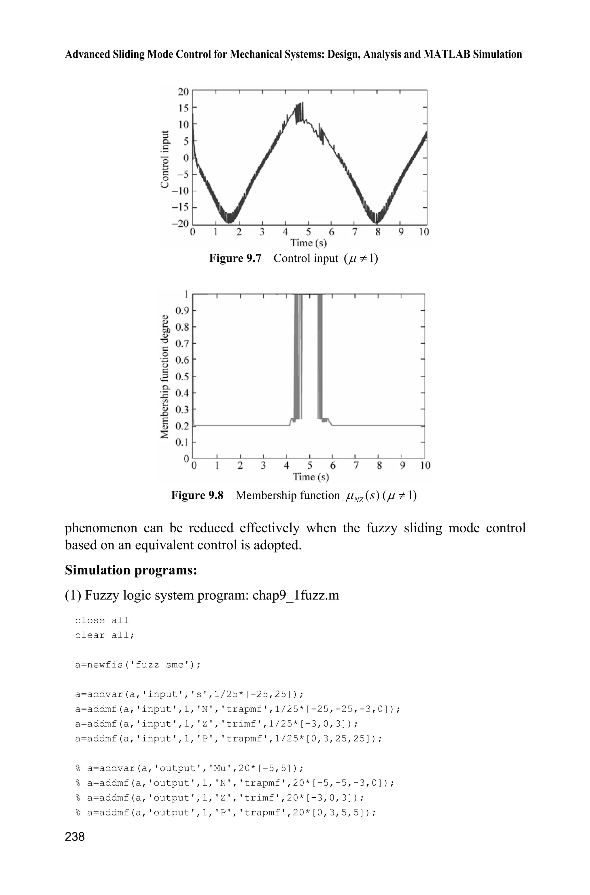 8 Sliding Mode Control Based on Observer
231
str=[];
ts=[-1 0];
function sys=mdlDerivatives(t,x,u)
sys(1)=x(2);
sys(2)=-10*x(2)-x(1)+u(1);
function sys=mdlOutputs(t,x,u)
th=x(1);w=x(2);
sys(1)=th;
sys(2)=w;
(5) S-function of plot: chap8_11plot.m
close all;
figure(1);
subplot(211);
plot(t,y(:,1),'k',t,y(:,2),'r:','linewidth',2);
xlabel('time(s)');ylabel('thd and y');
legend('ideal signal','position tracking signal');
subplot(212);
plot(t,cos(t),'k',t,y(:,3),'r:','linewidth',2);
xlabel('time(s)');ylabel('thd and y');
legend('ideal signal','speed tracking signal');
figure(2);
subplot(211);
plot(t,y1(:,1),'k',t,y1(:,3),'r:',t,y1(:,5),'b','linewidth',2);
xlabel('time(s)');ylabel('x1 and its estimation');
legend('ideal signal x1','estimation signal x1','delayed x1');
subplot(212);
plot(t,y1(:,2),'k',t,y1(:,4),'r:',t,y1(:,6),'b','linewidth',2);
xlabel('time(s)');ylabel('x2 and its estimation');
legend('ideal signal x2','estimation signal x2','delayed x2');
figure(3);
plot(t,ut(:,1),'k','linewidth',2);
xlabel('time(s)');ylabel('Control input');
References
[1] Kahlil HK. Nonlinear Systems, 3nd ed. Englewood Cliffs, NJ: Prentice-Hall, 2002
[2] Khalil HK. High-gain observers in nonlinear feedback control, Int. Conf. on Control,
Automation and Systems, Seoul, Korea, 2008
[3] Wang XH, Chen ZQ, Yuan ZZ. Output tracking based on extended observer for nonlinear
uncertain systems, Control and Decision, 2004, 19(10): 1113  1116 (In Chinese)
 