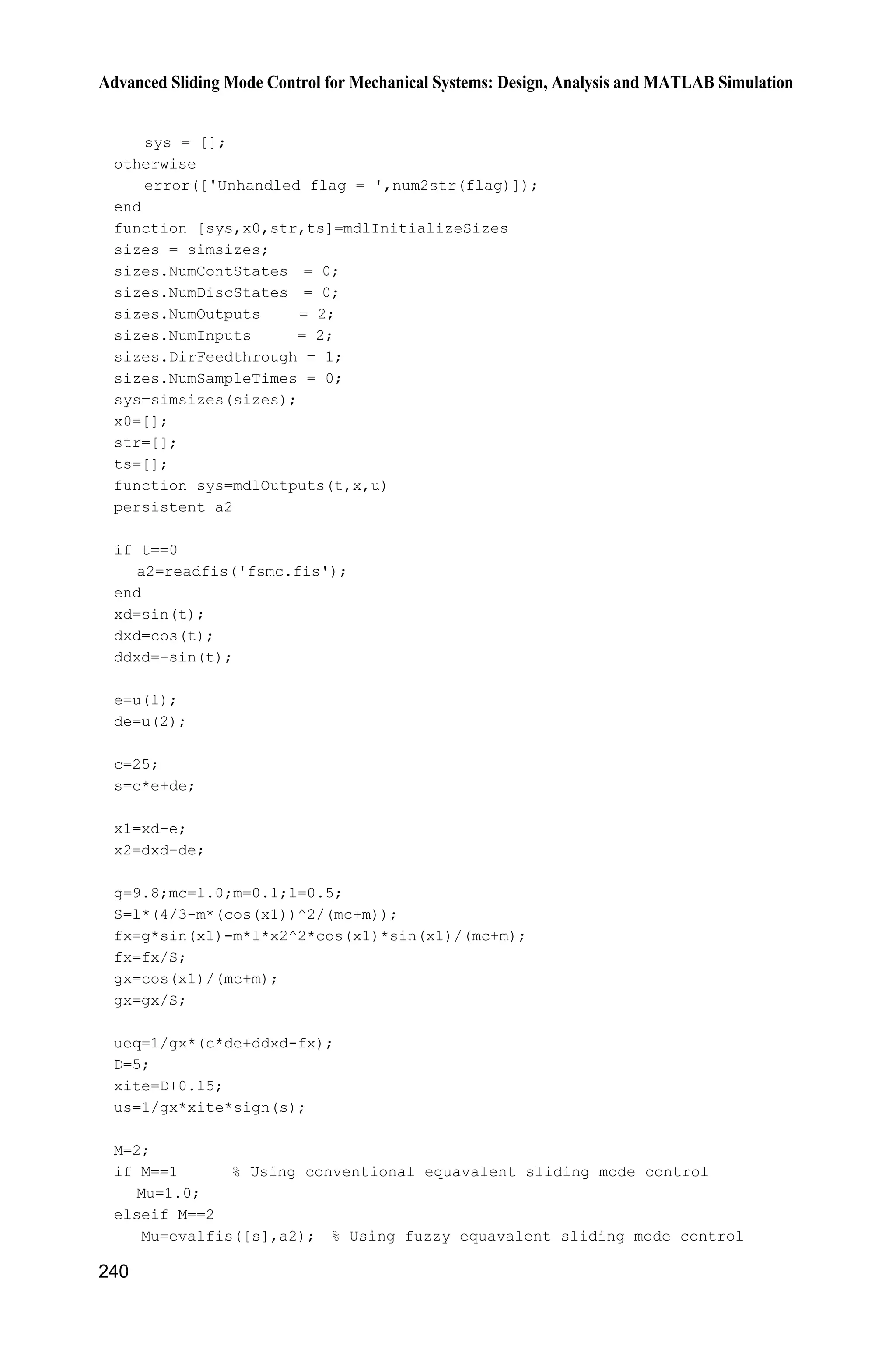 9 Fuzzy Sliding Mode Control
Jinkun Liu
Beijing University of Aeronautics and Astronautics
P.R.China
E-mail: ljk@buaa.edu.cn
Xinhua Wang
National University of Singapore
Singapore
E-mail: wangxinhua04@gmail.com
Abstract This chapter introduces four kinds of fuzzy sliding mode controllers
design, including fuzzy sliding mode control based on equivalent control,
sliding mode control based on fuzzy switch-gain regulation, sliding mode
control based on fuzzy system approximation and adaptive fuzzy control based
on fuzzy compensation for manipulator.
Keywords fuzzy sliding mode control, equivalent control, fuzzy switch-gain,
fuzzy system approximation, adaptive fuzzy control
Section 9.1 deals with the control system that comprises a logic fuzzy control
design and an equivalent control. We introduce a fuzzy sliding mode control based
on the equivalent control scheme for a class of nonlinear systems. The sliding
mode control law in the existing equivalent sliding mode control system is directly
substituted by a fuzzy logic controller. Hence, a control input without chattering
is obtained in the systems with uncertainties. The chattering phenomenon in the
sliding mode control is attenuated.
A chattering-free fuzzy sliding-mode control strategy for uncertain systems is
introduced in section 9.2. The discontinuous switch gain in the traditional sliding-
mode control is replaced by a fuzzy logic control. Hence, a control input without
chattering is obtained in the systems with uncertainties. Based on the Lyapunov
stability theory, we address the design schemes of the fuzzy sliding-mode control
where the fuzzy control is designed by a set of linguistic rules and the control
input is chattering free.
Past research of the universal approximation theorem[1]
shows that any nonlinear
function over a compact set with arbitrary accuracy can be approximated by a
Advanced Sliding Mode Control for Mechanical Systems
© Tsinghua University Press, Beijing and Springer-Verlag Berlin Heidelberg 201
J. Liu et al.,
2
 