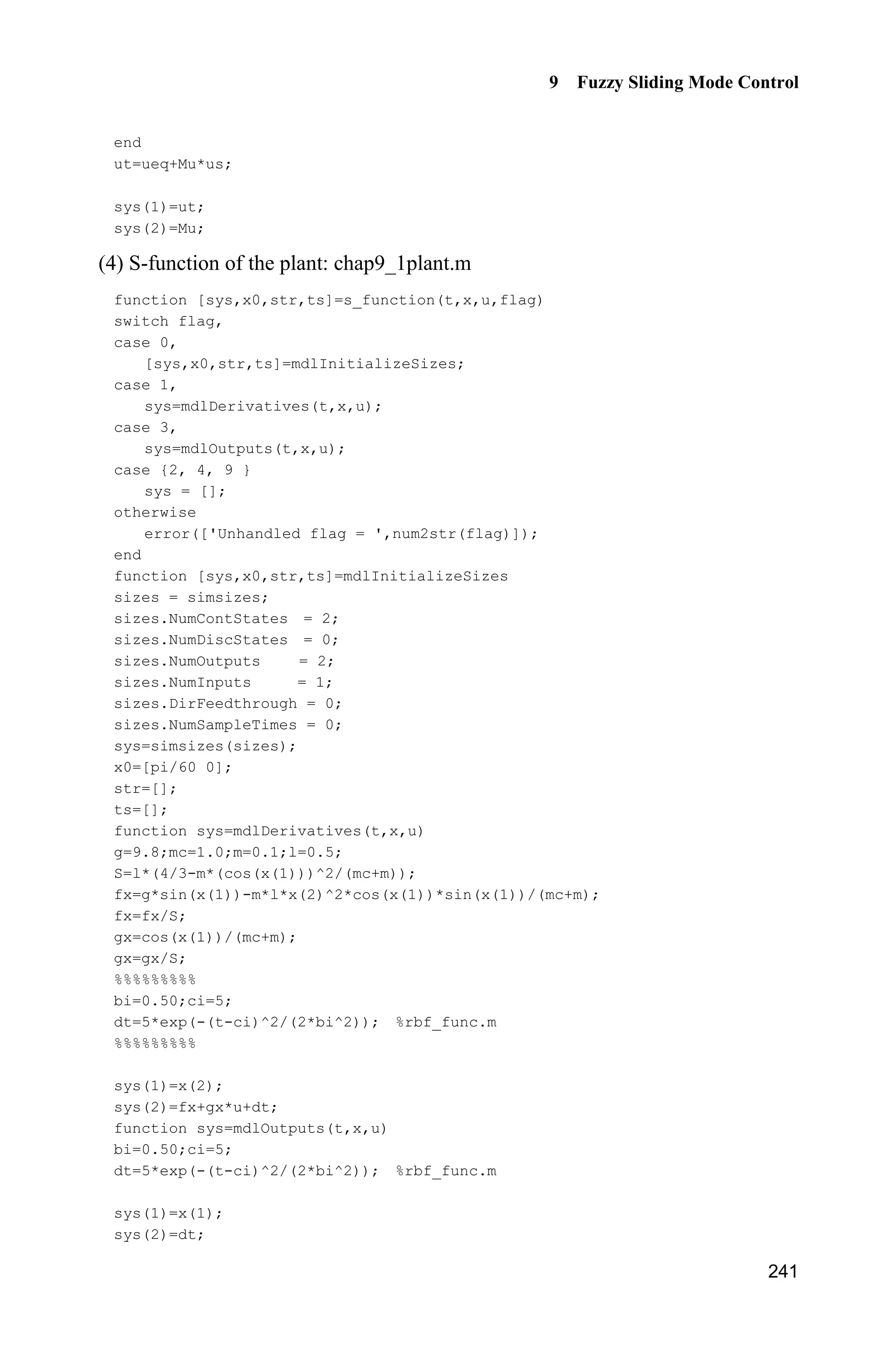 Advanced Sliding Mode Control for Mechanical Systems: Design, Analysis and MATLAB Simulation
234
fuzzy system. There have been significant research efforts on the adaptive fuzzy
control for nonlinear systems[2]
. Section 9.3 and section 9.4 propose an adaptive
fuzzy sliding mode control algorithm for a class of continuous time unknown
nonlinear systems. The unknown nonlinearities are approximated by the fuzzy
system with a set of fuzzy IF-THEN rules whose parameters are adjusted on-line
according to some adaptive laws. This aids in controlling the output of the nonlinear
system to track a given trajectory. The Lyapunov synthesis approach is used to
develop an adaptive control algorithm which is based on the adaptive fuzzy model.
The chattering action is attenuated and robust performance can be ensured. The
stability analysis for the proposed control algorithm is provided.
9.1 Fuzzy Sliding Mode Control Based on Equivalent
Control
In section 6 of Chapter 1, the equivalent sliding mode control has been described.
The control law consists of an equivalent control equ and a switch control su .
System states are kept on the sliding surface by an equivalent control and system
states attain the sliding surface by a switch control. Using fuzzy rules, the fuzzy
system is established based on the equivalent control and the switch control.
The sliding mode control based on an equivalent control uses the switching-gain
switch control to reduce the chattering phenomenon and guarantee the Lyapunov
stability. The small switching-gain switch control is adopted when the magnitudes
of disturbances are small and the large switching-gain switch control is adopted
when magnitudes of disturbances are large. This function can be realized by fuzzy
system with fuzzy rules[3]
.
9.1.1 Design of Fuzzy Control
Consider the following system with disturbances and uncertainties:
( , ) ( , ) ( ) ( )x f x t g x t u t d t  (9.1)
Let the tracking error be de x x , and the switch function be
s ce e (9.2)
According to the sliding mode control theory, a sliding mode controller consists
of equivalent sliding mode control and switch control. The control law is shown
as follows:
If ( )s t is N then P is P (9.3a)
If ( )s t is Z then P is Z (9.3b)
 