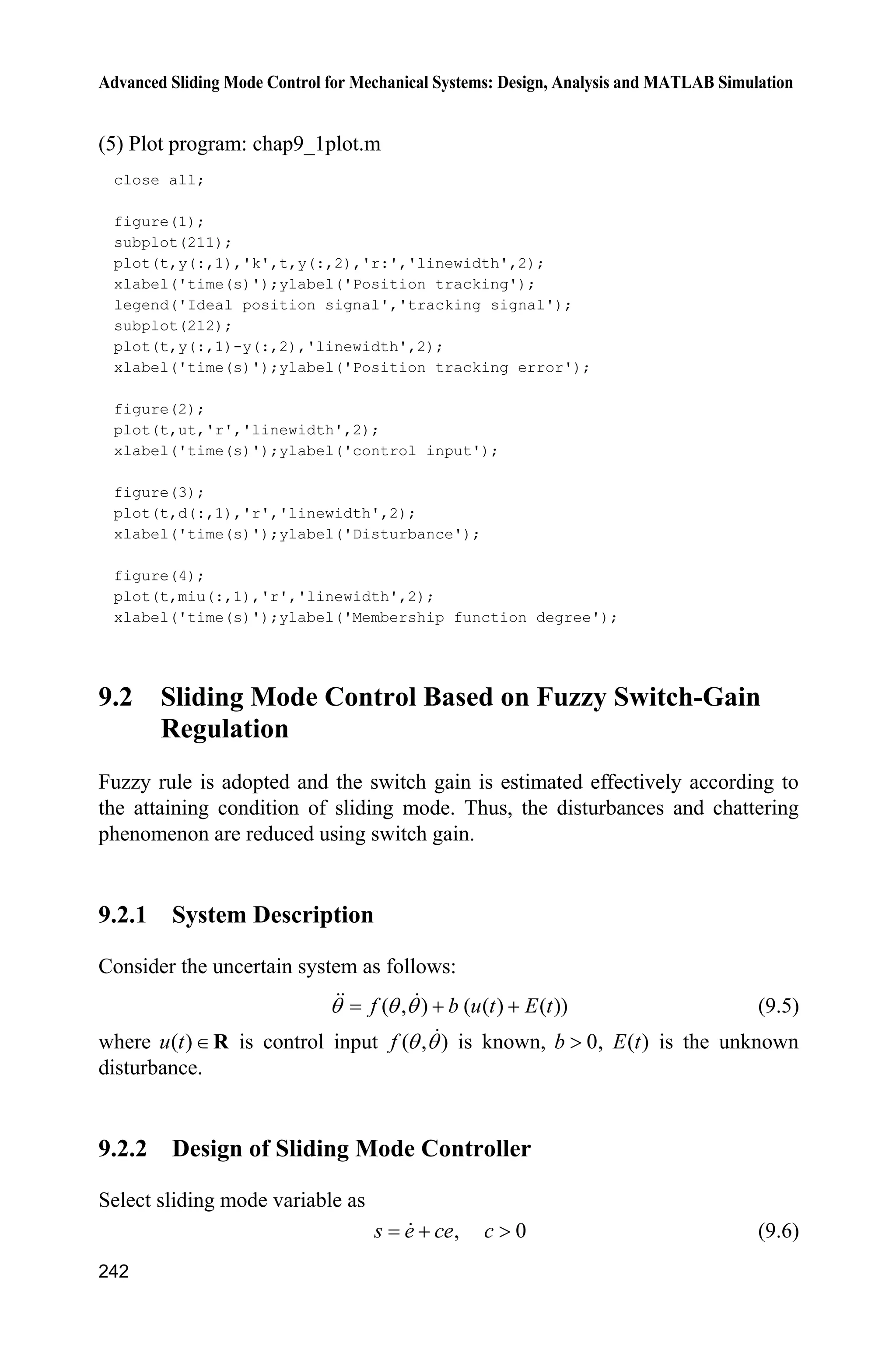 9 Fuzzy Sliding Mode Control
235
If ( )s t is P then P is P (9.3c)
where the fuzzy sets Z, N and P denote “zero”, “negative”, and “positive”
respectively.
Fuzzy rule (9.3b) states that the fuzzy controller is the equivalent control equ when
the switch function is equal to zero. Also, fuzzy rules (9.3a) and (9.3c) state that
the fuzzy controller is the equivalent control equ + P u the switch control su when
switch function is not equal to zero.
The output of the fuzzy deduce system is membership P . Adopting reverse
fuzzification method, the fuzzy control is designed as:
eq su u uP ˜ (9.4)
When 1P , eq su u u . Therefore, the control law is the traditional equivalent
sliding mode control. When 1P z , the chattering phenomenon can be reduced by
the variant membership P .
9.1.2 Simulation Example
Consider the kinetic equation of a single-stage inverted pendulum as follows:
1 2
2 ( ) ( ) ( )
x x
x f g u d t
­
®
 ˜ ¯ x x
where
2
1 2 1 1 c
2
1 c
sin cos sin /( )
( )
(4/3 cos /( ))
g x mlx x x m m
f
l m x m m
 
 
x
1 c
2
1 c
cos /( )
( )
(4/3 cos /( ))
x m m
g
l m x m m

 
x
1 2 1[ ],x x xx and 2x are the roll angle and roll rate respectively, 2
9.8 m /sg ,
u is the control input, c 1kgm is the mass of the vehicle, 0.1kgm is the
mass of the pendulum, 0.5 ml is the length of one half of the pendulum.
Consider the disturbance ( )d t with the form of Gauss function in the following:
2
2
( )
( ) 5exp
2
i
i
t c
d t
b
§ ·
¨ ¸
© ¹
Let 0.50ib , 5.0ic and 0.15K . The upper bound of disturbance is D
max(| ( ) |) 5.15d t K . The disturbance ( )d t is shown in Fig. 9.1. The desired
position trajectory is d sinx t.
 