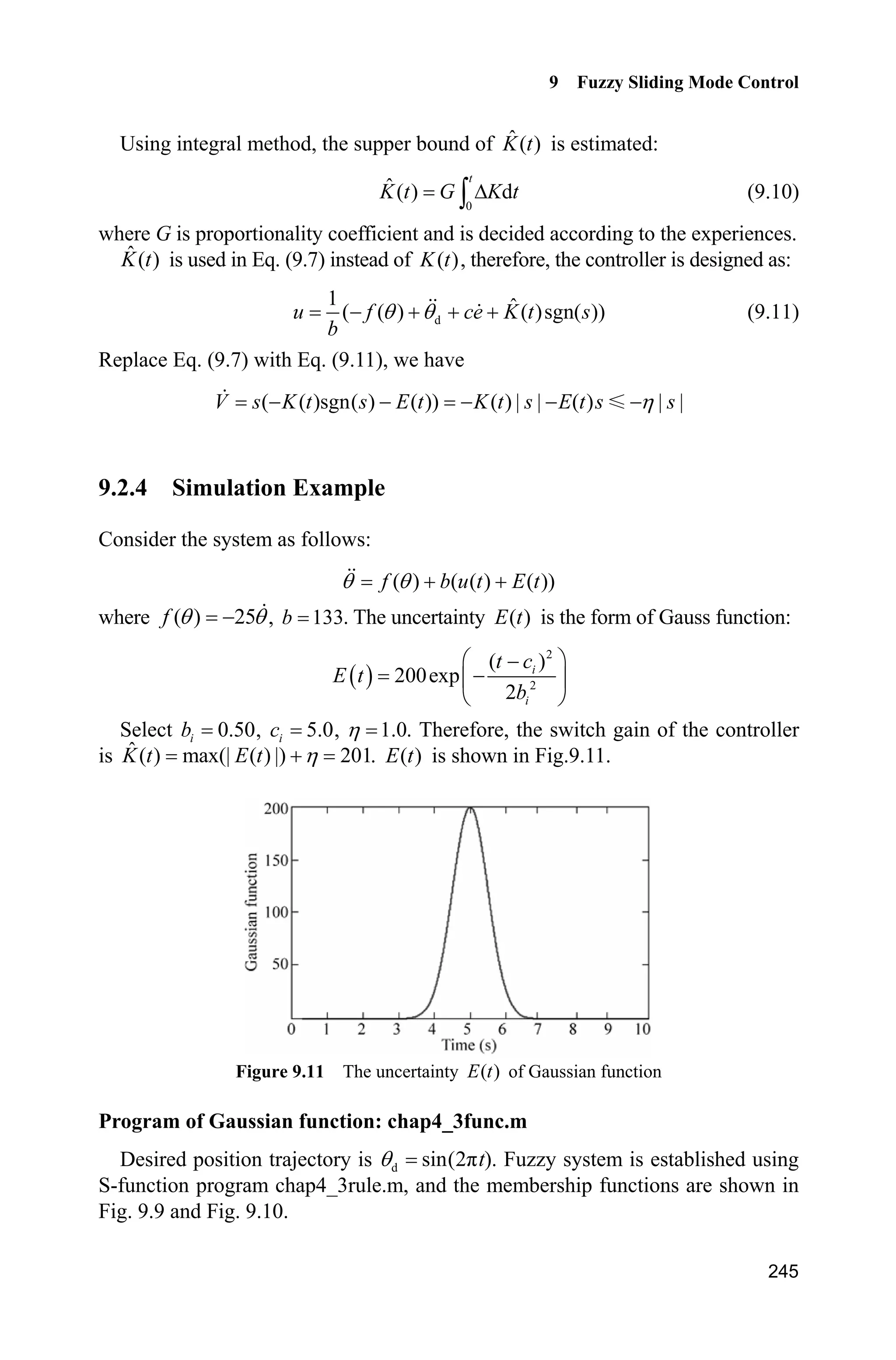 Advanced Sliding Mode Control for Mechanical Systems: Design, Analysis and MATLAB Simulation
238
Figure 9.7 Control input ( 1)P z
Figure 9.8 Membership function ( ) ( 1)NZ sP P z
phenomenon can be reduced effectively when the fuzzy sliding mode control
based on an equivalent control is adopted.
Simulation programs:
(1) Fuzzy logic system program: chap9_1fuzz.m
close all
clear all;
a=newfis('fuzz_smc');
a=addvar(a,'input','s',1/25*[-25,25]);
a=addmf(a,'input',1,'N','trapmf',1/25*[-25,-25,-3,0]);
a=addmf(a,'input',1,'Z','trimf',1/25*[-3,0,3]);
a=addmf(a,'input',1,'P','trapmf',1/25*[0,3,25,25]);
% a=addvar(a,'output','Mu',20*[-5,5]);
% a=addmf(a,'output',1,'N','trapmf',20*[-5,-5,-3,0]);
% a=addmf(a,'output',1,'Z','trimf',20*[-3,0,3]);
% a=addmf(a,'output',1,'P','trapmf',20*[0,3,5,5]);
 