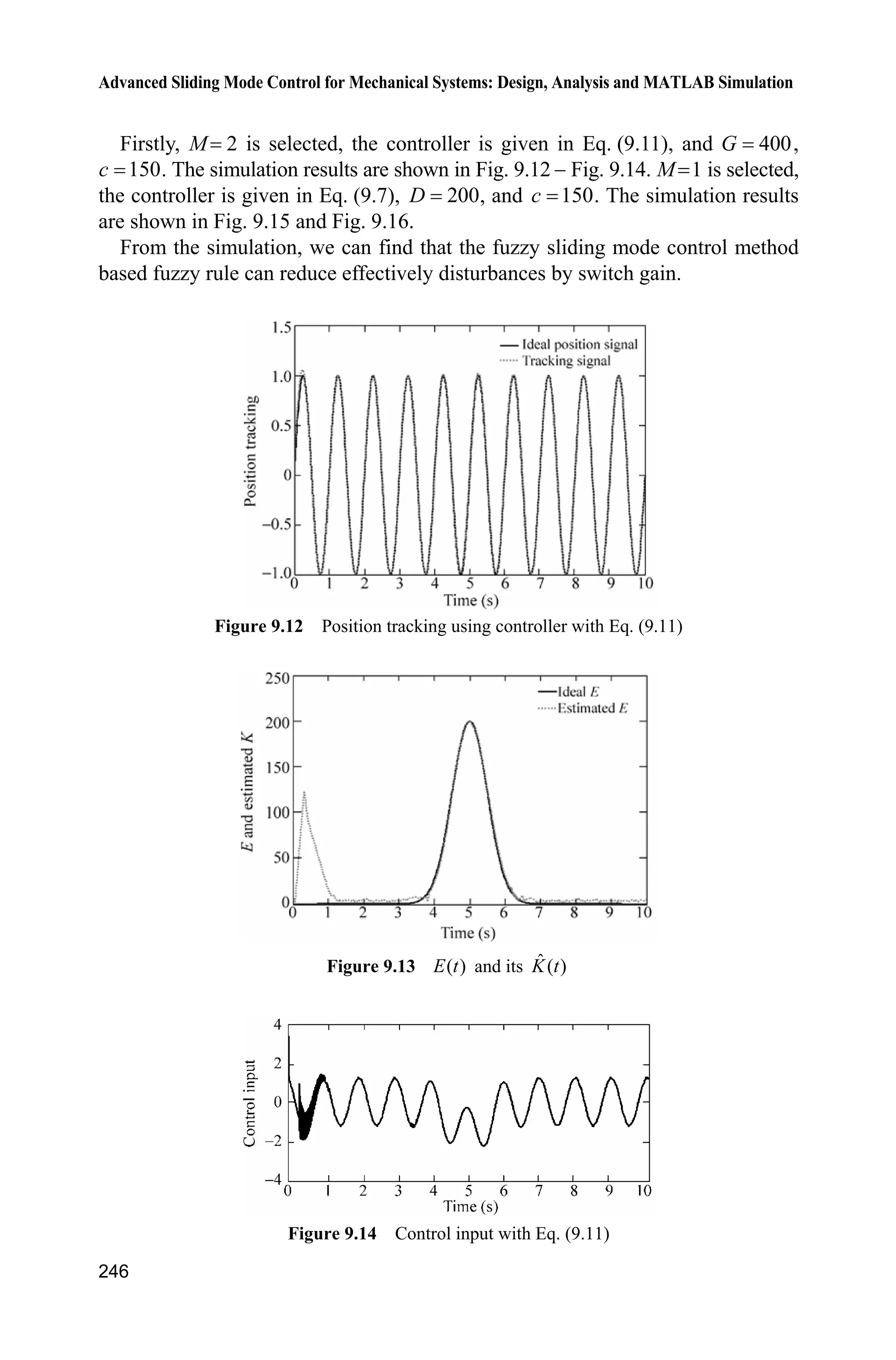 9 Fuzzy Sliding Mode Control
239
a=addvar(a,'output','Mu',[-1,1]);
a=addmf(a,'output',1,'N','trapmf',[-1,-1,-0.5,0]);
a=addmf(a,'output',1,'Z','trapmf',[0,0.1,0.2,0.3]);
a=addmf(a,'output',1,'P','trapmf',[0,0.5,1,1]);
rulelist=[1 3 1 1;
2 2 1 1;
3 3 1 1];
a=addrule(a,rulelist);
showrule(a) %Show fuzzy rule base
a1=setfis(a,'DefuzzMethod','centroid'); %Defuzzy
a1=setfis(a,'DefuzzMethod','lom'); %Defuzzy
writefis(a1,'fsmc'); %Save fuzzy system as fsmc.fis
a2=readfis('fsmc');
ruleview(a2);
figure(1);
plotmf(a,'input',1);
figure(2);
plotmf(a,'output',1);
(2) Simulink main program: chap9_1sim.mdl
(3) S-function of controller: chap9_1ctrl.m
function [sys,x0,str,ts]=s_function(t,x,u,flag)
switch flag,
case 0,
[sys,x0,str,ts]=mdlInitializeSizes;
case 3,
sys=mdlOutputs(t,x,u);
case {2, 4, 9 }
 