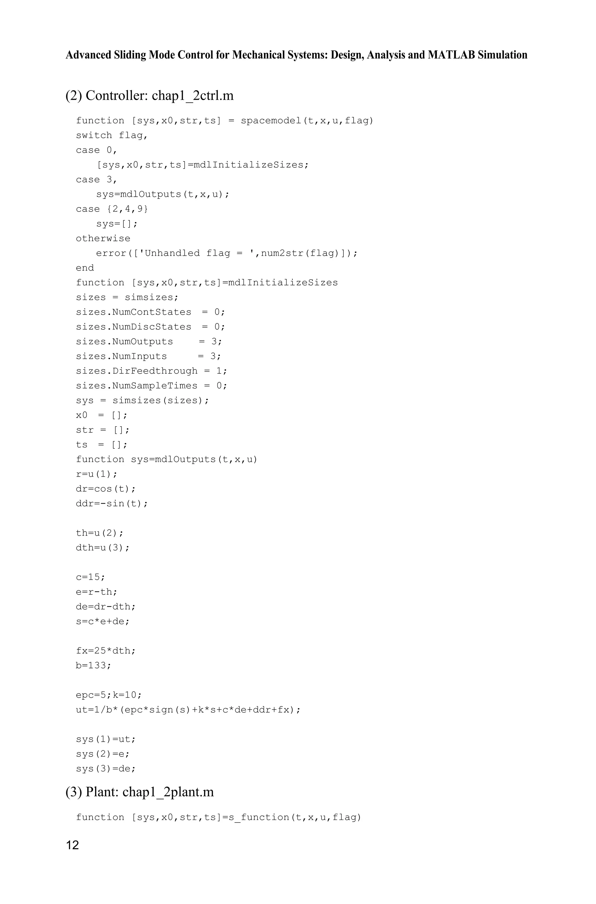Advanced Sliding Mode Control for Mechanical Systems: Design, Analysis and MATLAB Simulation
12
(2) Controller: chap1_2ctrl.m
function [sys,x0,str,ts] = spacemodel(t,x,u,flag)
switch flag,
case 0,
[sys,x0,str,ts]=mdlInitializeSizes;
case 3,
sys=mdlOutputs(t,x,u);
case {2,4,9}
sys=[];
otherwise
error(['Unhandled flag = ',num2str(flag)]);
end
function [sys,x0,str,ts]=mdlInitializeSizes
sizes = simsizes;
sizes.NumContStates = 0;
sizes.NumDiscStates = 0;
sizes.NumOutputs = 3;
sizes.NumInputs = 3;
sizes.DirFeedthrough = 1;
sizes.NumSampleTimes = 0;
sys = simsizes(sizes);
x0 = [];
str = [];
ts = [];
function sys=mdlOutputs(t,x,u)
r=u(1);
dr=cos(t);
ddr=-sin(t);
th=u(2);
dth=u(3);
c=15;
e=r-th;
de=dr-dth;
s=c*e+de;
fx=25*dth;
b=133;
epc=5;k=10;
ut=1/b*(epc*sign(s)+k*s+c*de+ddr+fx);
sys(1)=ut;
sys(2)=e;
sys(3)=de;
(3) Plant: chap1_2plant.m
function [sys,x0,str,ts]=s_function(t,x,u,flag)
 