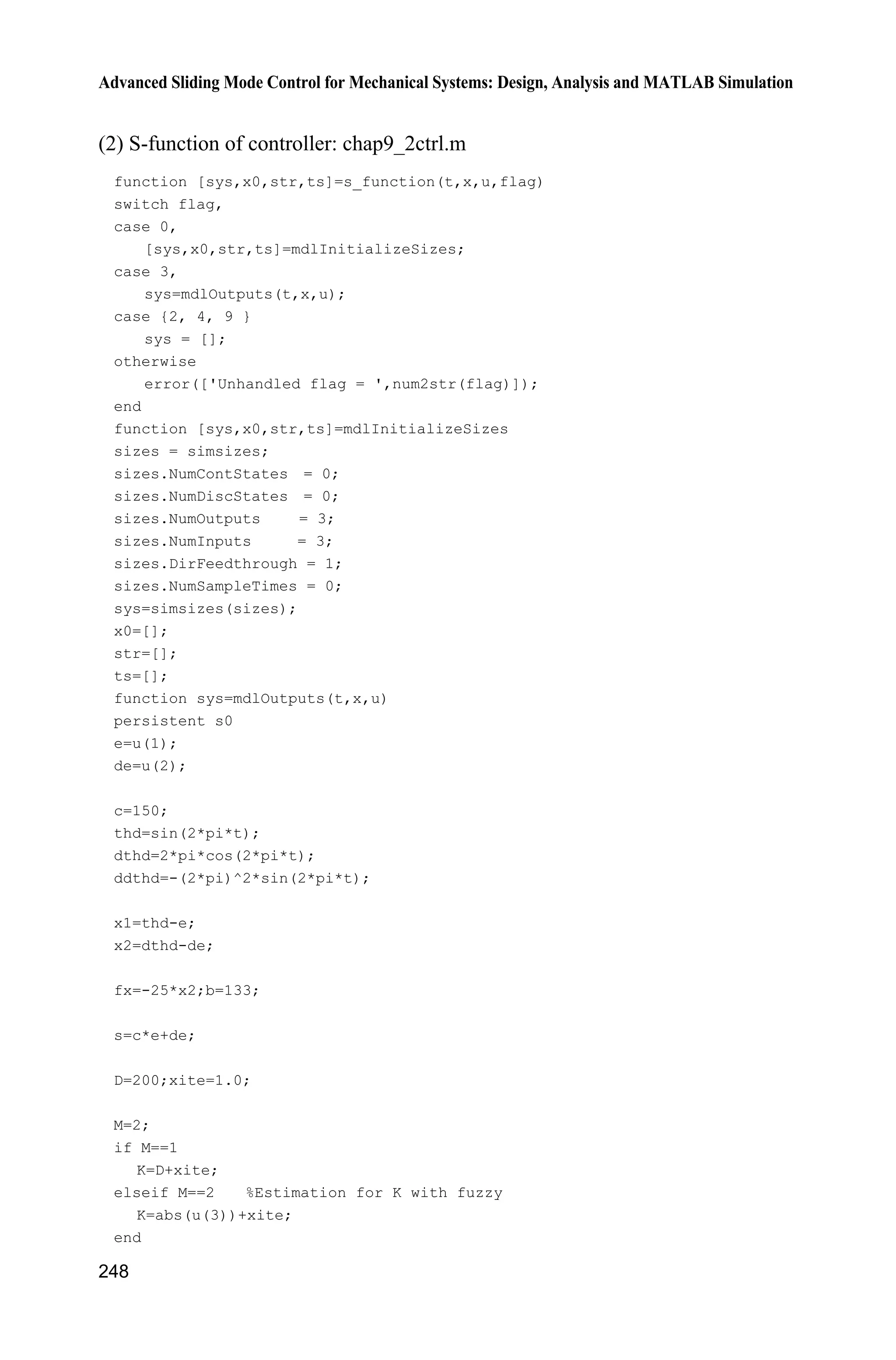9 Fuzzy Sliding Mode Control
241
end
ut=ueq+Mu*us;
sys(1)=ut;
sys(2)=Mu;
(4) S-function of the plant: chap9_1plant.m
function [sys,x0,str,ts]=s_function(t,x,u,flag)
switch flag,
case 0,
[sys,x0,str,ts]=mdlInitializeSizes;
case 1,
sys=mdlDerivatives(t,x,u);
case 3,
sys=mdlOutputs(t,x,u);
case {2, 4, 9 }
sys = [];
otherwise
error(['Unhandled flag = ',num2str(flag)]);
end
function [sys,x0,str,ts]=mdlInitializeSizes
sizes = simsizes;
sizes.NumContStates = 2;
sizes.NumDiscStates = 0;
sizes.NumOutputs = 2;
sizes.NumInputs = 1;
sizes.DirFeedthrough = 0;
sizes.NumSampleTimes = 0;
sys=simsizes(sizes);
x0=[pi/60 0];
str=[];
ts=[];
function sys=mdlDerivatives(t,x,u)
g=9.8;mc=1.0;m=0.1;l=0.5;
S=l*(4/3-m*(cos(x(1)))^2/(mc+m));
fx=g*sin(x(1))-m*l*x(2)^2*cos(x(1))*sin(x(1))/(mc+m);
fx=fx/S;
gx=cos(x(1))/(mc+m);
gx=gx/S;
%%%%%%%%%
bi=0.50;ci=5;
dt=5*exp(-(t-ci)^2/(2*bi^2)); %rbf_func.m
%%%%%%%%%
sys(1)=x(2);
sys(2)=fx+gx*u+dt;
function sys=mdlOutputs(t,x,u)
bi=0.50;ci=5;
dt=5*exp(-(t-ci)^2/(2*bi^2)); %rbf_func.m
sys(1)=x(1);
sys(2)=dt;
 