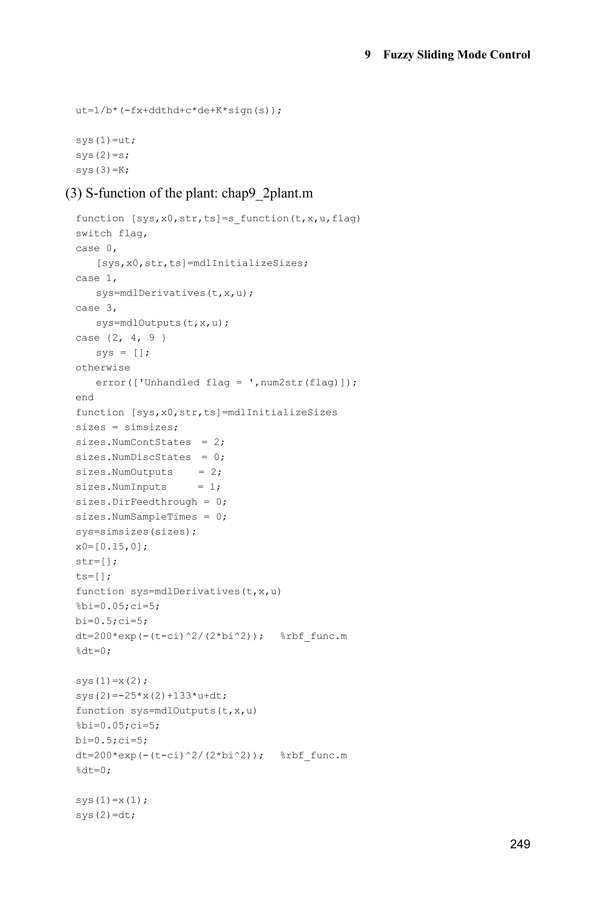 Advanced Sliding Mode Control for Mechanical Systems: Design, Analysis and MATLAB Simulation
242
(5) Plot program: chap9_1plot.m
close all;
figure(1);
subplot(211);
plot(t,y(:,1),'k',t,y(:,2),'r:','linewidth',2);
xlabel('time(s)');ylabel('Position tracking');
legend('Ideal position signal','tracking signal');
subplot(212);
plot(t,y(:,1)-y(:,2),'linewidth',2);
xlabel('time(s)');ylabel('Position tracking error');
figure(2);
plot(t,ut,'r','linewidth',2);
xlabel('time(s)');ylabel('control input');
figure(3);
plot(t,d(:,1),'r','linewidth',2);
xlabel('time(s)');ylabel('Disturbance');
figure(4);
plot(t,miu(:,1),'r','linewidth',2);
xlabel('time(s)');ylabel('Membership function degree');
9.2 Sliding Mode Control Based on Fuzzy Switch-Gain
Regulation
Fuzzy rule is adopted and the switch gain is estimated effectively according to
the attaining condition of sliding mode. Thus, the disturbances and chattering
phenomenon are reduced using switch gain.
9.2.1 System Description
Consider the uncertain system as follows:
( , ) ( ( ) ( ))f b u t E tT T T   (9.5)
where ( )u t R is control input ( , )f T T is known, 0b ! , ( )E t is the unknown
disturbance.
9.2.2 Design of Sliding Mode Controller
Select sliding mode variable as
s e ce , 0c ! (9.6)
 