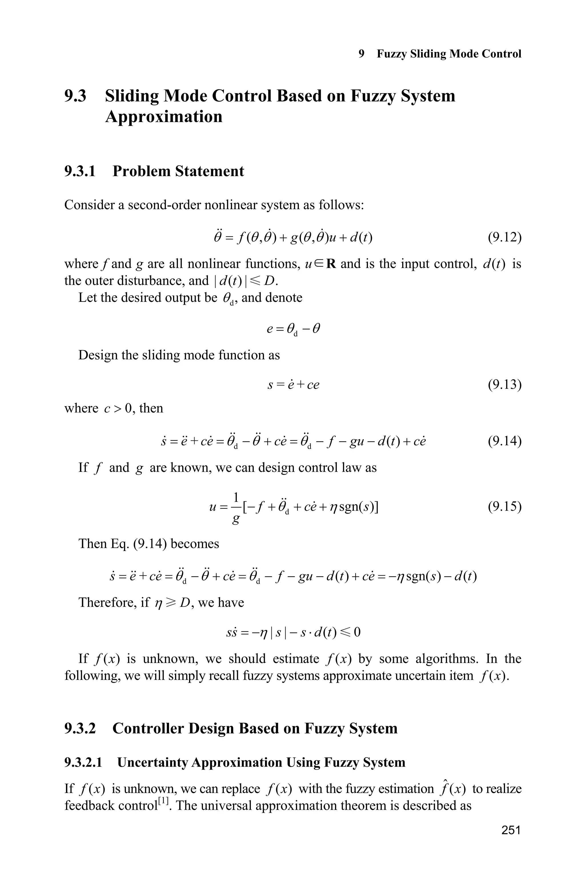 Advanced Sliding Mode Control for Mechanical Systems: Design, Analysis and MATLAB Simulation
244
From the rule above, the fuzzy system of the relation between ss and ( )K t'
can be designed. In this system, ss is the input, and ( )K t' is the output. The fuzzy
sets of the input and output are defined respectively as follows:
^ `ss NB NM ZO PM PB
^ `K NB NM ZO PM PB'
where NB is negative and large, NM is negative and mid, ZO is zero, PM is
the right mid, PB is positive and large.
The membership functions of the input and output of fuzzy system are shown
in Fig. 9.9 and Fig. 9.10 respectively.
Figure 9.9 The membership function of fuzzy input
Figure 9.10 The membership function of fuzzy output
Fuzzy rule is selected as:
R1: IF ss is PB THEN K' is PB
R2: IF ss is PM THEN K' is PM
R3: IF ss is ZO THEN K' is ZO
R4: IF ss is NM THEN K' is NM
R5: IF ss is NB THEN K' is NB
 