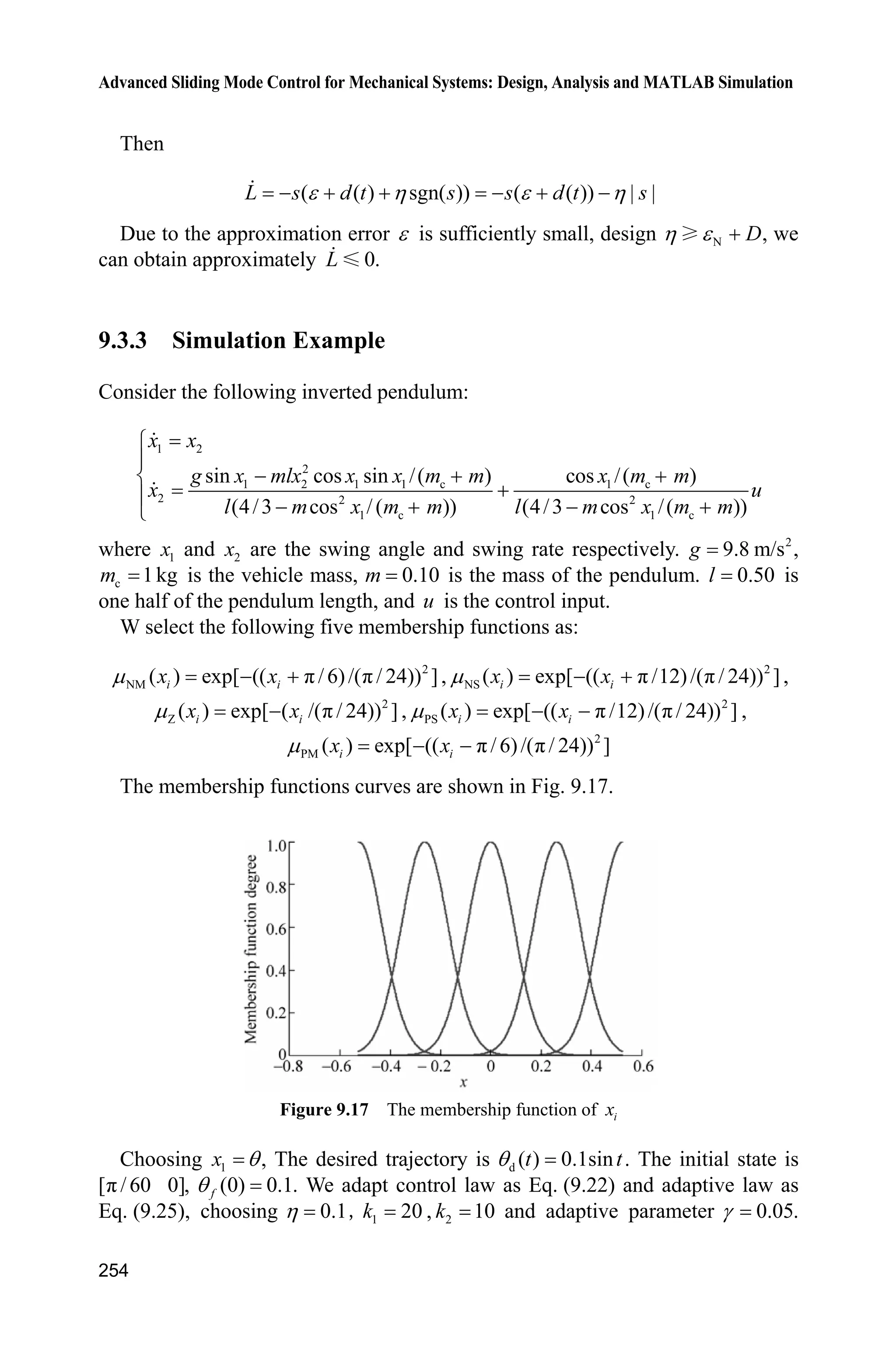Advanced Sliding Mode Control for Mechanical Systems: Design, Analysis and MATLAB Simulation
246
Firstly, M 2 is selected, the controller is given in Eq. (9.11), and 400G ,
150c . The simulation results are shown in Fig. 9.12  Fig. 9.14. M 1 is selected,
the controller is given in Eq. (9.7), 200D , and 150c . The simulation results
are shown in Fig. 9.15 and Fig. 9.16.
From the simulation, we can find that the fuzzy sliding mode control method
based fuzzy rule can reduce effectively disturbances by switch gain.
Figure 9.12 Position tracking using controller with Eq. (9.11)
Figure 9.13 ( )E t and its ˆ ( )K t
Figure 9.14 Control input with Eq. (9.11)
 