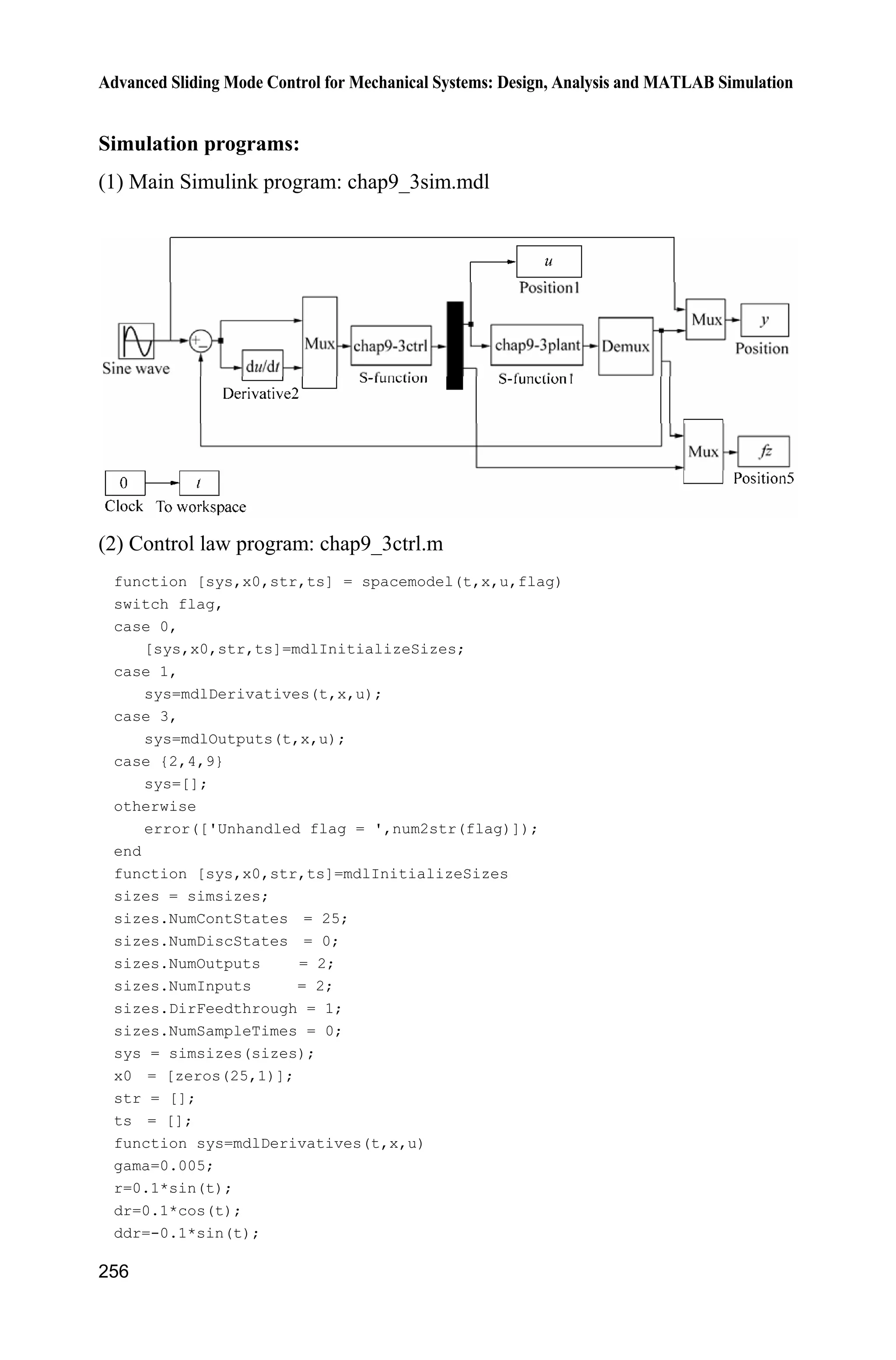 Advanced Sliding Mode Control for Mechanical Systems: Design, Analysis and MATLAB Simulation
248
(2) S-function of controller: chap9_2ctrl.m
function [sys,x0,str,ts]=s_function(t,x,u,flag)
switch flag,
case 0,
[sys,x0,str,ts]=mdlInitializeSizes;
case 3,
sys=mdlOutputs(t,x,u);
case {2, 4, 9 }
sys = [];
otherwise
error(['Unhandled flag = ',num2str(flag)]);
end
function [sys,x0,str,ts]=mdlInitializeSizes
sizes = simsizes;
sizes.NumContStates = 0;
sizes.NumDiscStates = 0;
sizes.NumOutputs = 3;
sizes.NumInputs = 3;
sizes.DirFeedthrough = 1;
sizes.NumSampleTimes = 0;
sys=simsizes(sizes);
x0=[];
str=[];
ts=[];
function sys=mdlOutputs(t,x,u)
persistent s0
e=u(1);
de=u(2);
c=150;
thd=sin(2*pi*t);
dthd=2*pi*cos(2*pi*t);
ddthd=-(2*pi)^2*sin(2*pi*t);
x1=thd-e;
x2=dthd-de;
fx=-25*x2;b=133;
s=c*e+de;
D=200;xite=1.0;
M=2;
if M==1
K=D+xite;
elseif M==2 %Estimation for K with fuzzy
K=abs(u(3))+xite;
end
 