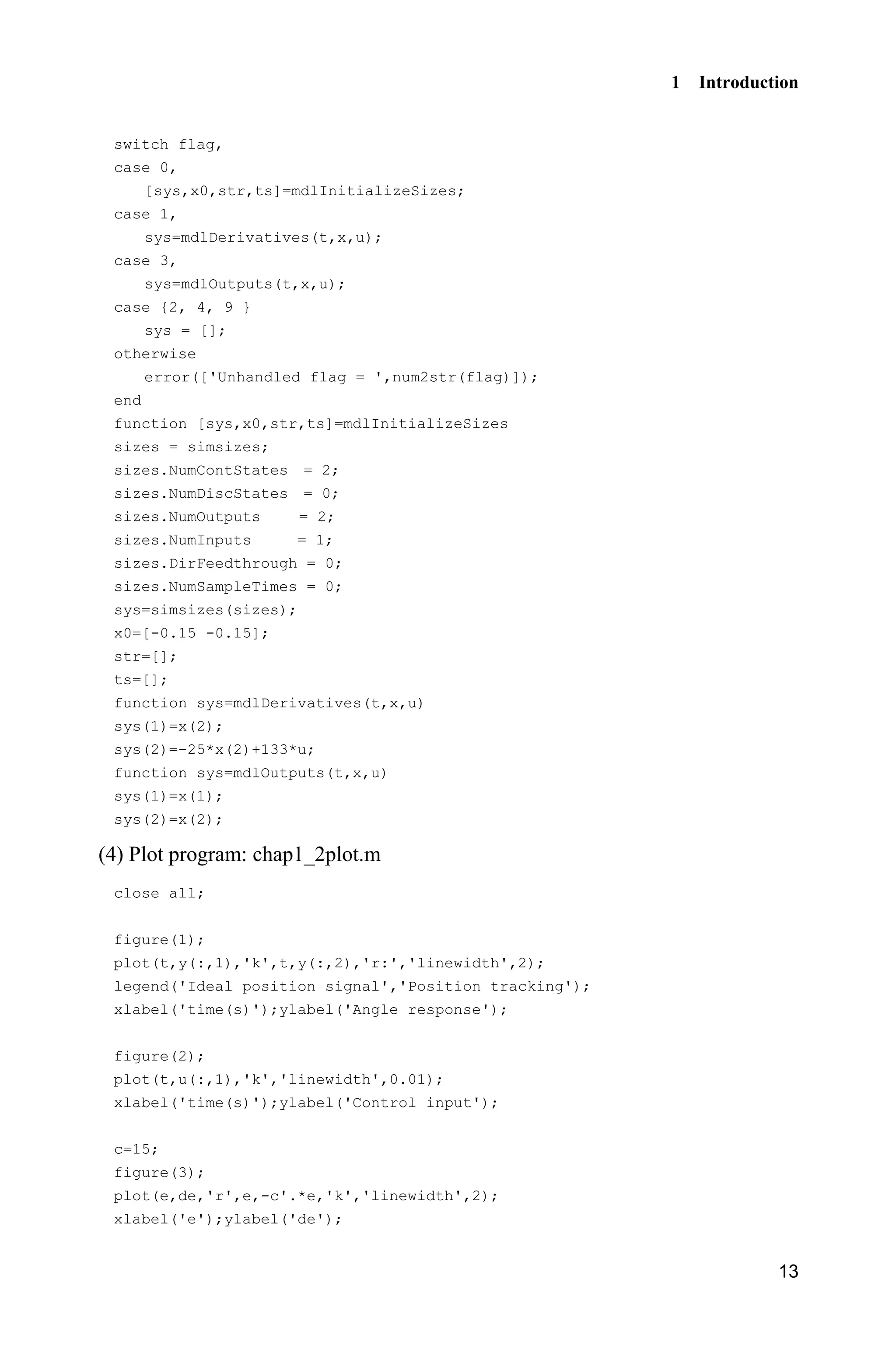 1 Introduction
13
switch flag,
case 0,
[sys,x0,str,ts]=mdlInitializeSizes;
case 1,
sys=mdlDerivatives(t,x,u);
case 3,
sys=mdlOutputs(t,x,u);
case {2, 4, 9 }
sys = [];
otherwise
error(['Unhandled flag = ',num2str(flag)]);
end
function [sys,x0,str,ts]=mdlInitializeSizes
sizes = simsizes;
sizes.NumContStates = 2;
sizes.NumDiscStates = 0;
sizes.NumOutputs = 2;
sizes.NumInputs = 1;
sizes.DirFeedthrough = 0;
sizes.NumSampleTimes = 0;
sys=simsizes(sizes);
x0=[-0.15 -0.15];
str=[];
ts=[];
function sys=mdlDerivatives(t,x,u)
sys(1)=x(2);
sys(2)=-25*x(2)+133*u;
function sys=mdlOutputs(t,x,u)
sys(1)=x(1);
sys(2)=x(2);
(4) Plot program: chap1_2plot.m
close all;
figure(1);
plot(t,y(:,1),'k',t,y(:,2),'r:','linewidth',2);
legend('Ideal position signal','Position tracking');
xlabel('time(s)');ylabel('Angle response');
figure(2);
plot(t,u(:,1),'k','linewidth',0.01);
xlabel('time(s)');ylabel('Control input');
c=15;
figure(3);
plot(e,de,'r',e,-c'.*e,'k','linewidth',2);
xlabel('e');ylabel('de');
 