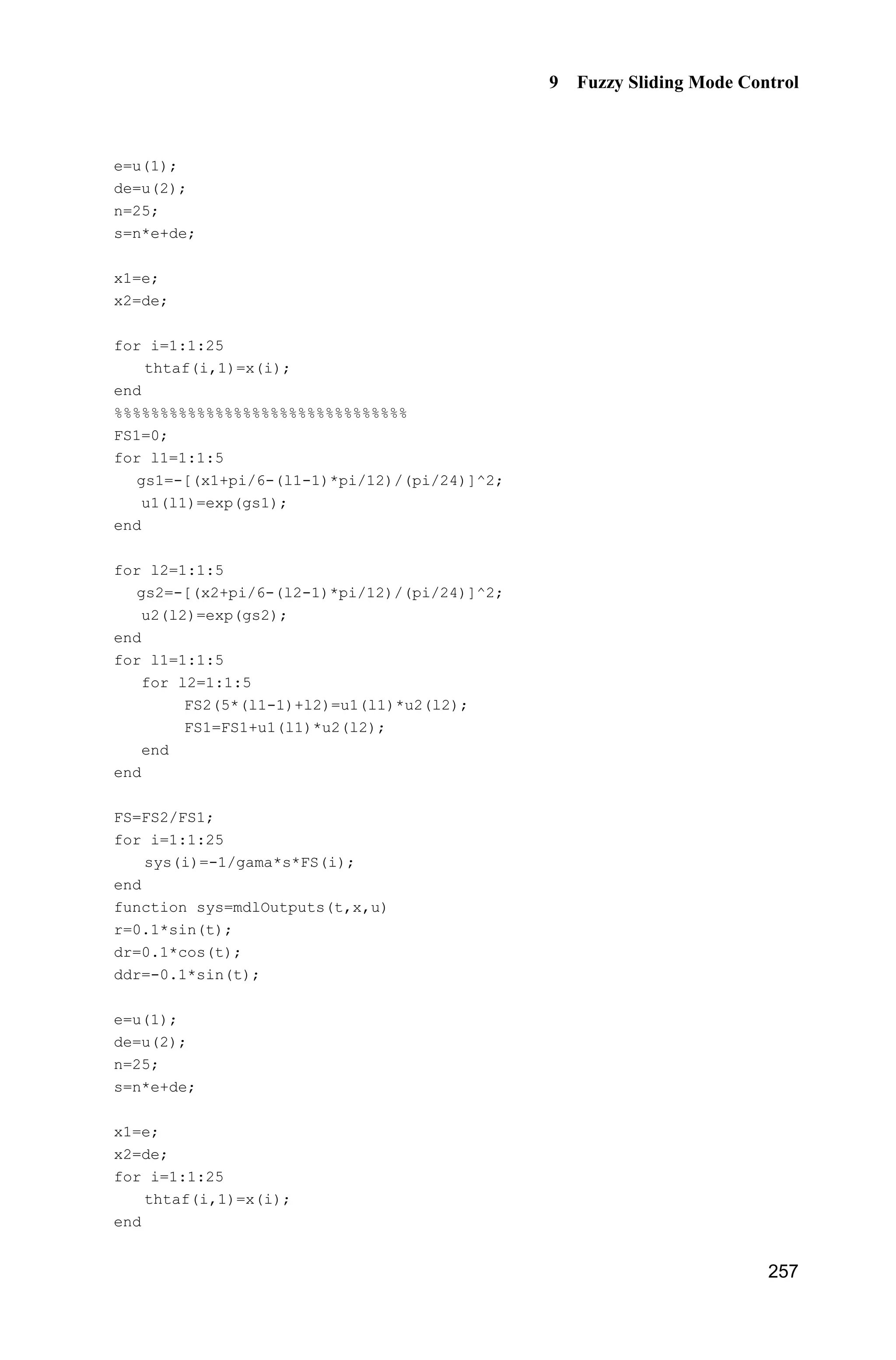 9 Fuzzy Sliding Mode Control
249
ut=1/b*(-fx+ddthd+c*de+K*sign(s));
sys(1)=ut;
sys(2)=s;
sys(3)=K;
(3) S-function of the plant: chap9_2plant.m
function [sys,x0,str,ts]=s_function(t,x,u,flag)
switch flag,
case 0,
[sys,x0,str,ts]=mdlInitializeSizes;
case 1,
sys=mdlDerivatives(t,x,u);
case 3,
sys=mdlOutputs(t,x,u);
case {2, 4, 9 }
sys = [];
otherwise
error(['Unhandled flag = ',num2str(flag)]);
end
function [sys,x0,str,ts]=mdlInitializeSizes
sizes = simsizes;
sizes.NumContStates = 2;
sizes.NumDiscStates = 0;
sizes.NumOutputs = 2;
sizes.NumInputs = 1;
sizes.DirFeedthrough = 0;
sizes.NumSampleTimes = 0;
sys=simsizes(sizes);
x0=[0.15,0];
str=[];
ts=[];
function sys=mdlDerivatives(t,x,u)
%bi=0.05;ci=5;
bi=0.5;ci=5;
dt=200*exp(-(t-ci)^2/(2*bi^2)); %rbf_func.m
%dt=0;
sys(1)=x(2);
sys(2)=-25*x(2)+133*u+dt;
function sys=mdlOutputs(t,x,u)
%bi=0.05;ci=5;
bi=0.5;ci=5;
dt=200*exp(-(t-ci)^2/(2*bi^2)); %rbf_func.m
%dt=0;
sys(1)=x(1);
sys(2)=dt;
 