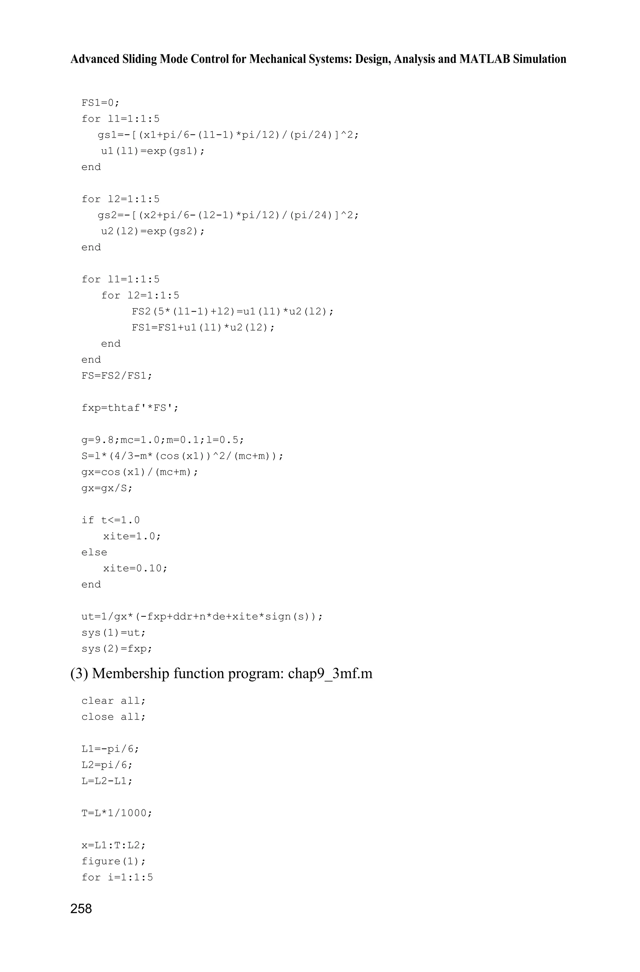 Advanced Sliding Mode Control for Mechanical Systems: Design, Analysis and MATLAB Simulation
250
(4) S-function of fuzzy system: chap9_2rule.m
function [sys,x0,str,ts]=s_function(t,x,u,flag)
switch flag,
case 0,
[sys,x0,str,ts]=mdlInitializeSizes;
case 3,
sys=mdlOutputs(t,x,u);
case {2, 4, 9 }
sys = [];
otherwise
error(['Unhandled flag = ',num2str(flag)]);
end
function [sys,x0,str,ts]=mdlInitializeSizes
sizes = simsizes;
sizes.NumContStates = 0;
sizes.NumDiscStates = 0;
sizes.NumOutputs = 1;
sizes.NumInputs = 1;
sizes.DirFeedthrough = 1;
sizes.NumSampleTimes = 0;
sys=simsizes(sizes);
x0=[];
str=[];
ts=[];
function sys=mdlOutputs(t,x,u)
warning off;
persistent a1
if t==0
a1=readfis('smc_fuzz');
end
sys(1)=evalfis([u(1)],a1);
(5) Plot program: chap9_2plot.m
close all;
figure(1);
plot(t,y(:,1),'k',t,y(:,2),'r:','linewidth',2);
xlabel('time(s)');ylabel('Position tracking');
legend('Ideal position signal','tracking signal');
figure(2);
plot(t,E(:,1),'k',t,E(:,2),'r:','linewidth',2);
xlabel('time(s)');ylabel('E and estimated K');
legend('Ideal E','estimated E');
figure(3);
plot(t,ut(:,1),'k','linewidth',2);
xlabel('time(s)');ylabel('Control input');
 
