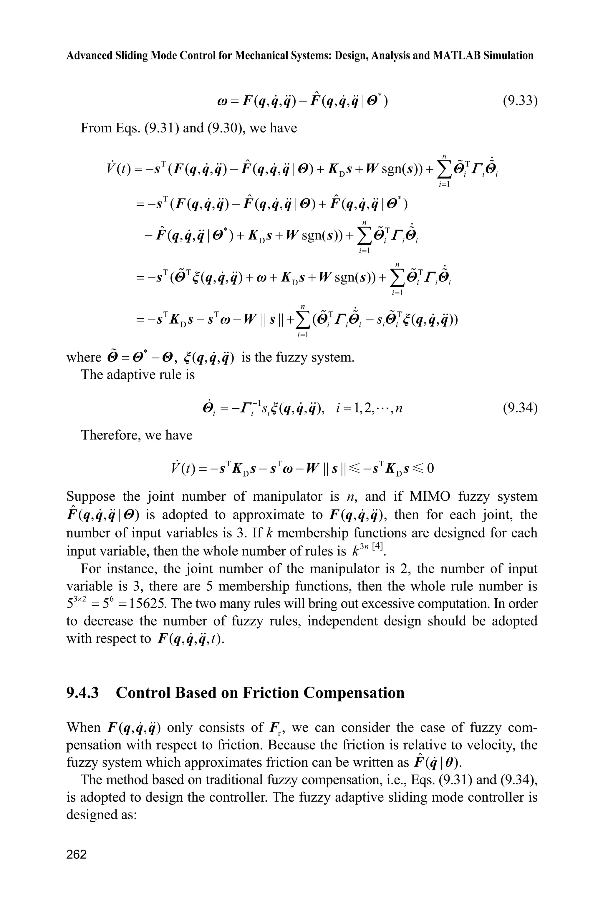 9 Fuzzy Sliding Mode Control
253
The term f can be expressed as
*T
( )ff Hș ȟ x (9.20)
where x is the input signal of the fuzzy system, where ( )ȟ x is the fuzzy vector, H is
approximation error of fuzzy system, and NH H .
The fuzzy system is used to approximate f . The fuzzy system input is selected
as T
[ ]e ex , and the output of the fuzzy system is
Tˆ ˆ( | ) ( )f ff x ș ș ȟ x (9.21)
The control input Eq. (9.15) is written as
d
1 ˆ( sgn( ))u f ce s
g
T K    (9.22)
Submitting Eqs. (9.22) to (9.14), we have
d d d
ˆ( ) ( sgn( )) ( )
ˆ sgn( ) ( ) ( ) sgn( )
s f gu d t ce f f ce s d t ce
f f s d t f d t s
T T T K
K K
           
       (9.23)
Since
* T T Tˆ ˆ( ) ( ) ( )f f ff f f f H H   ș ȟ x ș ȟ x ș ȟ x (9.24)
where * ˆ
f f fș ș ș .
Define the Lyapunov function as
2 T1 1
2 2
f fL s J ș ș
where 0J ! .
Derivative L, and from Eqs. (9.23) and (9.24), we have
T T
T T
T
ˆ( ( ) sgn( ))
ˆ( ( ) ( ) sgn( ))
ˆ( ( ) ) ( ( ) sgn( ))
f f f f
f f f
f f
L ss s f d t s
s d t s
s s d t s
J K J
H K J
J H K
    
    
    
ș ș ș ș
ș ȟ x ș ș
ș ȟ x ș
Let the adaptive rule be
1ˆ ( )f s
J
ș ȟ x (9.25)
 