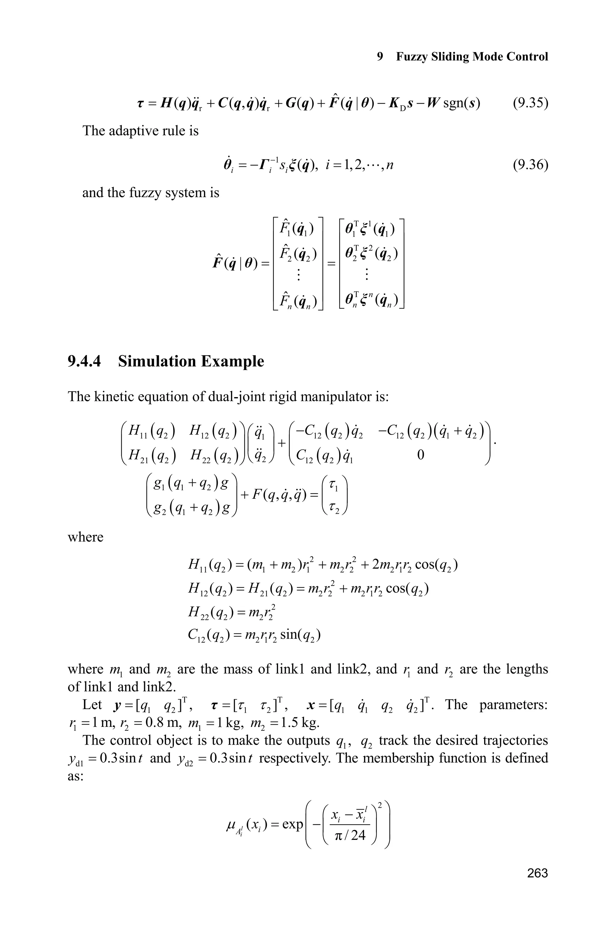 Advanced Sliding Mode Control for Mechanical Systems: Design, Analysis and MATLAB Simulation
254
Then
( ( ) sgn( )) ( ( )) | |L s d t s s d t sH K H K     
Due to the approximation error H is sufficiently small, design N DK H  , we
can obtain approximately 0L .
9.3.3 Simulation Example
Consider the following inverted pendulum:
1 2
2
1 2 1 1 c 1 c
2 2 2
1 c 1 c
sin cos sin /( ) cos /( )
(4/3 cos /( )) (4/3 cos /( ))
x x
g x mlx x x m m x m m
x u
l m x m m l m x m m
­
°
  ®
°    ¯
where 1x and 2x are the swing angle and swing rate respectively. 2
9.8 m/sg ,
c 1kgm is the vehicle mass, 0.10m is the mass of the pendulum. 0.50l is
one half of the pendulum length, and u is the control input.
W select the following five membership functions as:
2
NM ( ) exp[ (( ʌ / 6)/(ʌ / 24)) ]i ix xP   , 2
NS ( ) exp[ (( ʌ /12)/(ʌ / 24)) ]i ix xP   ,
2
Z ( ) exp[ ( /(ʌ / 24)) ]i ix xP  , 2
PS ( ) exp[ (( ʌ /12)/(ʌ / 24)) ]i ix xP   ,
2
PM ( ) exp[ (( ʌ / 6)/(ʌ / 24)) ]i ix xP  
The membership functions curves are shown in Fig. 9.17.
Figure 9.17 The membership function of ix
Choosing 1x T, The desired trajectory is d ( ) 0.1sint tT . The initial state is
[ʌ /60 0], (0) 0.1fT . We adapt control law as Eq. (9.22) and adaptive law as
Eq. (9.25), choosing 0.1K 1 20k , 2 10k and adaptive parameter 0.05J .
 