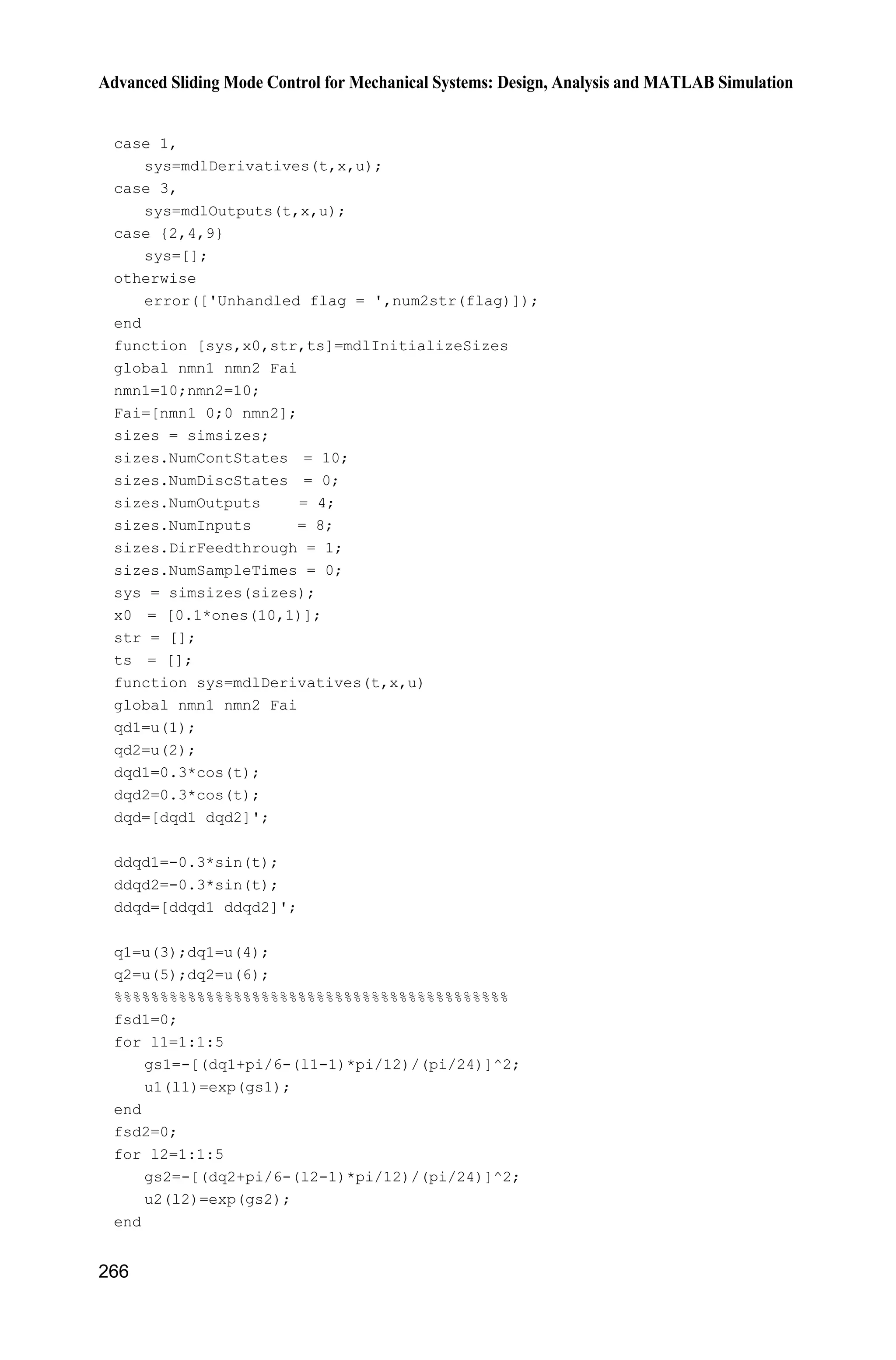 9 Fuzzy Sliding Mode Control
257
e=u(1);
de=u(2);
n=25;
s=n*e+de;
x1=e;
x2=de;
for i=1:1:25
thtaf(i,1)=x(i);
end
%%%%%%%%%%%%%%%%%%%%%%%%%%%%%%%%
FS1=0;
for l1=1:1:5
gs1=-[(x1+pi/6-(l1-1)*pi/12)/(pi/24)]^2;
u1(l1)=exp(gs1);
end
for l2=1:1:5
gs2=-[(x2+pi/6-(l2-1)*pi/12)/(pi/24)]^2;
u2(l2)=exp(gs2);
end
for l1=1:1:5
for l2=1:1:5
FS2(5*(l1-1)+l2)=u1(l1)*u2(l2);
FS1=FS1+u1(l1)*u2(l2);
end
end
FS=FS2/FS1;
for i=1:1:25
sys(i)=-1/gama*s*FS(i);
end
function sys=mdlOutputs(t,x,u)
r=0.1*sin(t);
dr=0.1*cos(t);
ddr=-0.1*sin(t);
e=u(1);
de=u(2);
n=25;
s=n*e+de;
x1=e;
x2=de;
for i=1:1:25
thtaf(i,1)=x(i);
end
 