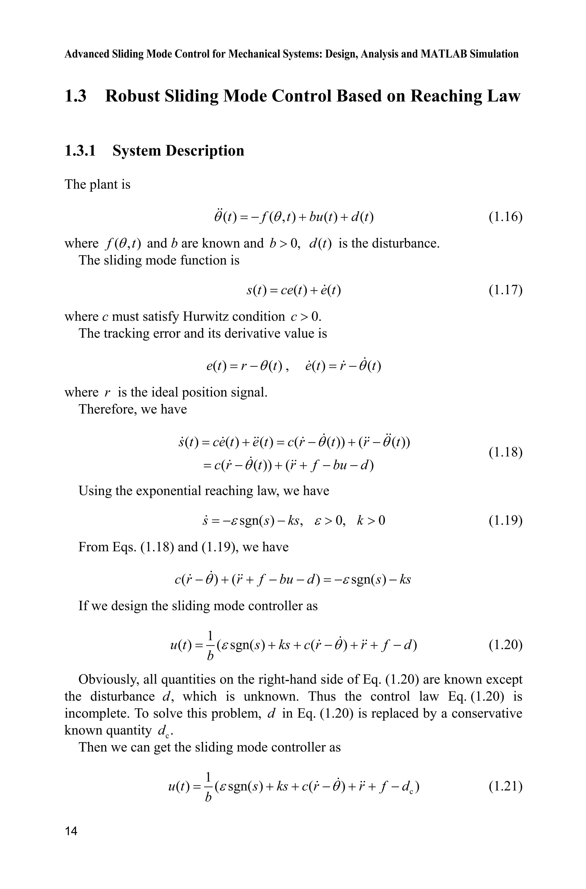 Advanced Sliding Mode Control for Mechanical Systems: Design, Analysis and MATLAB Simulation
14
1.3 Robust Sliding Mode Control Based on Reaching Law
1.3.1 System Description
The plant is
( ) ( , ) ( ) ( )t f t bu t d tT T   (1.16)
where ( , )f tT and b are known and 0,b ! ( )d t is the disturbance.
The sliding mode function is
( ) ( ) ( )s t ce t e t (1.17)
where c must satisfy Hurwitz condition 0.c !
The tracking error and its derivative value is
( ) ( )e t r tT , ( ) ( )e t r tT
where r is the ideal position signal.
Therefore, we have
( ) ( ) ( ) ( ( )) ( ( ))
( ( )) ( )
s t ce t e t c r t r t
c r t r f bu d
T T
T
   
    
(1.18)
Using the exponential reaching law, we have
sgn( ) , 0, 0H H  ! !s s ks k (1.19)
From Eqs. (1.18) and (1.19), we have
( ) ( ) sgn( )c r r f bu d s ksT H      
If we design the sliding mode controller as
1
( ) ( sgn( ) ( ) )u t s ks c r r f d
b
H T      (1.20)
Obviously, all quantities on the right-hand side of Eq. (1.20) are known except
the disturbance ,d which is unknown. Thus the control law Eq. (1.20) is
incomplete. To solve this problem, d in Eq. (1.20) is replaced by a conservative
known quantity c.d
Then we can get the sliding mode controller as
c
1
( ) ( sgn( ) ( ) )u t s ks c r r f d
b
H T      (1.21)
 