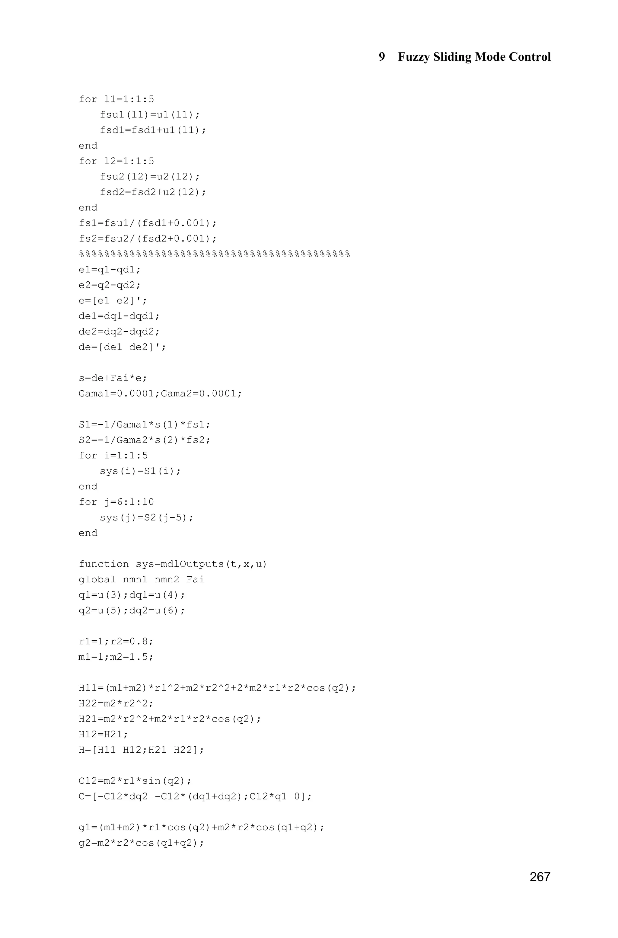 Advanced Sliding Mode Control for Mechanical Systems: Design, Analysis and MATLAB Simulation
258
FS1=0;
for l1=1:1:5
gs1=-[(x1+pi/6-(l1-1)*pi/12)/(pi/24)]^2;
u1(l1)=exp(gs1);
end
for l2=1:1:5
gs2=-[(x2+pi/6-(l2-1)*pi/12)/(pi/24)]^2;
u2(l2)=exp(gs2);
end
for l1=1:1:5
for l2=1:1:5
FS2(5*(l1-1)+l2)=u1(l1)*u2(l2);
FS1=FS1+u1(l1)*u2(l2);
end
end
FS=FS2/FS1;
fxp=thtaf'*FS';
g=9.8;mc=1.0;m=0.1;l=0.5;
S=l*(4/3-m*(cos(x1))^2/(mc+m));
gx=cos(x1)/(mc+m);
gx=gx/S;
if t=1.0
xite=1.0;
else
xite=0.10;
end
ut=1/gx*(-fxp+ddr+n*de+xite*sign(s));
sys(1)=ut;
sys(2)=fxp;
(3) Membership function program: chap9_3mf.m
clear all;
close all;
L1=-pi/6;
L2=pi/6;
L=L2-L1;
T=L*1/1000;
x=L1:T:L2;
figure(1);
for i=1:1:5
 
