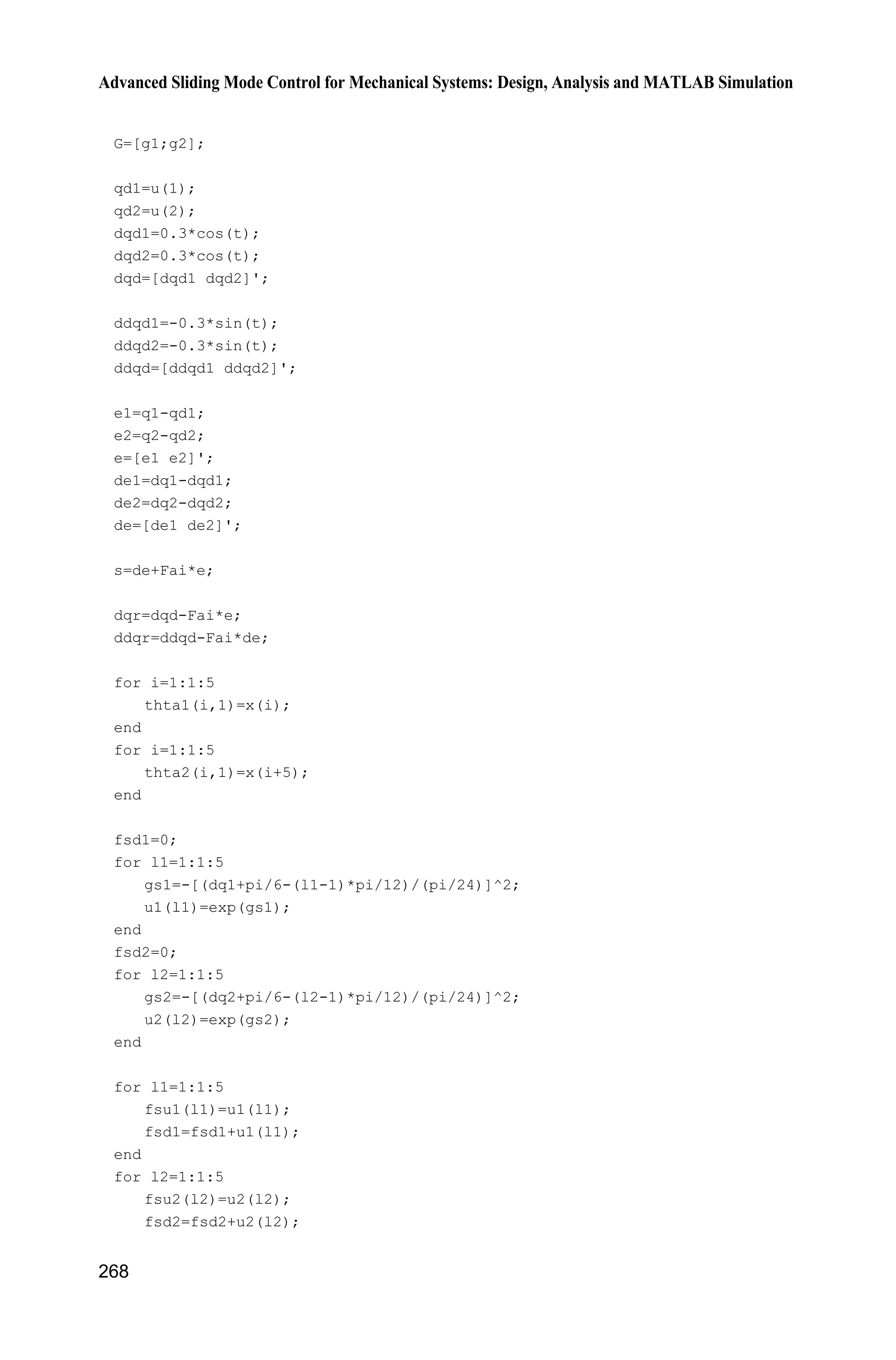 9 Fuzzy Sliding Mode Control
259
gs=-[(x+pi/6-(i-1)*pi/12)/(pi/24)].^2;
u=exp(gs);
hold on;
plot(x,u);
end
xlabel('x');ylabel('Membership function degree');
(4) Plant program: chap9_3plant.m
function [sys,x0,str,ts]=s_function(t,x,u,flag)
switch flag,
case 0,
[sys,x0,str,ts]=mdlInitializeSizes;
case 1,
sys=mdlDerivatives(t,x,u);
case 3,
sys=mdlOutputs(t,x,u);
case {2, 4, 9 }
sys = [];
otherwise
error(['Unhandled flag = ',num2str(flag)]);
end
function [sys,x0,str,ts]=mdlInitializeSizes
sizes = simsizes;
sizes.NumContStates = 2;
sizes.NumDiscStates = 0;
sizes.NumOutputs = 2;
sizes.NumInputs = 1;
sizes.DirFeedthrough = 0;
sizes.NumSampleTimes = 0;
sys=simsizes(sizes);
x0=[pi/60 0];
str=[];
ts=[];
function sys=mdlDerivatives(t,x,u)
g=9.8;mc=1.0;m=0.1;l=0.5;
S=l*(4/3-m*(cos(x(1)))^2/(mc+m));
fx=g*sin(x(1))-m*l*x(2)^2*cos(x(1))*sin(x(1))/(mc+m);
fx=fx/S;
gx=cos(x(1))/(mc+m);
gx=gx/S;
%%%%%%%%%
dt=0*10*sin(t);
%%%%%%%%%
sys(1)=x(2);
sys(2)=fx+gx*u+dt;
function sys=mdlOutputs(t,x,u)
g=9.8;
mc=1.0;
 